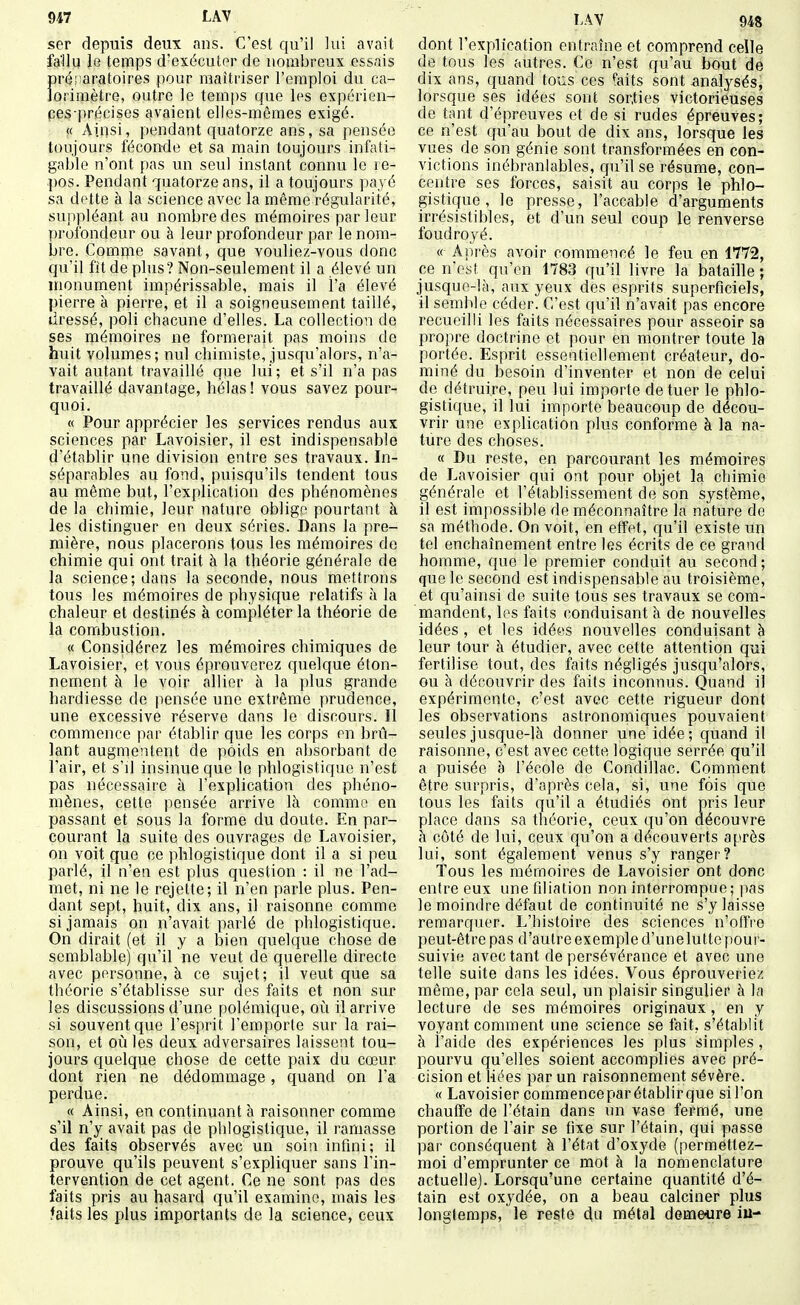 ser depuis deux ans. C'est qu'il lui avait fallu le temps d'exécutor de nombreux essais pré!>aratoires pour maîtriser l'emploi du ca- lorimètre, outre le temps que les expérien- ces précises avaient elles-mêmes exigé. « Aipsi, pendant quatorze ans, sa pensée toujours féconde et sa main toujours infati- gable n'ont pas un seul instant connu le re- pos. Pendant quatorze ans, il a toujours paj é sa dette à la science avec la même régularité, suppléant au nombre des mémoires par leur profondeur ou à leur profondeur par le nom- bre. Comme savant, que vouliez-vous donc qu'il fît de plus? Non-seulement il a élevé un monument impérissable, mais il l'a élevé pierre à pierre, et il a soigneusement taillé, dressé, poli chacune d'elles. La collection de ses mémoires ne formerait pas moins de huit volumes; nul chimiste, jusqu'alors, n'a- vait autant travaillé que lui; et s'il n'a pas travaillé davantage, hélas! vous savez pour- quoi. « Pour apprécier les services rendus aux sciences par Lavoisier, il est indispensable d'établir une division entre ses travaux. In- séparables au fond, puisqu'ils tendent tous au même but, l'explication des phénomènes de la chimie, leur nature oblige pourtant à les distinguer en deux séries. Dans la pre- mière, nous placerons tous les mémoires de chimie qui ont trait à la théorie générale de la science; dans la seconde, nous mettrons tous les mémoires de physique relatifs à la chaleur et destinés à compléter la théorie de la combustion. « Considérez les mémoires chimiques de Lavoisier, et vous éprouverez quelc[ue éton- nement à le voir allier à la plus grande hardiesse de pensée une extrême prudence, une excessive réserve dans le discours. Il commence par établir que les corps en brû- lant augmentent de poids en absorbant de l'air, et s'il insinue que le phlogistique n'est pas nécessaire à l'explication des phéno- mènes, cette pensée arrive là comme en passant et sous la forme du doute. En par- courant la suite des ouvrages de Lavoisier, on voit que ce phlogistiriue dont il a si peu parlé, il n'en est plus question : il ne l'ad- met, ni ne le rejette; il n'en parle plus. Pen- dant sept, huit, dix ans, il raisonne comme si jamais on n'avait parlé de phlogistique. On dirait (et il y a bien quelque chose de semblable) qu'il ne veut de querelle directe avec personne, à ce sujet; il veut que sa théorie s'établisse sur des faits et non sur les discussions d'une polémique, oii il arrive si souvent que l'esprit l'emporte sur la rai- son, et où les deux adversaires laissent tou- jours quelque chose de cette paix du cœur dont rien ne dédommage, quand on l'a perdue. « Ainsi, en continuant h raisonner comme s'il n'y avait pas de phlogistique, il ramasse des faits observés avec un soin infini; il prouve qu'ils peuvent s'expliquer sans l'in- tervention de cet agent. Ce ne sont pas des laits pris au hasard qu'il examine, mais les faits les plus importants de la science, ceux LAV 948 dont l'explication entraîne et comprend celle de tous les autres. Ce n'est qu'au bout de dix ans, quand tous ces faits sont -analysés, lorsque ses idées sont sorties victorieuses de tant d'épreuves et de si rudes épreuves; ce n'est qu'au bout de dix ans, lorsque les vues de son génie sont transformées en con- victions inébranlables, qu'il se résume, con- centre ses forces, saisit au corps le phlo- gistique , le presse, l'accable d'arguments irrésistibles, et d'un seul coup le renverse foudroyé. « Après avoir commencé le feu en 1772, ce n'est qu'en 1783 qu'il livre la bataille ; jusque-là, aux yeux des esprits superficiels, il semble céder. C'est qu'il n'avait pas encore recueilli les faits nécessaires pour asseoir sa propre doctrine et pour en montrer toute la portée. Esprit essentiellement créateur, do- miné du besoin d'inventer et non de celui de détruire, peu lui importe de tuer le phlo- gistique, il lui importe beaucoup de décou- vrir une explication plus conforme à la na- ture des choses. « Du reste, en parcourant les mémoires de Lavoisier qui ont pour objet la chimie générale et l'établissement de son système, il est impossible de méconnaître la nature de sa méthode. On voit, en effet, qu'il existe un tel enchaînement entre les écrits de ce grand homme, que le premier conduit au second ; que le second est indispensable au troisième, et cpi'ainsi de suite tous ses travaux se com- mandent, les faits conduisant à de nouvelles idées , et les idées nouvelles conduisant à leur tour à étudier, avec cette attention qui fertilise tout, des faits négligés jusqu'alors, ou à découvrir des faits inconnus. Quand il expérimente, c'est avec cette rigueur dont les observations astronomiques pouvaient seules jusque-là donner une idée; quand il raisonne, c'est avec cette logique serrée qu'il a puisée a l'école de Condillac. Comment être surpris, d'après cela, si, une fois que tous les faits qu'il a étudiés ont pris leur place dans sa théorie, ceux qu'on découvre à côté de lui, ceux qu'on a découverts après lui, sont également venus s'y ranger? Tous les mémoires de Lavoisier ont donc entre eux une filiation non interrompue; pas le moindre défaut de continuité ne s'y laisse reuiarquer. L'histoire des sciences n'offre peut-être pas d'autre exemple d'unelutte pour- suivie avec tant de persévérance et avec une telle suite dans les idées. Vous éprouveriez même, par cela seul, un plaisir singulier à la lecture de ses mémoires originaux, en y voyant comment une science se fait, s'établit à l'aide des expériences les plus simples , pourvu qu'elles soient accomplies avec pré- cision et liées par un raisonnement sévère. « Lavoisier commenceparétablirque sil'on chauiîe de l'étain dans un vase fermé, une portion de l'air se fixe sur l'étain, qui passe par conséquent à l'état d'oxyde (permettez- moi d'emprunter ce mot à la nomenclature actuelle). Lorsqu'une certaine quantité d'é- tain est oxydée, on a beau calciner plus longtemps, le reste du métal demeure iu-