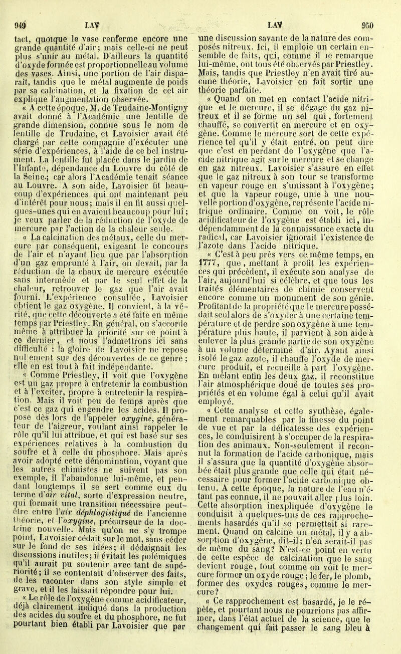 tact, quoique le vase renferme encore une grande quantité dair; mais celle-ci ne peut plus s'unir au métal. D'ailleurs la quantité d'oxyde forméeestproportionnelleau volume des vases. Ainsi, une'portion de l'air dispa- raît, tandis que le métal augmente de poids par sa calcination, et la fixation de cet air explique l'augmentation observée. « A cette époque, M. de Trudaine-Montigny avait donné à l'Académie une lentille de grande dimension, connue sous le nom de lentille de Trudaine, et Lavoisier avait été chargé par cette compagnie d'exécuter une série d'expériences, à l'aide de ce bel instru- ment. La lentille fut placée dans le jardin do l'infante, dépendance du Louvre du côté de la Seine.; car alors l'Académie tenait séance au Louvre. A son aide, Lavoisier fit beau- coup d'expériences qui ont maintenant peu d'intérêt pour nous; mais il en fit aussi quel- ques-unes qui en avaient beaucoup pour lui ; je veux parler de la réduction cle l'oxyde de mercure par l'action de la chaleur seule. « La calcination des métaux, celle du mer- cure |)ar conséquent, exigeant le concours de l'air et n'ayant lieu que par l'absorption d'un gaz emprunté à l'air, on devait, par la r^^duction de la chaux de mercure exécutée sans intermède et par le seul effet de la chahMir, retrouver le gaz que l'air avait fourni. L'expérience consultée, Lavoisier obiient le gaz oxygène. 1} convient, à la vé- rité, que cette découverte a été faite en même temps parPriestley. En général, on s'accorde môme à attribuerla priorité sur ce point à ce dernier, et nous l'admettrons ici sans difficulté : la gloire de Lavoisier ne repose nul ement sur des découvertes de ce genre ; elle en est tout à fait indépendante. '< Comme Priestley, il voit que l'oxygène est un gaz propre à entretenir la combustion et à l'exciter, propre à entretenir la respira- tion. Mais il voit peu de temps après que c'est ce gaz qui engendre les acides. Il pro- pose dès lors de l'appeler oxygine, généra- teur de l'aigreur, voulant ainsi rappeler le rôle qu'il lui attribue, et qui est basé sur ses exf)ériences relatives à la combustion du soufre et à celle du phosphore. Mais après avoir adopté cette dénomination, voyant que les autres chimistes ne suivent pas son exemple, il l'abandonne lui-même, et pen- dant longtemps il se sert comme eux du terme (ïair vital, sorte d'expression neutre, qui formait une transition nécessaire peut- être entre l'air déphlogistiqué de l'ancienne théorie, et Voxygine, précurseur de la doc- trine nouvelle. Mais qu'on ne s'y trompe point, Lavoisier cédait sur le mot, sans céder sur le fond de ses idées; il dédaignait les discussions inutiles; il évitait les polémiques qu'il aurait pu soutenir avec tant de supé- riorité; il se contentait d'observer des faits, de les raconter dans son style simple et grave, et il les laissait répondre pour lui. ix-V^V^^® l'oxygène comme acidiflcateur, déjà clairement indiqué dans la production des acides du soufre et du phosphore, ne fut pourtant bien établi par Lavoisier que par une discussion savante de la nature des com- posés nitreux. Ici, il emploie un certain en- semble de faits, qui, comme il le remarque lui-même, ont tous été oboervés parPriestley. Mais, tandis que Priestley n'en avait tiré au- cune théorie, Lavoisier en fait sortir une théorie parfaite. « Quand on met en contact l'acide nitri- que et le mercure, il se dégage du gaz ni- treux et il se forme un sel qui, fortement chauffé, se convertit en mercure et en oxy- gène. Comme le mercure sort de cette expé- rience tel qu'il y était entré, on peut dire que c'est en perdant de l'oxygène que l'a- cide nitrique agit sur le mercure et se change en gaz nitreux. Lavoisier s'assure en effet que le gaz nitreux à son tour se transforme on vapeur rouge en s'unissant à l'oxygène; et que la vapeur rouge, unie à une nou- velle portion d'oxygène, représente l'acide ni- trique ordinaire. Comme on voit, le rôle acidiflcateur de l'oxygène est établi ici, in- dépendamment de la connaissance exacte du radical, car Lavoisier ignorait l'existence de l'azote dans l'acide nitrique. « C'est à peu près vers ce. même temps, en 1777, que , mettant à profit les expérien- ces qui précèdent, il exécute son analyse de l'air, aujourd'hui si célèbre, et que tous les traités élémentaires de chimie conservent encore comme un monument de son génie. Profitantde la piopriétéquc le mercure possé- dait seul alors de s'oxyder à une certaine tem- pérature et de perdre son oxygène à une tem- pérature plus haute, il parvient à son aide à enlever la plus grande partie de son oxygène à un volume déterminé d'air. Ayant ainsi isolé le gaz azote, il chauff'e l'oxyde de mer- cure produit, et recueille à part l'oxygène. En mêlant enfin les deux gaz, il reconstitue l'air atmosphérique doué de toutes ses pro- priétés et en volume égal à celui qu'il avait employé. « Cette analyse et cette synthèse, égale- ment remarquables par la finesse du point de vue et par la délicatesse des expérien- ces, le conduisirent à s'occuper de la respira- tion des animaux. Non-seulement il recon- nut la formation de l'acide carbonique, mais il s'assura que la quantité d'oxygène absor- bée était plus grande que celle qui était né- cessaire pour former l'acide carboni(jue ob- tenu. A cette époque, la nature de l'eau n'é- tant pas connue, il ne pouvait aller plus loin. Cette absorption inexpliquée d'oxygène le conduisit à quelques-uns de ces rapj)roche- ments hasardés qu'il se permettait si rare- ment. Quand on calcine un métal, il y a ab- sorption d'oxygène, dit-il; n'en serait-il pas de même du sang? N'est-ce point en vertu de cette espèce de calcination que le sang devient rouge, tout comme on voit le mer- cure former un oxyde rouge ; le fer, le plomb, former des oxydes rouges, comme le mer- cure? « Ce rapprochement est hasardé, je le ré- pète, et pourtant nous ne pourrions pas affir- mer, dans l'état actuel de la science, que le changement qui fait passer le sang bleu à