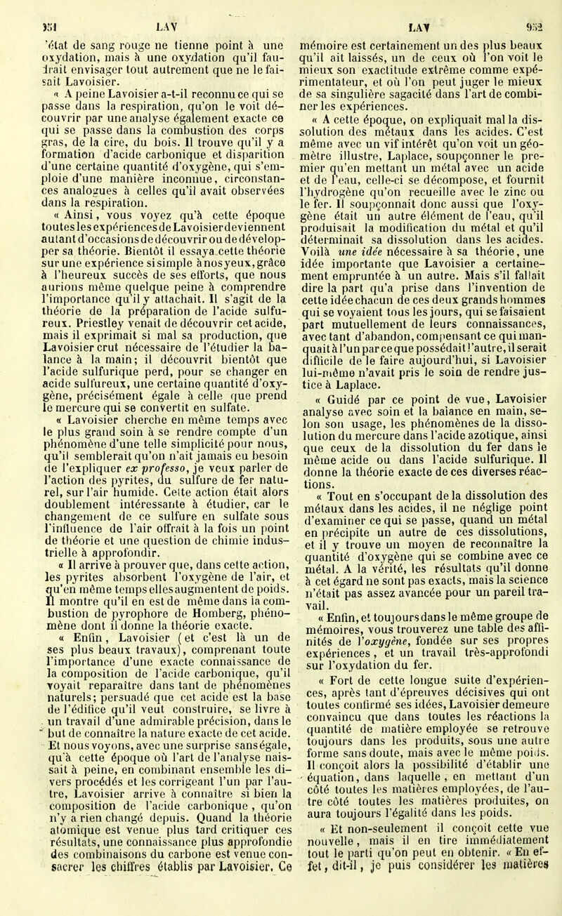 Y)tat de sang rouge ne tienne point à une oxydation, mais k une oxy.dation qu'il fau- drait envisager tout autrement que ne le fai- sait Lavoisier. 1 A peine Lavoisier a-t-il reconnu ce qui se passe dans la respiration, qu'on le voit dé- couvrir par une analyse également exacte ce qui se passe dans la combustion des corps gras, de la cire, du bois. Il trouve qu'il y a formation d'acide carbonique et disparition d'une certaine quantité d'oxygène, qui s'em- ploie d'une manière inconnue, circonstan- ces analogues h. celles qu'il avait observées dans la respiration. « Ainsi, vous voyez qu'à cette époque toutes les expériencesde Lavoisier deviennent autant d'occasions de découvrir ou de dévelop- per sa théorie. Bientôt il essaya cette théorie sur une expérience sisimple ànosyeux,grâce à l'heureux succès de ses efforts, que nous aurions môme quelque peine à comprendre l'importance qu'il y attachait. Il s'agit de la théorie de la préparation de l'acide sulfu- reux. Priestley venait de découvrir cet acide, mais il exprimait si mal sa production, que Lavoisier crut nécessaire de l'étudier la ba- lance à la main; il découvrit bientôt que l'acide sulfurique perd, pour se changer en acide sulfureux, une certaine quantité d'oxy- gène, précisément égale à celle que prend le mercure qui se convertit en sulfate. « Lavoisier cherche en même temps avec le plus grand soin à se rendre compte d'un phénomène d'une telle simplicité pour nous, qu'il semblerait qu'on n'ait jamais eu besoin de l'expliquer ex professa, je veux parler de l'action des pyrites, au sulfure de fer natu- rel, sur l'air humide. Ceite action était alors doublement intéressante à étudier, car le changement de ce sulfure en sulfate sous l'influence de l'air offrait à la fois un point de théorie et une question de chimie indus- trielle à approfondir. a II arrive à prouver que, dans cette action, les pyrites absorbent l'oxygène de l'air, et qu'en même temps ellesaugmentent de poids. Il montre qu'il en est de même dans la com- bustion de pyrophore de Homberg, phéno- mène dont il donne la théorie exacte. « Enfin, Lavoisier ( et c'est là un de ses plus beaux travaux), comprenant toute l'importance d'une exacte connaissance de la composition de l'acide carbonique, qu'il voyait reparaître dans tant de phénomènes naturels; persuadé que cet acide est la base de l'édifice qu'il veut construire, se livre à . un travail d'une admirable précision, dans le but de connaître la nature exacte de cet acide. Et nous voyons, avec une surprise sans égale, quà cette époque oij l'art de l'analyse nais- sait à peine, en combinant ensemble les di- vers procédés et les corrigeant l'un par l'au- tre, Lavoisier arrive à connaître si bien la composition de l'acide carbonique , qu'on n'y a rien changé depuis. Quand la théorie atomique est venue plus tard critiquer ces résultats, une connaissance plus approfondie des combinaisons du carbone est venue con- sacrer les chiffres établis par Lavoisier. Ce mémoire est certainement un des plus beaux qu'il ait laissés, un de ceux où l'on voit le mieux son exactitude extrême comme expé- rimentateur, et où l'on peut juger le mieux de sa singulière sagacité dans l'art de combi- ner les expériences. « A cette époque, on expliquait mal la dis- solution des métaux dans les acides. C'est même avec un vif intérêt qu'on voit un géo- mètre illustre, Laplace, soupçonner le pre- mier qu'en mettant un métal avec un acide et de l'eau, celle-ci se décompose, et fournit l'hydrogène qu'on recueille avec le zinc ou le fer. Il soupçonnait donc aussi que l'oxy- gène était un autre élément de l'eau, qu'il produisait la modification du métal et qu'il déterminait sa dissolution dans les acides. Voilà «ne îdee nécessaire à sa théorie, une idée importante que Lavoisier a certaine- ment empruntée à un autre. Mais s'il fallait dire la part qu'a prise dans l'invention de cette idée chacun de ces deux grands hommes qui se voyaient tous les jours, qui se faisaient part mutuellement de leurs connaissances, avec tant d'abandon, compensant ce qui man- quait à l'un par ce que possédait l'autre, il serait difficile de le faire aujourd'hui, si Lavoisier lui-môme n'avait pris le soin de rendre jus- tice à Laplace. « Guidé par ce point de vue, Lavoisier analyse avec soin et la balance en main, se- lon son usage, les phénomènes de la disso- lution du mercure dans l'acide azotique, ainsi que ceux de la dissolution du fer dans le même acide ou dans l'acide sulfurique. Il donne la théorie exacte de ces diverses réac- tions. « Tout en s'occupant de la dissolution des métaux dans les acides, il ne néglige point d'examiner ce qui se passe, quand un métal en précipite un autre de ces dissolutions, et il y trouve un moyen de reconnaître la quantité d'oxygène qui se combine avec ce métal. A la vérité, les résultats qu'il donne à cet égard ne sont pas exacts, mais la science n'était pas assez avancée pour un pareil tra- vail. « Enfin, et toujours dans le même groupe de mémoires, vous trouverez une table des affi- nités de Voxygène, fondée sur ses propres expériences, et un travail très-approfondi sur l'oxydation du fer. « Fort de cette longue suite d'expérien- ces, après tant d'épreuves décisives qui ont toutes confirmé ses idées, Lavoisier demeure convaincu que dans toutes les réactions la quantité de matière employée se retrouve toujours dans les produits, sous une autre forme sans doute, mais avec le même poids. Il conçoit alors la possibilité d'établir une - équation, dans laquelle , en mettant d'un côté toutes les matières employées, de l'au- tre côté toutes les matières produites, on aura toujours l'égalité dans les poids. « Et non-seulement il conçoit cette vue nouvelle, mais il en tire immédiatement tout le parti qu'on peut en obtenir. « En ef- fet , dit-il, je puis considérer les matières