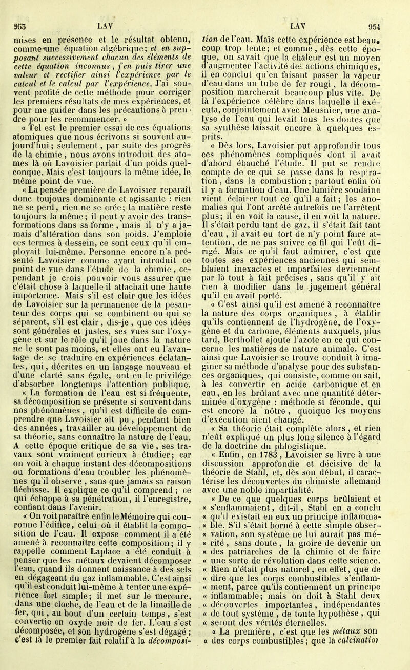 mises en présence et le résultat obtenu, conime*une équation algébrique; el en sup- posant successivement chacun des éléments de cette équation inconnus, fen puis tirer une valeur et rectifier ainsi l'expérience par le calcul et le calcul par Vexpérience. J'ai sou- vent profité de cette méthode pour corriger les premiers résultats de mes expériences, et pour me guider dans les précautions à pren • dre pour les recommencer. » « Tel est le premier essai de ces équations atomiques que nous écrivons si souvent au- jourd'hui ; seulement, par suite des progrès de la chimie , nous avons introduit des ato- mes là où Lavoisier parlait d'un poids quel- conque. Mais c'est toujours la même idée, le même point de vue. « La pensée première de Lavoisier reparaît donc toujours dominante et agissante : rien ne se perd, rien ne se crée; la matière reste toujours la même; il peut y avoir des trans- formations dans sa l'orme , mais il n'y a ja- mais d'altération dans son poids. J'emploie ces termes à dessein, ce sont ceux qu'il em- ployait lui-même. Personne encore n'a pré- senté Lavoisier comme ayant introduit ce point de vue dans l'étude do la chimie , ce- pendant je crois pouvoir vous assurer que c'était chose à laquelle il attachait une haute importance. Mais s'il est clair que les idées de Lavoisier sur la i)ermanence de la pesan- teur des corps qui se combinent ou qui se séparent, s'il est clair, dis-je , que ces idées sont générales et justes, ses vues sur l'oxy- gène et sur le rôle qu'il joue dans la nature ne le sont pas moins, et elles ont eu l'avan- tage de se traduire en expériences éclatan- tes , qui, décrites en un langage nouveau et d'une clarté sans égale, ont eu le privilège d'absorber longtemps l'attention publique. « La formation de l'eau est si fréquente, sa décomposition se présente si souvent dans nos phénomènes, qu'il est difficile de com- prendre que Lavoisier ait pu , pendant bien des années , travailler au développement de sa théorie, sans connaître la nature de l'eau. A cette époque critique de sa vie, ses tra- vaux sont vraiment curieux à étudier ; car on voit à chaque instant des décompositions ou formations d'eau troubler les pnénomè- nes qu'il observe , sans que jamais sa raison fléchisse. Il explique ce qu'il comprend ; ce qui échappe à sa pénétration, il l'enregistre, confiant dans l'avenir. « On voit paraître enfinleMémoire qui cou- ronne l'édifice, celui où il établit la compo- sition de l'eau. 11 expose comment il a été amené à reconnaître cette composition; il y rappelle comment Laplace a été conduit à penser que les métaux devaient décomposer l'eau, quand ils donnent naissance à des sels en dégageant du gaz inflammable. C'est ainsi qu'il est conduit lui-môme à tenter une expé- rience fort simple; il met sur le mercure, dans une cloche, de l'eau et de la limaille de 1er, qui, au bout d'un certain temps , s'est convertie en oxyde noir de fer. L'eau s'est décomposée, et son hydrogène s'est dégagé ; c'est là le premier fait relatif à la décomposi- tien de l'eau. Maïs cette expérience est beau,- coup trop lente; et comme, dès cette épo- que, on savait que la chaleur est un moyen d'augmenter l'activité des actions chimiques, il en conclut qu'en faisant passer la vapeur d'eau dans un tube de fer rougi , la décom- position marcherait beaucoup plus vite. De là l'expérience célèbre dans laquelle il exé- cuta, conjointement avec Meusnier, une ana- lyse de l'eau qui levait tous les doutes que sa synthèse laissait encore à quelques es- prits. « Dès lors, Lavoisier put approfondir tous ces phénomènes compliqués dont il avait d'abord ébauché l'étude. 11 put se rendic! compte de ce qui se passe dans la respira- tion , dans la combustion ; partout entin où il y a formation d'eau. Une lumière soudaine vient éclairer tout ce qu'il a fait ; les ano- malies qui l'ont arrêté autrefois ne l'arrêtent plus; il en voit la cause, il en voit la nature. 11 s'était perdu tant de gaz, il s'était fait tant d'eau , il avait eu tort de n'y point faire at- tention, de ne pas suivre ce fd qui l'eût di- rigé. Mais ce qu'il faut admirer, c'est que toutes ses expériences anciennes qui sem- blaient inexactes et imparfaiies deviennent par là tout à fait précises, sans qu'il y ait rien à modifier dans le jugement général qu'il en avait porté. « C'est ainsi qu'il est amené à reconnaître la nature des corps organiques , à établir qu'ils contiennent de l'hydrogène, de l'oxy- gène et du carbone, éléments auxquels, plus tard, Bertiiollet ajoute l'azote en ce qui con- cerne les matières de nature animale. C'est ainsi que Lavoisier se trouve conduit à ima- giner sa méthode d'analyse pour des substan- ces organiques, qui consiste, comme on sait, à les convertir en acide carbonique et en eau, en les brûlant avec une quantité déter- minée d'oxygène : méthode si féconde, qui est encore la nôtre , quoique les moyens d'exécution aient changé. « Sa théorie était complète alors, et rien n'eût expliqué un plus long silence à l'égard de la doctrine du phlogistique. « Enfin, en 1783 , Lavoisier se livre à une discussion approfondie et décisive de la théorie de Stahl, et, dès son début, il carac- térise les découvertes du chimiste allemand avec une noble impartialité. « De ce que quelques corps brûlaient et « s'enflammaient, dit-il, Stahl en a conclu « qu'il existait en eux un principe inflamma- « ble. S'il s'était borné à cette simple obser- « vation, son système ne lui aurait pas mé- « rité , sans doute , la gioire de devenir un « des patriarches de la chimie et de faire « une sorte de révolution dans cette science. « Rien n'était plus naturel, en effet, que de « dire que les corps combustibles s'enflam- « ment, parce qu'ils contiennent un principe « inflammable; mais on doit à Stahl deux « découvertes importantes , indépendantes « de tout système , de toute hypothèse, qui « seront des vérités éternelles. « La première , c'est que les métaux son « des corps combustibles ; que hcakimtioi