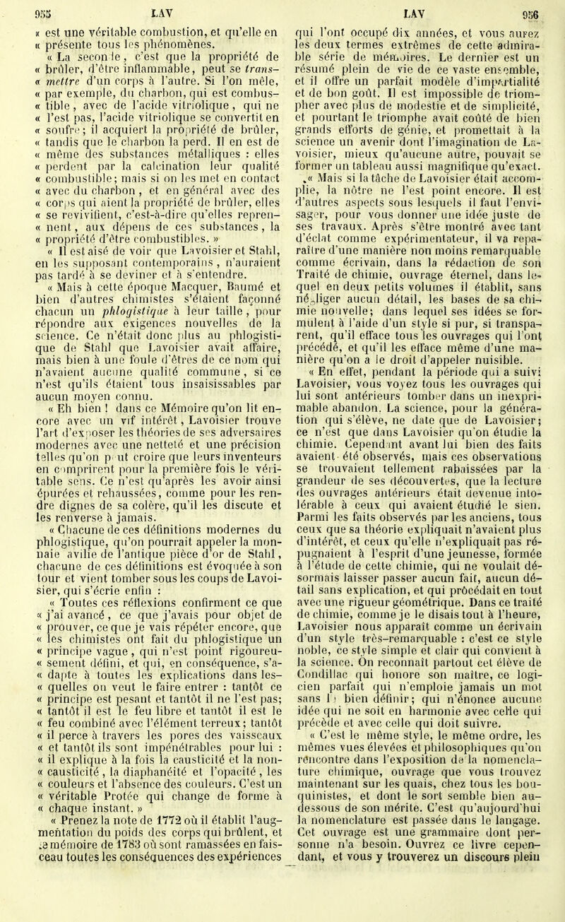 « est une véritable combustion, et qu'elle en K présente tous les phénomènes. « La secon !e , c'est que la propriété de « brûler, d'être inflammable, peut se Irans- « mettre d'un corps à l'autre. Si l'on mêle, « par exemple, du charbon, qui est combus- « tible , avec de l'acide vilriolique , qui ne « l'est pas, l'acide vitriolique se convertit en « soufre; il acquiert la propriété de brûler, « tandis que le ciiarbon la perd. Il en est de « même des substances métalliques : elles « perdent par la calcination leur qualité « combustible; mais si on les met en contact « avec du charbon , et en général avec des « corps qui aient la propriété de l)rûler, elles « se revivifient, c'est-à-dire qu'elles repren- « nent, aux dépens de ces substances, la « propriété d'être combustibles. » « 11 est aisé de voir que Lavoisieret Stahl, en les supposant contemporains , n'auraient pas tardé à se deviner et l\ s'entendre. « Mais à cette époque Macquer, Bauraé et bien d'autres chimistes s'étaient façonné chacun un phlogistiqae à leur taille , pour répondre aux exigences nouvelles de la srience. Ce n'était donc plus au phlogisti- que de Stahl que Lavoisier avait affaire, mais bien à une foule d'êtres de ce nom qui n'avaient aucune qualité commune, si ce n'est qu'ils étaient tous insaisissables par aucun moyen connu. « Eh bien ! dans ce Mémoire qu'on lit en- core avec un vif intérêt, Lavoisier trouve l'art d'exposer les théories de ses adversaires modernes avec une netteté et une précision telles qu'on p. ut croire que leurs hiventeurs en comprirent pour la première fois le véii- table sens. Ce n'est qu'après les avoir ainsi épurées et rehaussées, comme pour les ren- dre dignes de sa colère, qu'il les discute et les renverse à jamais. « Chacune de ces définitions modernes du phlogistique, qu'on pourrait appeler la mon- naie avilie de l'antique pièce d'or de Stahl, chacune de ces définitions est évoquée à son tour et vient tomber sous les coups de Lavoi- sier, qui s'écrie enfin : « Toutes ces réflexions confirment ce que « j'ai avancé, ce que j'avais pour objet de « prouver, ce que je vais répéter encore, que « les chimistes ont fait du phlogistique un « principe vague , qui n'est point rigoureu- « sèment défini, et qui, çn conséquence, s'a- « dapte à toutes les explications dans les- « quelles on veut le faire entrer : tantôt ce « principe est pesant et tantôt il ne l'est pas; « tantôt il est le feu libre et tantôt il est le « feu combiné avec l'élément terreux ; tantôt « il perce à travers les pores des vaisseaux « et tantôt ils sont impénétrables pour lui : « il explique à la fois la causticité et la non- ce causticité , la diaphanéité et l'opacité , les « couleurs et l'absence des couleurs. C'est un « véritable Protée qui change de forme à « chaque instant. » « Prenez la note de 1772 où il établit l'aug- mehtatioii du poids des corps qui brûlent, et :3 mémoire de 1783 où sont ramassées en fais- ceau toutes les conséquences des expériences qui l'ont occupé dix années, et vous aurez les deux termes extrêmes de cette admira- ble série de mémoires. Le dernier est un résumé plein de vie de ce vaste ensemble, et il offre un parfait modèle d'imp/uiialité et de bon goût. Il est impossible de triom- pher avec |)lus de modestie et de simplicité, et pourtant le triomphe avait coûté de bien grands efforts de génie, et promettait à la science un avenir dont l'imagination de La- voisier, mieux qu'aucune autre, pouvait se former un tableau aussi magnifique qu'exact. .« Mais si la tâche de Lavoisier était accom- plie, la nôtre ne l'est point encore. Il est d'autres aspects sous lesquels il faut l'envi- sager, pour vous donner une idée juste de ses travaux. Après s'être montré avec tant d'éclat comme expérimentateur, il va repa- raître d'une manière non moins remarquable comme écrivain, dans la rédaction de son Traité de chimie, ouvrage éternel, dans le- quel en deux petits volumes il établit, sans négliger aucuu détail, les bases de sa chi- mie nouvelle; dans lequel ses idées se for- muleat à l'aide d'un style si pur, si transpa- rent, qu'il efface tous les ouvrages qui l'ont précédé, et qu'il les efface même d'une ma- nière qu'on a le droit d'appeler nuisible. « En effet, pendant la période qui a suivi Lavoisier, vous voyez tous les ouvrages qui lui sont antérieurs tomber dans un inexpri- mable abandon. La science, pour la généra- tion qui s'élève, ne date que de Lavoisier; ce n'est que dans Lavoisier qu'on étudie la chimie. Cepend mt avant lui bien des faits avaient été observés, njais ces observations se trouvaient tellement rabaissées par la grandeur de ses découvertes, que la lecture des ouvrages antérieurs était devenue into- lérable à ceux qui avaient étudié le sien. Parmi les faits observés par les anciens, tous ceux que sa théorie expliquait n'avaient plus d'intérêt, et ceux qu'elle n'expliquait pas ré pugnaient à l'esprit d'une jeunesse, formée à l'étude de cette chimie, qui ne voulait dé- sormais laisser passer aucun fait, aucun dé- tail sans explication, et qui procédait en tout avec une rigueur géométrique. Dans ce traité de chimie, comme je le disais tout à l'heure, Lavoisier nous apparaît comme un écrivain d'un style très-remarquable : c'est ce style noble, ce style simple et clair qui convient à la science. On reconnaît partout cet élève de Condillac qui honore son maître, ce logi- cien parfait qui n'emploie jamais un mot sans 1; bien définir; qui n'énonce aucune idée qui ne soit en harmonie avec celle qui précède et avec celle qui doit suivre. « C'est le même style, le même ordre, les mômes vues élevées et philosophiques qu'on rencontre dans l'exposition de la nomencla- ture chimique, ouvrage que vous trouvez maintenant sur les quais, chez tous les bou- quinistes, et dont le sort semble bien au- dessous de son mérite. C'est qu'aujourd'hui la nomenclature est passée dans le langage. Cet ouvrage est une grammaire dont per- sonne n'a besoin. Ouvrez ce livre cepen- dant, et vous y trouverez un discours plein