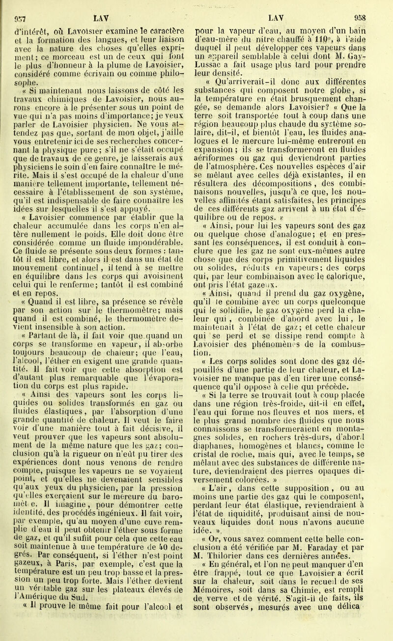 d'intérêt, où Ldvoisier examine le caractère et la formation des langues, et leur liaison avec la nature des choses qu'elles expri- ment; ce morceau est un de ceux qui font le plus d'honneur à la plume de Lavoisier, considéré comme écrivain ou comme philo- sophe. « Si maintenant nous laissons de côté les travaux chimiques de Lavoisier, noiis au- rons encore à le présenter sous un point de vue qui n'a pas moins d'importance; je veux parler de Lavoisier physicien. Ne vous at- tendez pas que, sortant de mon objet, j'aille vous entretenir ici de ses recherches concer- nant la physique pure ; s'il ne s'était occupé que de travaux de ce genre, je laisserais aux physiciens le soin d'en faire connaître le mé- rite. Mais il s'est occupé de la chaleur d'une manière tellement importante, tellement né- cessaire à l'établissement de son système, qu'il est indispensable de faire connaître les idées sur lesquelles il s'est appuyé. « Lavoisier commence par établir que la chaleur accumulée dans les corps n'en al- tère nullement Je poids. Elle doit donc être considérée comme un fluide impondérable. Ce fluide se présente sous deux formes : tan- tôt il est libre, et alors il est dans un état de mouvement continuel, il tend à se mettre en équilibre dans les corps cjui avoisinent celui qui le renferme; tantôt il est combiné et en repos. « Quand il est libre, sa présence se révèle par son action sur le thermomètre; mais quand il est combiné, le thermomètre de- vient insensible à son action. « Partant de là, il fait voir que quand un corps se transforme en vapeur, il absorbe toujours beaucoup de chaleur; que l'eau, l'alcool, l'élher en exigent une grande quan- tité. 11 fait voir que cette absorption est d'autant plus remarquable que l'évapora- tion du corps est plus rapide. « Amsi des vapeurs sont les corps li- quides ou solides transformés en gaz ou Iluides élastiques, par l'absorption d'une grande quantité de chaleur. Il veut Je faire voir d'une manière tout à fait décisive, il veut prouver que les vapeurs sont absolu- ment de la même nature que les gaz; con- clusion qu'à la rigueur on n'eût pu tirer des expériences dont nous venons de rendre compte, puisque les vapeurs ne se voyaient point, et qu'elles ne devenaient sensibles qu aux yeux du physicien, par la pression qu't lies exerçaient sur le mercure du baro- mèt e. Il imagine, pour démontrer cette identité, des procédés ingénieux. 11 fait voir, f)ar exemple, qu'au moyen d'une cuve rem- plie d'eau il peut obtenir l'éther sous forme de gaz, et qu'il sufiit pour cela que cette eau soit maintenue à une température de 40 de- grés. Par conséquent, si l'éther n'est point gazeux, à Paris, par exemple, c'est que la température est un peu trop basse et la pres- sion un peu trop forte. Mais l'éther devient un vér table gaz sur les plateaux élevés de l'Amérique du Sud. « 11 prouve le môme fait pour l'alcool et pour la vapeur d'eau, au moyen d'un bain d'eau-mère du nitre chauffé à IIQ, à i'aide duquel il peut développer ces vapeurs dans un appareil semblable à celui dont M. Gay- Lussac a fait usage plus tard pour prendre leur densité. « Qu'arriverait-il donc aux différentes substances qui composent notre globe, si la température en était brusquement chan- gée, se demande alors Lavoisier? « Que la terre soit transportée fout à coup dans une région beaucoup plus chaude du système so- laire, dit-il, et bientôt l'eau, les fluides ana- logues et le mercure lui-môme entreront en expansion ; ils se transformeront en fluides aériformes ou gaz qui deviendront parties de l'atmosphère. Ces nouvelles espèces d'air se mêlant avec celles déjà existantes, il en résultera des décompositions , des combi- naisons nouvelles, jusqu'à ce que, les nou- velles affinités étant satisfaites, les principes de ces différents gaz arrivent à un état d'é- quilibre ou de repos. >; « Ainsi, pour lui les vapeurs sont des gaz ou quelque chose d'analogue; et en pres- sant les conséquences, il est conduit à con- clure que les gaz ne sont eux-mêmes autre chose que des corps primitivement liquides ou solides, réduits en vapeurs; des corps qui, par leur combinaison avec le calorique, ont pris l'état gazeux. « Ainsi, quand il prend du gaz oxygène, qu'il le combine avec un corps quelconque qui le solidifie, le gaz oxygène perd la cha- leur qui , combinée d'abord avec lui, le maintenait à l'état de gaz; et cette chaleur qui se perd et se dissipe rend compte à Lavoisier des phénomènes de la combus- tion. « Les corps solides sont donc des gaz dé- pouillés d'une partie de leur chaleur, et La- voisier ne manque pas d'en tirer une consé- quence qu'il oppose à celle qui précède. « Si la terre se trouvait tout à coup placée dans une région très-froide, dit-il en eflet, l'eau qui forme nos fleuves et nos mers, et le plus grand nombre des fluides que nous connaissons se transformeraient en monta- gnes solides, en rochers très-durs, d'abor.l diaphanes, homogènes et blancs, comme le cristal de roche, mais qui, avec le temps, se mêlant avec des substances de différente na- ture, deviendraient des pierres opaques di- versement colorées. » « L'air, dans cette supposition, ou au moins une partie des gaz qui le composent, perdant leur état élastique, reviendraient à l'état de liquidité, produisant ainsi de nou- veaux liquides dont nous n'avons aucune idée. ». « Or, vous savez comment cette belle con- clusion a été vérifiée par M. Faraday et par M. Thilorier dans ces dernières années. « En général, et l'on ne peut manquer d'en être frappé, tout ce que Lavoisier a écrit sur la chaleur, soit dans le recueil de ses Mémoires, soit dans sa Chimie, est rempli de. verve et de vérité. S'agit-il de faits, ils sont observés, mesurés avec une délica
