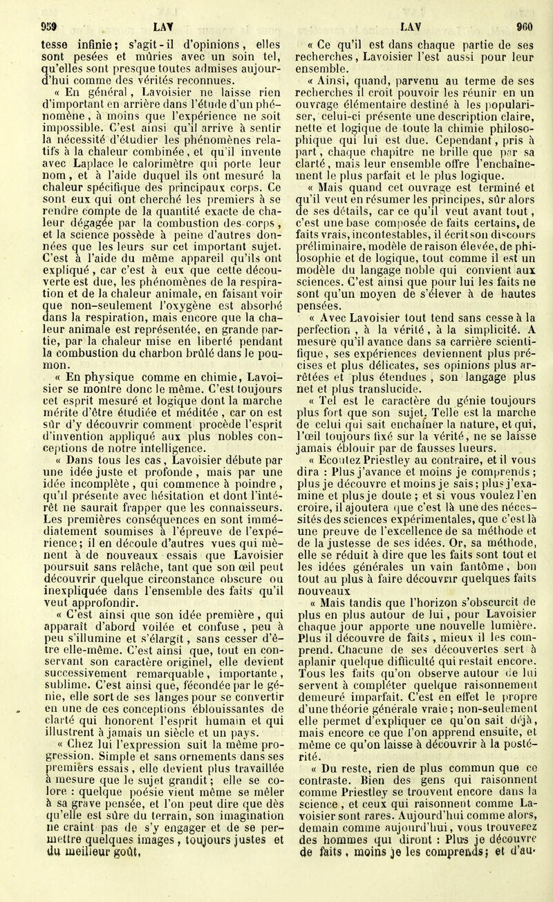 tesse infinie; s'agit-il d'opinions, elles sont pesées et mûries avec un soin tel, qu'elles sont presque toutes admises aujour- d'hui comme des vérités reconnues. « En général, Lavoisier ne laisse rien d'important en arrière dans l'étude d'un phé- nomène , h moins que l'expérience ne soit impossible. C'est ainsi qu'il arrive à sentir la nécessité d'étudier les phénomènes rela- tifs à la chaleur combinée, et qu'il invente avec Laplace le calorimètre qui porte leur nom, et à l'aide duquel ils ont mesuré la chaleur spécifique des principaux corps. Ce sont eux qui ont cherché les premiers à se rendre compte de la quantité exacte de cha- leur dégagée par la combustion des corps , et la science possède à peine d'autres don- nées que les leurs sur cet important sujet. C'est à l'aide du même appareil qu'ils ont expliqué , car c'est à eux que cette décou- verte est due, les phénomènes de la respira- tion et de la chaleur animale, en faisant voir que non-seulement l'oxygène est absorbé dans la respiration, mais encore que la cha- leur animale est représentée, en grande par- tie, par la chaleur mise en liberté pendant la combustion du charbon brûlé dans le pou- mon. « En physique comme en chimie, Lavoi- sier se montre donc le même. C'est toujours cet esprit mesuré et logique dont la marche mérite d'être étudiée et méditée , car on est sûr d'y découvrir comment procède l'esprit d'invention appliqué aux plus nobles con- ceptions de notre intelligence. « Dans tous les cas, Lavoisier débute par une idée juste et profonde, mais par une idée incomplète , qui commence à poindre , qu'il présente avec hésitation et dont l'inté- rêt ne saurait frapper que les connaisseurs. Les premières conséquences en sont immé- diatement soumises à l'épreuve de l'expé- rience; il en découle d'autres vues qui mè- nent à de nouveaux essais que Lavoisier poursuit sans relâche, tant que son œil peut découvrir quelque circonstance obscure ou inexpliquée dans l'ensemble des faits qu'il veut approfondir. « C'est ainsi que son idée première , qui apparaît d'abord voilée et confuse , peu à peu s'illumine et s'élargit, sans cesser d'ê- tre elle-même. C'est ainsi que, tout en con- servant son caractère originel, elle devient successivement remarquable , importante , sublime. C'est ainsi que, fécondée par le gé- nie, elle sort de ses langes pour se convertir en une de ces conceptions éblouissantes de clarté qui honorent l'esprit humain et qui illustrent à jamais un siècle et un pays. « Chez lui l'expression suit la môme pro- gression. Simple et sans ornements dans ses premièrs essais, elle devient plus travaillée à mesure que le sujet grandit ; elle se co- lore : quelque poésie vient môme se mêler à sa grave pensée, et l'on peut dire que dès qu'elle est sûre du terrain, son imagination ne craint pas de s'y engager et de se per- mettre quelques images , toujours justes et Uu meilleur goût, « Ce qu'il est dans chaque partie de ses recherches, Lavoisier l'est aussi pour leur ensemble. « Ainsi, quand, parvenu au terme de ses recherches il croit pouvoir les réunir en un ouvrage élémentaire destiné à les populari- ser, celui-ci présente une description claire, nette et logique de toute la chimie philoso- phique qui lui est due. Cependant, pris h part, chaque chapitre ne brille que p.ir sa clarté, mais leur ensemble ofïre l'enchaîne- ment le plus parfait et le plus logique. « Mais quand cet ouvrage est terminé et qu'il veut en résumer les principes, sûr alors de ses détails, car ce qu'il veut avant tout, c'est une base composée de faits certains, de faits vrais, incontestables, il écrit son discours préliminaire, modèle déraison élevée,de phi- losophie et de logique, tout comme il est un modèle du langage noble qui convient aux sciences. C'est ainsi que pour lui les faits ne sont qu'un moyen de s'élever à de hautes pensées. « Avec Lavoisier tout tend sans cesse à la perfection , à la vérité , à la simplicité. A mesure qu'il avance dans sa carrière scienti- fique , ses expériences deviennent plus pré- cises et plus délicates, ses opinions plus ar- rêtées et plus étendues , son langage plus net et plus translucide. « Tel est le caractère du génie toujours plus fort que son sujet; Telle est la marche de celui qui sait enchaîner la nature, et qui, l'œil toujours fixé sur la vérité, ne se laisse jamais éblouir par de fausses lueurs. « Ecoutez Priestley au contraire, et il vous dira : Plus j'avance et moins je comprends ; plus je découvre et moins je sais ; plus j'exa- mine et plus je doute ; et si vous voulez l'en croire, il ajoutera (jue c'est là une des néces- sités des sciences expérimentales, que c'est là une preuve de l'excellence de sa méthode et de la justesse de ses idées. Or, sa méthode, elle se réduit à dire que les faits sont tout et les idées générales un vain fantôme, bon tout au plus à faire découvrir quelques faits nouveaux « Mais tandis que l'horizon s'obscurcit de plus en plus autour de lui, pour Lavoisier chaque jour apporte une nouvelle lumière. Plus il découvre de faits , mieux il les com- prend. Chacune de ses découvertes sert à aplanir quelque difticulté qui restait encore. Tous les faits qu'on observe autour (ie lui servent à compléter quelque raisonnement demeuré imparfait. C'est en elfet le propre d'une théorie générale vraie; non-seulement elle permet d'expliquer ce qu'on sait déjà, mais encore ce que l'on apprend ensuite, et même ce qu'on laisse à découvrir à la posté- rité. « Du reste, rien de plus commun que ce contraste. Bien des gens qui raisonnent comme Priestley se trouvent encore dans la science, et ceux qui raisonnent comme La- voisier sont rares. Aujourd'hui comme alors, demain comme aujourd'hui, vous trouverez des hommes qui diront : Plu-s je découvre (Je faits , moins je les comprends j et d'au*
