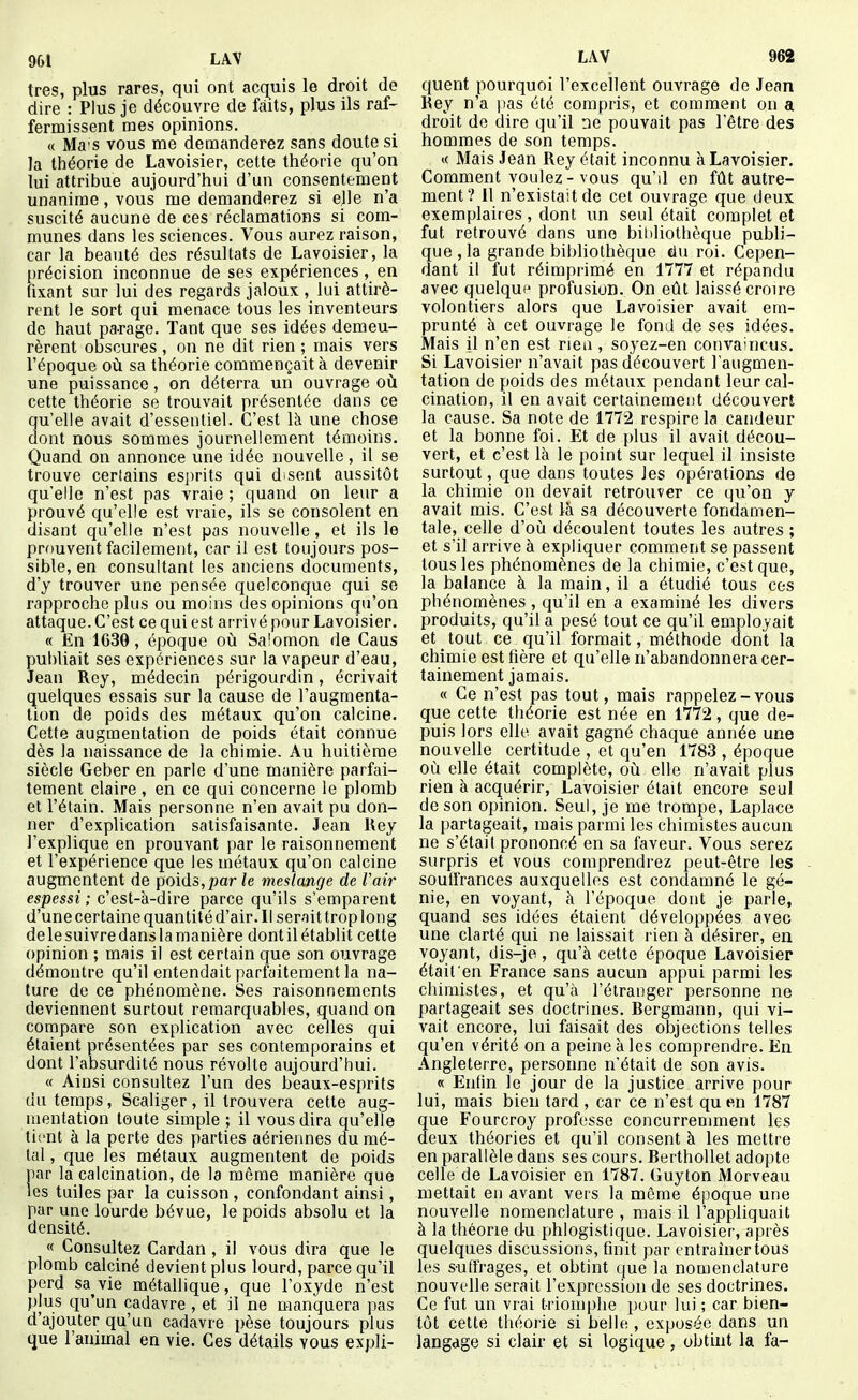 très, plus rares, qui ont acquis le droit de dire : Plus je découvre de faits, plus ils raf- fermissent mes opinions. « Ma'S vous me demanderez sans doute si la théorie de Lavoisier, cette théorie qu'on lui attribue aujourd'hui d'un consentement unanime, vous me demanderez si ejle n'a suscité aucune de ces réclamations si com- munes dans les sciences. Vous aurez raison, car la beauté des résultats de Lavoisier, la [)récision inconnue de ses expériences , en fixant sur lui des regards jaloux , lui attirè- rent le sort qui menace tous les inventeurs de haut pa.rage. Tant que ses idées demeu- rèrent obscures , on ne dit rien ; mais vers l'époque où sa théorie commençait à devenir une puissance , on déterra un ouvrage où cette théorie se trouvait présentée dans ce qu'elle avait d'essentiel. C'est là une chose dont nous sommes journellement témoins. Quand on annonce une idée nouvelle , il se trouve certains esjirits qui disent aussitôt qu'elle n'est pas vraie ; quand on leur a prouvé qu'elle est vraie, ils se consolent en disant qu'elle n'est pas nouvelle, et ils le prouvent facilement, car il est toujours pos- sible, en consultant les anciens documents, d'y trouver une pensée quelconque cjui se rapproche plus ou moins des opinions qu'on attaque. C'est ce qui est arrivé pour Lavoisier. « En 1639, époque où Salomon de Caus publiait ses expériences sur la vapeur d'eau, Jean Rey, médecin périgourdin, écrivait quelques essais sur la cause de l'augmenta- tion de poids des métaux qu'on calcine. Cette augmentation de poids était connue dès la naissance de la chimie. Au huitième siècle Geber en parle d'une manière parfai- tement claire , en ce qui concerne le plomb et l'étain. Mais personne n'en avait pu don- ner d'explication satisfaisante. Jean Rey l'explique en prouvant par le raisonnement et l'expérience que les métaux qu'on calcine augmentent de poids,par le meslmge de Vair espessi ; c'est-à-dire parce qu'ils s'emparent d'une certaine quantité d'air. Il serait trop Ion g delesuivredanslamanière dontilétablit cette opinion ; mais il est certain que son ouvrage démontre qu'il entendait parfaitement la na- ture de ce phénomène. Ses raisonnements deviennent surtout remarquables, quand on compare son explication avec celles qui étaient présentées par ses contemporains et dont l'absurdité nous révolte aujourd'hui. « Ainsi consultez l'un des beaux-esprits du temps, Scaliger, il trouvera cette aug- mentation toute simple ; il vous dira qu'elle tii'nt à la perte des parties aériennes du mé- tal , que les métaux augmentent de poids iar la calcination, de la même manière que es tuiles par la cuisson , confondant ainsi, par une lourde bévue, le poids absolu et la densité. « Consultez Cardan, il vous dira que le plomb calciné devient plus lourd, parce qu'il perd sa vie métallique, que l'oxyde n'est plus qu'un cadavre , et il ne manquera pas d'ajouter qu'un cadavre pèse toujours plus que l'animal en vie. Ces détails vous expli- quent pourquoi l'excellent ouvrage de Jean Key n'a yias été compris, et comment on a droit de dire qu'il ne pouvait pas l'être des hommes de son temps. « Mais Jean Rey était inconnu à Lavoisier. Comment voulez-vous qu'd en fût autre- ment? 11 n'existait de cet ouvrage que deux exemplair es, dont un seul était complet et fut retrouvé dans une bibliothèque publi- que , la grande bibliothèque du roi. Cepen- dant il fut réimprimé en 1777 et répandu avec quelquf profusion. On ellt laissé croire volontiers alors que Lavoisier avait em- prunté à cet ouvrage le fond de ses idées. Mais il n'en est rieu , soyez-en convaincus. Si Lavoisier n'avait pas découvert l'augmen- tation de poids des métaux pendant leur cal- cination, il en avait certainement découvert la cause. Sa note de 1772 respire la candeur et la bonne foi. Et de plus il avait décou- vert, et c'est là le point sur lequel il insiste surtout, que dans toutes les opératioins de la chimie on devait retrouver ce qu'on y avait mis. C'est là sa découverte fondamen- tale, celle d'où découlent toutes les autres ; et s'il arrive à expliquer comment se passent tous les phénomènes de la chimie, c'est que, la balance à la main, il a étudié tous ces phénomènes , qu'il en a examiné les divers produits, qu'il a pesé tout ce qu'il employait et tout ce qu'il formait, méthode dont la chimie est fière et qu'elle n'abandonnera cer- tainement jamais. « Ce n'est pas tout, mais rappelez-vous que cette théorie est née en 1772, que de- puis lors elle avait gagné chaque année une nouvelle certitude , et qu'en 1783 , époque où elle était complète, où elle n'avait plus rien à acquérir, Lavoisier était encore seul de son opinion. Seul, je me trompe, Laplaco la partageait, mais parmi les chimistes aucun ne s'était prononcé en sa faveur. Vous serez surpris et vous comprendrez peut-être les souffrances auxquelles est condamné le gé- nie, en voyant, à l'époque dont je parle, quand ses idées étaient développées avec une clarté qui ne laissait rien à désirer, en voyant, dis-je, qu'à cette époque Lavoisier était en France sans aucun appui parmi les chimistes, et qu'à l'étranger personne ne partageait ses doctrines. Bergmann, qui vi- vait encore, lui faisait des objections telles qu'en vérité on a peine à les comprendre. En Angleterre, personne n'était de son avis. « Enfin le jour de la justice arrive pour lui, mais bien tard , car ce n'est qu en 1787 ue Fourcroy professe concurremment les eux théories et qu'il consent à les mettre en parallèle dans ses cours. Berthollet adopte celle de Lavoisier en 1787. Guyton Morveau mettait en avant vers la même époque une nouvelle nomenclature , mais il l'appliquait à la théorie du phlogistique. Lavoisier, après quelques discussions, finit par entraîner tous les suffrages, et obtint que la nomenclature nouvelle serait l'expression de ses doctrines. Ce fut un vrai triomphe pour lui ; car bien- tôt cette théorie si belle , exposée dans un langage si clair et si logique, obtint la fa-
