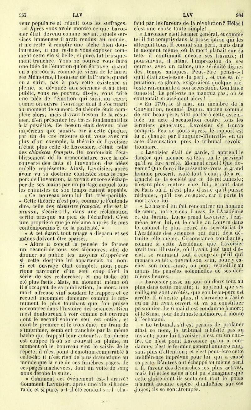 veur populaire et réunit tous les suffrages. « Après vous avoir montré ce que Lavoi- sier était devenu comme savant, quels ser- vices immenses il avait rendus au monde, il me reste à remplir une tâche bien dou- loureuse, il me reste à vous exposer com- ment cette vie si belle, si pure, lut brusque- ment tranchée. Vous ne pouvez vous faire une idée de l'émotion qu'on éprouve quand on a parcouru, comme je viens do le faire, ses Mémoires, l'honneur de la France, quand on a suivi, pas à pas, cette existence si pleine, si dévouée aux sciences et au bien public, vous ne pouvez, dis-je, vous faire une idée de l'émotion qui saisit au cœur, (juand on ouvre l'ouvrage dont il s'occu[)ait au moment de sa mort. Sa théorie était com- plète alors, mais il avait besoin do la résu- mer, d'en présenter les bases fondamentales à la postérité. Ce besoin était devenu plus ini'térieux que jamais, car à cette époque, par un de ces retours dont vous avez vu plus d'un exemple, la théorie de Lavoisier n'était plus celle de Lavoisier, c'était celle des chimistes français. On confondait l'éta- blissement de la nomenclature avec la dé- couverte des faits et l'invention des idées qu'elle représente. Ainsi, Lavoisier, après avoir vu sa doctrine contestée sous le rap- port de l'invention, la voyait encore s'échap- per de ses mains par un partage auquel tous les chimistes de son temps étaient appelés. « Ce nouveau coup lui fut très-pénible. « Cette théorie n'est pas, comme je l'entends dire, celle des chimistes français, elle est la MIENNE, s'écrie-t-il, dans une réclamation écrite presque au pied de l'échafaud. C'est une propriété que je réclame auprès de mes contemporains et de la postérité. » « A cet égard, tout nuage a disparu et ses mânes doivent être apaisés. « Alors il conçut la pensée de former un recueil de tous ses Mémoires, afin de donner au public les moyens d'apprécier si cette doctrine lui appartenait ou non. Si cet ouvrage était complet, nous pour- rions parcourir d'un seul coup d'oeil la série de ses recherches, et ma tâche eût été plus facile. Mais, au moment mémo où il s'occu|)ait de sa publication, la mort, une mort alfreuse vint soudain le frapper, et ce recueil incomplet demeure comme le mo- nument le plus touchant que l'on puisse rencontrer dans l'histoire des sciences. Rien n'est douloureux à voir comme cet ouvrage dont le second volume seul est entier, et dont le premier et le troisième, en train de s'imprimer, semblent tranchés par la môme hache qui frappait leur auteur!... La phrase est coupée là où se trouvait sa plume, au moment où le bourreau vint le saisir. Je le répète, il n'est point d'émotion comparable à celle-là; il n'est rien de plus dramatique au monde que la vue de ces funèbres pages, de ces pages inachevées, dont un voile de sang nous dérobe la suite. « Comment cet événement est-il arrivé? Comment Lavoisier, après une vie si huuo- rable et si pure, a-t-il été conduit s ir l' cha- faud par les fureurs de la révolution? Hélas I c'est une chose toute simple I « Lavoisier était fermier général, et comme tel il fut compris dans la proscription qui les atteignit tous. 11 connut son péril, mais dans le moment môme où la mort [danait sur sa( tête, il continuait encore ses travaux; il poursuivait, il hâtait l'impression de ses œuvres avec un calme, une sérénité dignes des temps antiques. Peut-être pensa-t-il qu'il était au-flessus du péril, et que sa ro- pulation, sa gloire, exigeraient quelque pré- texte raisoimable à son accusation. Confiance funeste 1 Le prétexte ne manqua pas; on se contentait si aisément alois ! « En 179i, le 2 mai, un membre de la Convention, nommé Dupiii, ancien comm.s de son beau-|)ère, vint portera cette assem- blée un acte d'accusation contre tous les fermiers généraux; Lavoisier s'y trouva compris. Peu de jours après, le rapport est lu et changé par Fouquier-Thinville en un acte d'accusation près le tribunal révolu- tionnaire. « Lavoisier élait de garde, il apprend le danger qui menace sa tète, on le provient qu'il va être arrêté. Moment cruel ! Que de- venir? Que faire? Rej)résentez-vous le grand homme proscrit, isolé tout à coup, déjà re- tranché de la société par ce décret funeste; n'osant plus rentrer chez lui ; errant dans ce Paris où il n'est plus d'asile qu'il puisse réclamer, qu'il ose accepter, car il porte la mort avec lui. « Le hasard lui fait rencontrer un homme de cœur, notre vieux Lucas de l'Académie et du Jardin. Lucas prend Lavuisier, l'em- mèae avec lui, et le cache au Louvre dans le cabinet le plus retiré du secrétariat de l'Académie des sciences qui était déjà dé- truite elle-même. Circonstance touchante , comme si cette Académie que Lavoisier avait tant illustiée, où il avait jeté tant d'é- clat, se ranimant tout à coup'au péril c[ui menace sa tèto, ouvrait son soin, pour y ca- cher son bien-aimé, ou pour recueillir au moins les pensées solennelles de ses der- nières heures. « Lavoisier passe un jour ou deux tout au plus dans cette retraite; il apprend que ses collègues sont arrêtés, que son beau-père est arrêté. Jl n'hésite plus, il s'arrache à l'asile qu'on lui avait ouvert et va se constituer prisonnier. Le 6 mai il est condamné à mort ; et le 8 mai, jour de funeste mémoire, il monte à l'échafaud. « Le tribunal, s'il est permis de profaner ainsi ce nom, le tribunal n'hésite pas un instant; pour lui Lavoisier n'est qu'un chif- fre. Ce n'est point Lavoisier (ju'un a con- damné, c'est le fermier général numéro cinq, sans plus d'attention; et c'est peut-être cette indifférence imprévue pour lui qui a causé sa perte. D'autres ont échappé au môme péril à la faveur des démarches les plus actives, mais lui et les siens n'ont pu s'imaginer que cette gloire dont ils sentaienl tout le poids n'aurait aucune espèce d'intluÔnce sur ses .juges; ils se sont.trompés.