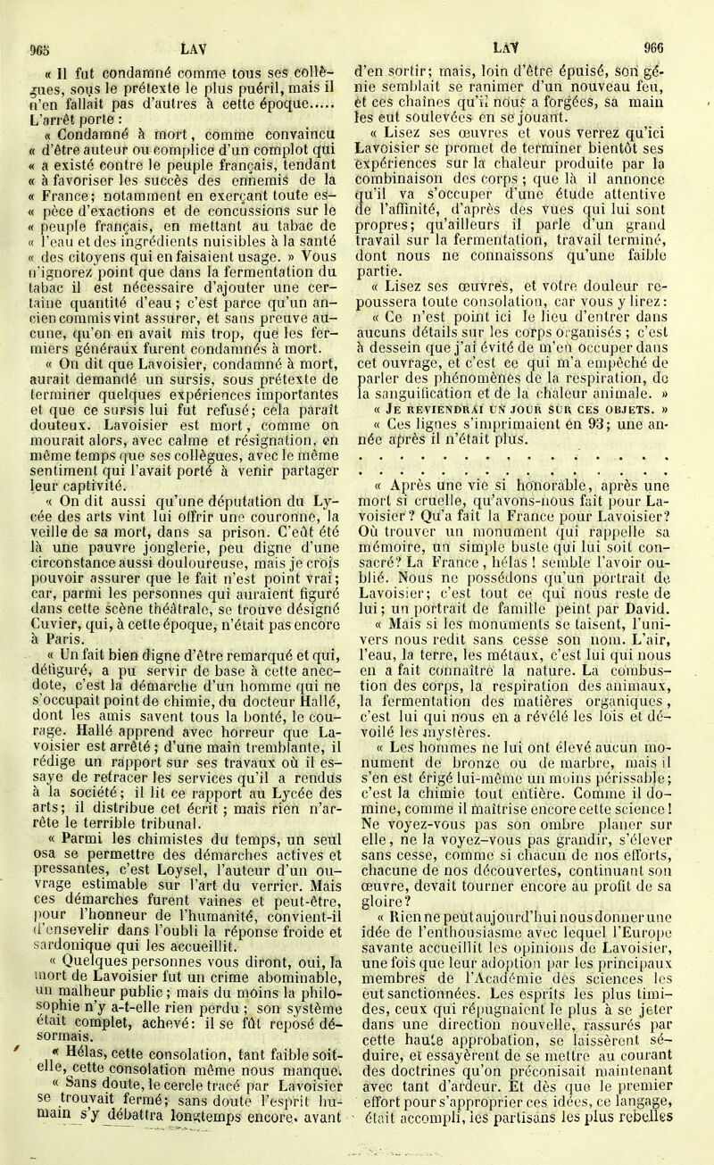 « Il fut condamné comme tous ses collè- gues, sous le prétexte le plus puéril, mais il n'en fallait pas d'autres à cette époque L'arrêt porte : « Condamné à mort, comme convaincu « d'être auteur ou complice d'un complot qui « a existé contre le peuple français, tendant « à favoriser les succès des ennemi^ de la « France; notamment en exerçant toute es- te pèce d'exactions et de concussions sur le « peuple français, en mettant au tabac de « l'eau et des ingrédients nuisibles à la santé « des citoyens qui en faisaient usage. » Vous n'ignore/ point que dans la fermentation du tabac il est nécessaire d'ajouter une cer- taine quantité d'eau ; c'est parce qu'un an- cien commis vint assurer, et sans preuve au- cune, qu'on en avait mis trop, que les fer- miers généraux furent condamnés à mort. « On dit que Lavoisîer, condamné à mort, aurait demandé un sursis, sous prétexte de terminer quelques expériences importantes et que ce sursis lui fut refusé; cela paraît douteux. Lavoisier est mort, comme on mourait alors, avec calme et résignation, en même temps que ses collègues, avec le môme sentiment qui l'avait porté à venir partager leur captivité. « On dit aussi qu'une députation du Ly- cée des arts vint lui offrir une couronne, la veille de sa mort, dans sa prison. C'eût été là une pauvre jonglerie, peu digne d'une circonstance aussi douloureuse, mais je crois pouvoir assurer que le fait n'est point vrai; car, parmi les personnes qui auraient figuré dans cette scène théâtrale, se trouve désigné Cuvier, qui, à cette époque, n'était pas encore à Paris. « Un fait bien digne d'être remarqué et qui, défiguré, a pu servir de base à cette anec- dote, c'est la démarche d'un homme qui ne s'occupait point de chimie, du docteur Hallé, dont les amis savent tous la bonté, le cou- rage. Hallé apprend avec horreur que La- voisier est arrêté ; d'une main tremblante, il rédige un rapport sur ses travaux où il es- saye de retracer les services qu'il a rendus à la société ; il lit ce rapport au Lycée des arts; il distribue cet écrit ; mais rien n'ar- rête le terrible tribunal, « Parmi les chimistes du temps, un seul osa se permettre des démarches actives et pressantes, c'est Loysel, l'auteur d'un ou- vrage estimable sur l'art du verrier. Mais ces démarches furent vaines et peut-être, pour l'honneur de l'humanité, convient-il d'ensevelir dans l'oubli la réponse froide et sardonique qui les accueillit. « Quelques personnes vous diront, oui, la mort de Lavoisier fut un crime abominable, un malheur public ; mais du moins la philo- sophie n'y a-t-elle rien perdu ; son système était complet, achevé: il se fût reposé dé- sormais. « Hélas, cette consolation, tant faible soit- elle, cette consolation même nous manque. « Sans doute, le cercle tracé par Lavoisier se trouvait fermé; sans doute l'esprit hu- mam s'y ^ébattra longtemps encore, avant d'en sortir; mais, loin d'être épuisé, son gé- nie semblait se ranimer d'un nouveau feu, èt ces chaînes qu'il nouf a forgées, sa main les eut soulevées en se jouant. « Lisez ses œuvres et vous verrez qu'ici Lavoisier se promet de terminer bientôt ses expériences sur la chaleur produite par la combinaison des corps ; que là il annonce qu'il va s'occuper d'une étude attentive de l'afTinité, d'après des vues qui lui sont propres; qu'ailleurs il parle d'un grand travail sur la fermentation, travail terminé, dont nous ne connaissons qu'une faible partie. « Lisez ses œuvres, et votre douleur re- poussera toute consolation, car vous y lirez: « Ce n'est point ici le lieu d'entrer dans aucuns détails sur les corps organisés ; c'est à dessein que j'ai évité de m'en occuper dans cet ouvrage, et c'est ce qui m'a empêché de parler des phénomènes de la respiration, do la sanguification et de la chaleur animale. » « Je UEVIENDRAi UN JOUR SUR CES OBJETS. » « Ces lignes s'imprimaient en 93; une an- née après il n'était plus. « Après une vie si honorable, après une mort si cruelle, qu'avons-nous fait pour La- voisier? Qu'a fait la France pour Lavoisier? Où trouver un monument qui rappelle sa mémoire, un simple buste qui lui soit con- sacré? La France , hélas ! semble l'avoir ou- blié. Nous ne possédons qu'un portrait de Lavoisier; c'est tout ce qui nous reste de lui; un portrait de famille peint par David. « Mais si les monuments se taisent, l'uni- vers nous redit sans cesse son nom. L'air, l'eau, la terre, les métaux, c'est lui qui nous en a fait connaître la nature. La combus- tion des corps, la respiration des animaux, la fermentation des matières organiques , c'est lui qui nous en a révélé les lois et dé- voilé les iuystères. « Les hommes ne lui ont élevé aucun mo- nument de bronze ou de marbre, mais il s'en est érigé lui-même un moins périssable; c'est la chimie tout entière. Comme il do- mine, comme il maîtrise encore cette science 1 Ne voyez-vous pas son ombre planer sur elle, ne la voyez-vous pas grandir, s'élever sans cesse, comme si chacun de nos efforts, chacune de nos découvertes, continuant son œuvre, devait tourner encore au profit de sa gloire? « Rien ne peut aujourd'hui nous donner une idée de l'enthousiasme avec lequel l'Europe savante accueillit les opinions de Lavoisier, une fois que leur adoption par les princi[)aux membres de l'Académie des sciences les eut sanctionnées. Les esprits les plus timi- des, ceux qui répugnaient le plus à se jeter dans une direction nouvelle, rassurés par cette haute approbation, se laissèrent sé- duire, et essayèrent de se mettre au courant des doctrines qu'on préconisait maintenant avec tant d'ardeur. Et dès que le premier effort pour s'approprier ces idées, ce langage, était accompli, les partisans les plus rebelles