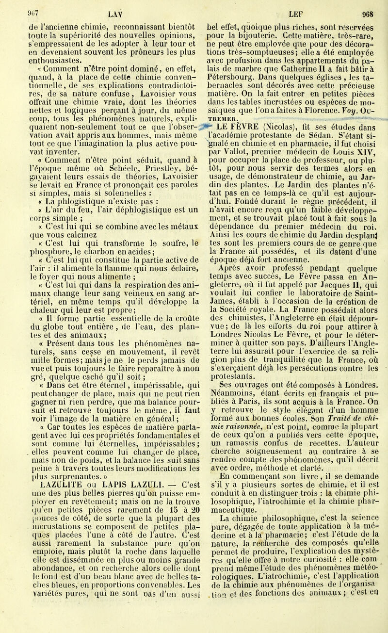 de l'ancienne chimie, reconnaissant bientôt toute la supériorité des nouvelles opinions, s'empressaient de les adopter à leur tour et en devenaient souvent les preneurs les plus enthousiastes. Comment n'être point dominé, en effet, quand, à la place de cette chimie conven- tionnelle , de ses explications contradictoi- res, de sa nature confuse , Lavoisier vous offrait une chimie vraie, dont les théories nettes et logiques perçant à jour, du môme coup, tous les phénomènes naturels, expli- quaient non-seulement tout ce que l'obser- . vation avait appris aux hommes, mais même tout ce que l'imagination la plus active pou- vait inventer. « Comment n'être point séduit, quand à l'éjioque même où Schéele, Priestley, bé- gayaient leurs essais de théories, Lavoisier se levait en France et prononçait ces paroles SI simples, mais si solennelles : « La phlogistique n'existe pas : « L'air du feu, l'air déphlogistique est un corps simple ; « C'est lui qui se combine avec les métaux que vous calcinez « C'est lui qui transforme le soufre, le phosphore, le charbon en acides; « C'est lui qui constitue la partie active de l'air : il alimente la flamme qui nous éclaire, le foyer qui nous alimente ; « C'est lui qui dans la respiration des ani- maux change leur sang veineux en sang ar- tériel, en même temps qu'il développe la chaleur qui leur est propre ; « 11 forme partie essentielle de la croûte du globe tout entière, de l'eau, des plan- tes et des animaux; « Présent dans tous les phénomènes na- turels, sans cesse en mouvement, il revêt mille formes; mais je ne le perds jamais de vue et puis toujours le faire reparaître à mon gré, quelque caché qu'il soit ; « Dans cet être éternel, impérissable, qui peutchanger de place, mais qui ne peut rien gagner ni rien perdre, que ma balance pour- suit et retrouve toujours le même , il faut voir l'image de la matière en général ; « Car toutes les espèces de matière parta- gent avec lui ces propriétés fondamentales et sont comme lui éternelles, impérissables ; . elles peuvent comme lui changer de place, mais non de poids, et la balance les suit sans peine h travers toutes leurs modifications les plus surprenantes. » LAZULITE ou LAPIS LAZULI. — C'est une des plus belles pierres qu'on puisse em- ployer en revêtement; mais on ne Ja trouve ({u'en petites pièces rarement de 15 à 20 jjDUces de côté, de sorte que la plupart des incrustations se composent de petites pla- ques placées l'une à côté de l'autre. C'est aussi rarement la substance pure qu'on emploie, mais plutôt la roche dans laquelle elle est disséminée en plus ou moins grande abondance, et on recherche alors celle dont le fond est d'un beau blanc avec de belles ta- ches bleues, en proportions convenablos. Les variétés pures, qui ne sont uas d'ini au«si bel effet, quoique plus riches, sont réservées pour la bijouterie. Cette matière, très-rare, ne peut être emplovée que pour des décora- tions très-somptueuses ; elle a été employée avec profusion dans les appartements du pa- lais de marbre que Catherine II a fait bâtir à Pétersbourg. Dans quelques églises, les ta- bernacles sont décorés avec cette précieuse matière. On la fait entrer en petites pièces dans les tables incrustées ou espèces de mo- saïques que l'on a faites à Florence. Voy. Ou- tremer. _;i'SS«s<^»»-i*eîlny«;*ss» LE FÈVRE (Nicolas), fit ses études dans l'académie protestante de Sédan. S'étant si- gnalé en chimie et en pharmacie, il fut choisi par Vallot, premier médecin de Louis XIV, pour occuper la place de professeur, ou plu- tôt, pour nous servir des termes alors en usage, de démonstrateur de chimie, au Jar- din des plantes. Le Jardin des plantes n'é- tait pas en ce temps-là ce qu'il est aujour- d'hui. Fondé durant le règne précédent, il - n'avait encore reçu qu'un faible développe- ment, et se trouvait placé tout à fait sous la dépendance du premier médecin du roi. Ainsi les cours de chimie du Jardin desplanj tes sont les premiers cours de ce genre que la France ait possédés, et ils datent d'une époque déjà fort ancienne. Après avoir professé pendant quelque temps avec succès, Le Fèvre passa en An- gleterre, où il fut appelé par Jacques II, qui voulait lui confier le laboratoire de Saint- James, établi à l'occasion de la création de la Société royale. La France possédait alors des chimistes, l'Angleterre en était dépour- vue; de là les edbrts du roi pour attirer à Londres Nicolas Le Fèvre, et pour le déter- miner à quitter son pays. D'ailleurs l'Angle- terre lui assurait pour l'exercice de sa reli- gion plus de tranquilUté que la France, où s'exerçaient déjà les persécutions contre les ■ protestants. Ses ouvrages ont été composés à Londres. Néanmoins, étant écrits en français et pu- bliés à Paris, ils sont acquis à la France. On y retrouve le style élégant d'un homme formé aux bonnes écoles. Son Traité de chi^ mie raisonnée, n'est point, comme la plupart de ceux qu'on a publiés vers cette époque, un lamassis confus de recettes. L'auteur cherche soigneusement au contraire à se rendre compte des phénomènes, qu'il décrit avec ordre, méthode et clarté. En commençant son livre, il se demande s'il y a plusieurs sortes de chimie, et il est conduit à en distinguer trois : la chimie phi- losophique, l'iatrochimie et la chimie phar- maceutique. La chimie philosophique, c'est la science pure, dégagée de toute application à la mé- decine et à la pharmacie; c'est l'étude de la nature, la recherche des composés qu'elle permet de produire, l'exphcation des mystè- res qu'elle offre à notre curiosité : elle com- prend même l'étude des phénomènes météo- ' rologiques. L'iatrochimie, c'est l'application de la chimie aux phénomènes de l'organisa .tion et des fonctions des animaux; c'est en