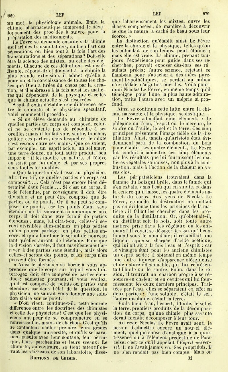 wn mot, la physiologie animale. Enfm la 'Chimie pharraaceuti(|ue comprend le déve- tloppement des procédés à suivre pour la préparation des médicaments. Le Fèvre se demande ensuite si la chimie •est l'art des transinutat'ons, ou bien l'art des séparations, ou bien tout à la fois l'art des (transmutations et des séparations? Doit-elle être la science des mixtes, ou celle des élé- ments. Chacune de ces définitions est insuf- fisante, répond-il ; et donnant à la chimie la plus grande extension, il admet qu'elle a pour objet la connaissance de toutes les cho- ses que Dieu a tirées du chaos par la créa- tion, et il embrasse à la fois ainsi les matiè- res qui dépendent de la physique et celles que la ch.mie actuelle s'est réservées. S'agit-il enfm d'établir une différence en- tre le chimiste et le physicien spéculatif, voici comment il procède : « Si un élève demande au chimiste de quelles parties un corps est composé, celui- ci ne se contente pas de répondre à ses •oreilles; mais il lui fait voir, sentir, toucher, goûter ces parties, dans lesquelles le mixte s'est résous entre ses mains. Que ce soient, par exemple, un esprit acide, un sel amer, une terre douce, ou tout autre produit, peu importe : il les montre en nature, et l'élève en saisit par lui-même et par ses propres sens toutes les qualités. « Que la question s'adresse au physicien^ Ah! dira-t-il, de quelles parties ce corps est composé ? Cela n'est pas encore bien dé- terminé dans l'école Si c'est un corps, il a de l'étendue, par conséquent il doit être 'divisible, et ne peut être composé que de parties ou de points. Or il ne peut se com- poser de points, car les points étant sans étendue ne la sauraient communiquer aux corps. 11 doit donc être formé de parties étendues; mais, lui dira-t-on, celles-ci se- ront divisibles elles-mêmes en plus petites qu'on pourra partager en plus petites en- core, et qui à leur tour le seront de nouveau tant qu'elles auront de l'étendue. Pour que la division s'arrête, il faut manifestement ar- river à des parties sans étendus^ mais alors celles-ci seront des points, et les corps n'en peuvent être formés. « Ainsi le physicien se borne à vous ap- prendre que le corps sur lequel vous l'in- terrogez doit être composé de parties éten- <iues; admettez pourtant, si vous voulez, u'il est composé de points ou parties sans tendue, car dans l'état de la question, le physicien ne saurait vous donaer une solu- tion claire sur ce point. « D'où vient, continue-t-il, cette énorme différence entre les doctrines des chimistes et celle des physiciens? C'est que les physi- ciens ont peur de se compromettre en se noircissant les mains de charbon. C'est qu'ils se contentent d'a'ler prendre leurs grades dans quelque université, et qu'ils se pava- nent ensuite avec leur soutane, leur perru- que, leurs parchemins et leurs sceaux. Le chimi.>te, au contraire, se tient attentif de- vant les vaisseaux de son laboratoire, dissè- DiCTioNN. DE Chimie. LEF 970 que laborieusement les mixtes, ouvre les choses composées , de manière à découvrir ce que la nature a caché de beau sous leur écorce. » La distinction qu'établit ainsi Le Fèvre entre la chimie et la physique, telles qu'on les entendait de son temps, peut étonner ; mais elle est vraie. La chimie, prenant tou- jours l'expérience pour guide dans ses re- cherches , pouvait exposer dès-lors ses ré sultats précis; l'autre science, rejetant ce flambeau pour s'atiacher à des i iées pure- ment hypothétiques, se perdait au milieu d'un dédale d'arguties puériles. Voilà pour- quoi Nicolas Le Fèvre, en même temps qu'il témoigne pour l'une la plus haute admira- tion, traite l'autre avec un mépris si pro- fond. Ainsi se continue cette lutte entre la chi- mie naissante et la physique scolastique. Le Fèvre admettait cinq éléments : le phlegme ou l'eau, l'esprit ou le mercure, le soufre ou l'huile, le sel et la terre. Ces cinq principes présentent l'image fidèle de la dis- tillation. Ainsi, tandis qu'Aristote était évi- demment parti de la combustion du bois pour établir ses quatre éléments. Le Fèvre fut conduit à admettre ces cinq éléments par les résultats que lui fournissent les ma- tières végétales soumises, non plus à la com- bustion, mais à l'action de la chaleur en va- ses clos. Les péripatéticiens trouvaient dans la flamme du bois qui brûle, dans la fumée qui s'en exhale, dans l'eau qui en suinte, et dans la cendre qu'il laisse, les quatre éh^ments na- turels du corps. Aux yeux de Nicolas Le Fèvre, ce mode de destruction ne mettait pas en évidence tous les principes de la ma- tière : il fallait les chercher dans les pro- duits de la distillation. Or, qu'obtenait-il, en distillant soit le bois, soit toute autre matière prise dans les végétaux ou les ani- maux? Il voyait se dégager des gaz qu'il con- fondait sous le nom d'air; il recueillait une liqueur aqueuse chargée d'acide acétique, qui lui olftait à la fois 1 eau et l'esprit : car le vinaigre était pour h s anciens chimistes un esprit acide; il obtenait en même temps une autre hqueur d'apparence oléagineuse et de nature inflammable, qui lui repiésen- tait l'huile ou le soufre. Enfin, dans le ré- sidu, il trouvait un charbon propre à se ré- soudre en chiileur et en cendres qui lui four- nissaient les deux derniers principes. Trai- tées par l'eau, elles se séparaient en effet en deux parties : l'une soluble, c'était le sel, l'autre insoluble, c'était la terre. Voila bien l'eau, l'esprit, l'huile, le sel et la terre, premiers produits de la décomposi- tion du corps, qu'une chimie plus savante devait bientôt décomposer à leur tour. Au reste Nicolas Le Fèvre avait senti le besoin d'admettre encore un nouvel élé- ment, quelque chose d'analogue à la quin- tessence ou à l'élément prédestiné de Para- celse, c'est ce quil appelait VEsprit univer- sel. 11 ne l'avait jamais vu. Ses propriétés, il ne s'en rendait pas bien compte. Mais on 31