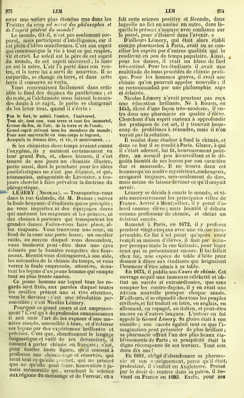 nous une notion plus étendue que dans les Traitiez du vraij set secret des philosophes et de resprit général du monde? Le monde, dit-il, n'est pas seulement cor- porel, mais participant d'intelligence, car il est plein d'idées omniformes. C'est son esprit qui communique la vie à tout ce qui respire, vit et croit. Le soleil est le père de cet esprit du monde, de cet esprit universel ; la lune en est la mère. L'air l'a porté dans son ven- tre, et la terre lui a servi de nourrice. Il se corporifie, se change en terre, et dans cette terre il conserve sa vertu. Vous reconnaissez facilement dans cette idée le fond des dogmes du panthéisme ; et du reste, si l'alchimiste nous laissait le moin- dre doute à co sujet, le poète se chargerait de les lever tous, quand il s'écrie : Pan le fort, le subtil, rentier, l'universel, Toui air, tout eau, tout terre et tout feu immortel, Germe du feu, de l'air, de la terre et de l'onde, Grand esprit avivant tous les membres du monde ; Pour anie universelle en tous corps te logeant, Auxquels tu donnes être, et vie, et mouvement. . . Si les chimistes de ce temps avaient connu l'oxygène, ils y auraient certainement vu leur grand Pan, et, chose bizarre, il s'est trouvé de nos jours un chimiste illustre, poète aussi, dont le penchant pour les idées panthéistiques ne s'est pas déguisé, et qui, néanmoins, antagoniste de Lavoisier, a tou- jours cherché à faire prévaloir la doctrine du phlogystique. • LE.vIERY (Nicolas). — Transportez-vous dans la rue Galande, dit M. Dumas ; suivez la foule bruyante d'étudiants qui se précipite ; ne vous inquiétez ni des équipages dorés qui amènent les seigneurs et les prinees, ni des chaises à porteurs qui transportent les grandes dames. Faites-vous faire place, al- lez toujours. Vous trouverez une cour, au fond de la cour une porte basse, ua escalier raide, au moyen duquel vous descendrez, vous tomberez peut-être dans une cave éclairée par la lumière rougeâtre des four- neaux. Bientôt vous distinguerez, à son aide, les ustensiles de la chimie du temps, et vous verrez la foule empressée, attentive, écou- tant les leçons d'un jeune homme qui compte tout au plus trente années. Ce jeune homme sur lequel tous les re- gards sont fixés, aux paroles duquel toutes les oreilles prêtent une si vive attention, vous le devinez : c'est une révolution per- sonnifiée ; c'est Nicolas Lémery. Pourquoi ce grand cours et cet empresse- ment ? C'est qu'a de profondes connaissances il sait unir l'art de les exposer d'une ma- nière simple, accessible à tous, et d'éclairer ses leçons par des expériences brillantes et précises. C'est que, abandonnant le langage énigmatique et voilé de ses devanciers, il consent à parler chimie en français ; c'est, pour écarter toute figure, qu'il consent à professer une chimie sage et réservée, qui tient tout ce qu'elle i .- .-aiet, qui ne promet que ce qu'elle peut ^enir. Innovation à ja- mais mémorable qui, arrachant la science aux régions du mensonge et de l'erreur, en a fait cette science positive et féconde, dans laquelle un fait en amène un autre, dans la- quelle le présent s'appuye avec confiance sur le passé, pour s'élancer dans l'avenir. » D'ailleurs Lémery, qui était alors établi comme pharmacien à Paris, avait su se con- cilier les esprits par d'autres qualités qui le rendirent en peu de temps populaire. Ainsi, , pour les dames, il avait un blanc de fard très-estimé. Pour les étudiants il avait une multitude de bons procédés de chimie prati- que. Pour les hommes graves, il avait une chimie qu'on pourrait appeler nouvelle ; il se recommandait par une philosophie sage et éclairée. Nicolas Lémery n'avait pourtant pas reçu une éducation brillante. Né à Rouen, en 164-5, élevé d'une façon très-modeste, il en- tra dans une pharmacie en qualité d'élève. Cherchant d'un esprit curieux à approfondir les pratiques de cet art, il y trouvait beau- coup de problèmes à résoudre, mais il n'en voyait pas la solution. Il voulut donc étudier à fond la chimie, et dans ce but il se rendit àParis. Glazer, à qui il s'était adressé, lui fit, heureusement peut- être, un accueil peu bienveillant et le dé- goûta bientôt de ses leçons par son caractère dur et maussade. Il ne trouva dans cet homme qu'un maître mystérieux,ombrageux, craignant toujours, non-seulement de dire, mais même de laisser deviner ce qu'il croyait savoir. Lémery se décida à courir le monde, et vi- sita successivement les principales villes de France. Arrivé à Montpellier, il y parut d'a- bord comme élève ; mais bientôt il débuta comme professeur de chimie, et obtint un éclatant succès. Ramené à Paris, en 1672, il y professa pendant vingt-cinqans avec une vo^ue inex- primable. Ce fut à tel point qu'après avoir rempli sa maison d'élèves, il finit par occu- per presque toute la rue Galande, pour loger ceux qui se présentaient encore. Il lui fallait chez lui, une espèce de table d'hôte pour donner à dîner aux étudiants qui briguaient l'honneur d'être admis à sa table. En 1675, il publia son Cours de chimie. Cet ouvrage acquit une immense célébrité et ob- tint un succès si extraordinaire, que sans compter les contre-façons, il y en avait une édition nouvelle presque chaque année. D'ailleurs, il se répandit chez tous les peuples civilisés,et fut traduit en latin, en anglais, en allemand, en cspagnl, en italien, et peut-être encore en d'autres langues. L'auteur en fut appelé le Grand Lémery. Sa gloire était à son comble ; son succès égalait tout ce que l'i- magination peut présenter de plus brillant ; sa pharmacie offrait l'un des plus beaux éta- blissements de Paris ; sa prospérité était la digne récompense de ses travaux. Tout cela, dura dix ans ! En 1681, ob'igé d'abandonner sa pharma- cie et son e îseignement, parce qu'il étaiti protestant, il s'enfuit en Angleterre. Pressé par le désir do rentrer dans sa patri-e, il re- vient en France en 1683. Exclu, pour ses
