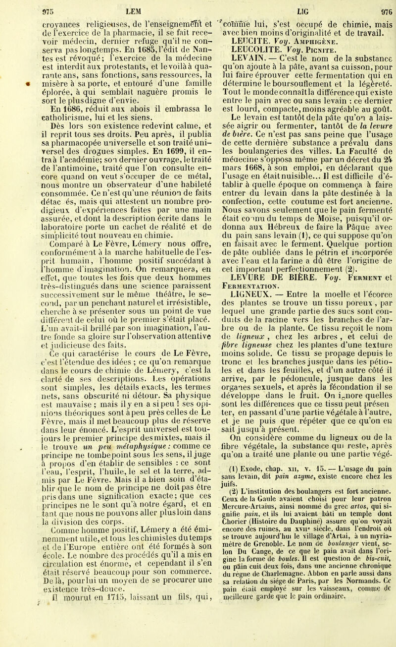 croyances religieuses, de l'enseigneragRIt et de l'exercice de la pharmacie, il se fait rece- voir médecin, dernier refuge qu'il ne con- serva pas longtemps. En 1(385, l'édit de Nan- tes est révoqué ; l'exercice de la médecine est interdit aux protestants, et levoilàà qua- rante ans, sans fonctions, saas ressources, la « misère à sa porte, et entouré d'une famille éplorée, à qui semblait naguère promis le sort le plus digne d'envie. En 1686, réduit aux abois il embrassa le catholicisme, lui et les siens. Dès lors son existence redevint calme, et il reprit tous ses droits. Peu après, il publia sa pharmacopée universelle et son traité uni- versel des drogues simples. En 1699, il en- traà l'académie; so-i dernier ouvrage, le traité de l'antimoine, traité que l'on consulte en- core quand on veut s'occuper de ce métal, nous montre un observateur d'une habileté consommée. Ce n'est qu'une réunion de faits détac és, mais qui attestent un nombre pro- digieux d'expériences faites par une main assurée, et dont la description écrite dans le laboratoire porte un cachet de réalité et de simplicité tout nouveau en chimie. Comparé à Le Fèvre, Lémery nous offre, conformémeat à la marche habituelle de l'es- prit humain, l'homme positif succédant à l'homme d'imagination. On remarquera, en effet, que toutes les fois que deux hommes très-distingués dans une science paraissent successivement sur le même théâtre, le se- cond, par un penchant naturel et irrésistible, cherche à se présenter sous un point de vue différent de celui où le premier s'était placé. L'un avait-il brillé par son imagination, l'au- tre fonde sa gloire sur l'observation attentive et judicieuse des faits. Ce qui caractérise le cours de Le Fèvre, c'est l'étendue des idées ; ce qu'on remarque dans le cours de chimie de Lémery, c'est la clarté de ses descriptions. Les opérations sont simples, les détails exacts, les termes nets, sans obscurité ni détour. Sa physique est mauvaise ; mais il y en a si peu ! ses opi- nions théoriques sont àpeu près celles de Le Fèvre, mais il met beaucoup plus de réserve dans leur énoncé. L'esprit universel est tou- jours le premier principe des mixtes, mais il le trouve un peu métaphysique : comme ce principe ne tombepoint sous les sens, il juge à propos d'en établir de sensibles : ce sont l'eau, l'esprit, l'huile, le sel et la terre, ad- mis par Le Fèvre. Mais il a bien soin d'éta- bUr que le nom de principe ne doit pas être pris dans une signitication exacte ; que ces principes ne le sont qu'à notre égard, et en tant que nous ne pouvons aller plus loin dans la division des corps. Comme homme positif, Lémery a été émi- nemment utile, et tous les chimistes du temps et de l'Europe entière ont été formés à son école. Le nombre des procédés qu'il a mis en circulation est énorme, et cependant il s'en était réservé beaucoup pour son commerce. Delà, pour lui un moyen de se procurer une existence très-douce. 11 mourut en 1715, laissant un fils, qui, coïnmè lui, s'est occupé de chimie, mais avec bien moins d'originalité et de travail. LEUCITE. Voy. Amphigène. LEUCOLITE. Voy. Picnite. LEVAIN. — C'est le nom de la substance qu'on ajoute à la pâte, avant sa cuisson, pour lui faire éprouver cette fermentation qui en détermine le boursouflement et la légèreté. Tout le monde connaît la différence qui existe entre le pain avec ou sans levain : ce dernier est lourd, compacte,moins agréable au goût. Le levain est tantôt delà pâte qu'on a lais- sée aigrir ou fermenter, tantôt de la levure de bière. Ce n'est pas sans peine que l'usage de cette dernière substance a prévalu dans les boulangeries des villes. La Faculté de méaecine s'opposa même par un décret du 24 mars 1668, à son emploi, en déclarant que l'usage en étaitnuisible... Il est difficile d'é- tablir à quelle époque on commença à faire entrer du levain dans la pâte destinée à la confection, cette coutume est fort ancienne. Nous savons seulement que le pain fermenté était co inudu temps de Moïse, puisqu'il or- donna aux Hébreux de faire la Pâque avec du pain sans levain (I), ce qui suppose qu'on en faisait avec le ferment. Quelque portion de pâte oubliée dans le pétrin et incorporée avec l'eau et la farine a dû être l'origine de cet important perfectionnement (2j. LEVURE DE BIÈRE. Voy. Ferment et Fermentation. LIGNEUX. — Entre la moelle et l'écorce des plantes se trouve un tissu poreux , par lequel une grande partie des sucs sont con- duits de la racine vers les branches de l'ar- bre ou de la plante. Ce tissu reçoit le nom de ligneux , chez les aibres , et celui de fibre ligneuse chez les plantes d'une texture moins solide. Ce tissu se propage depuis le tronc ei les branches jusque dans les pétio- les et dans les feuilles, et d'un autre côté il arrive, par le pédoncule, jusque dans les organes sexuels, et après la fécondation il se développe dans le fruit. On ignore quelles sont les différences que ce tissu peut présen ter, en passant d'une partie végétale à l'autre, et je ne puis que répéter que ce qu'on en sait jusqu'à présent. On considère comme du ligneux ou de la fibre végétale, la substance qui reste, après qu'on a traité une plante ou une partie végé- (1) Exode, chap. xii, v. 15. — L'usage du pain sans levain, dit pain azyme, existe encore cliez les juifs. (2) L'institution des boulangers est fort ancienne. Ceux de la Gaule avaient choisi pour leur patron Mercuie-Artaïus, ainsi nommé du grec artos, qui si- gnifie pain, et ils lui avaient bâti un temple dont Chorier (Histoire du Dauphiné) assure qu'on voyait encore des ruines, au xvip siècle, dans l'endroit oîi se trouve aujourd'hui le village d'Artai, à un myria- mèlre de Grenoble. Le nom ae boulanger vient, se- lon Du Gange, de ce que le pain avait dans l'ori- gine la forme de boules. Il est question de bis-cuit, ou pain cuit deux fois, dans une ancienne chronique du régne de Cliarleniagne. Abbon en parle aussi dans sa relation du siège de Paris, par les Normands. Ce pain était employé sur les vaisseaux, comme de meilleure garde que le pain ordinaire.