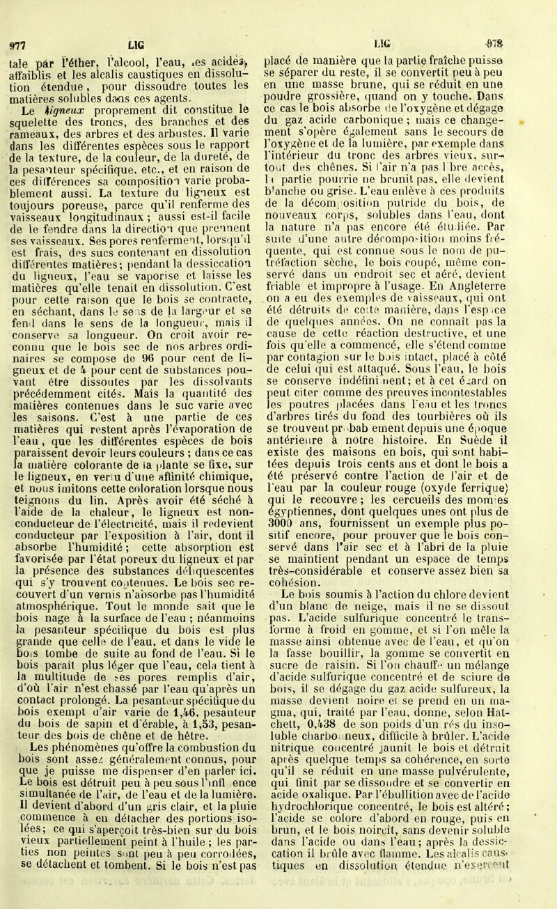 taie pâr Péther, l'alcool, l'eau, ^es acidés'^ affaiblis et les alcalis caustiques en dissolu- tion étendue , pour dissoudre toutes les matières soliibles da»ns ces agents. Le higneux proprement dit constitue le squelette des troncs, des branches et des rameaux, des arbres et des arbustes. Il Varie dans les différentes espèces sous le rapport de la texture, de la couleur, de la dureté, de la pesanteur spécifique, etc., et en raison de ces différences sa composition varie proba- blement aussi. La texture du ligneux est toujours poreuse, parce qu'il renferme des vaisseaux longitudinaux ; aussi est-il facile de le fendre dans la direction que prennent ses vaisseaux. Ses pores renferment, lors(pi'il est frais, dos sucs contenant en dissolution différentes matières; pendant la dessiccation du ligneux, l'eau se vaporise et laisse les matières qu'elle tenait en dissolution. C'est pour cette raison que le bois se contracte, en séchant, dans le se ;s de la larg.'ur et se fend dans le sens de la longueur, mais il conserve sa longueur. On croit avoir re- connu que le bois sec de nos arbres ordi- naires se compose de 96 pour cent de li- gneux et de k pour cent de substances pou- vant être dissoutes par les dissolvants précédemment cités. Mais la quantité des matières contenues dans le suc varie avec les saisons. C'est à une partie de ces matières qui restent après l'évaporation de Veau, que les différentes espèces de bois paraissent devoir leurs couleurs ; dans ce cas la ujatière colorante de la l'iante se fixe, sur le ligneux, en veriu d une affinité chimique, et nous imitons cette coloration lorsque nous teignons du lin. Après avoir été séché à l'aide de la cfialeur, le ligneux est non- conducteur de l'électricité, mais il redevient conducteur par l'exposition à l'air, dont il absorbe l'humidité ; cette absorption est favorisée par l'état poreux du ligneux et par la présence des substances déïiquescentes qui s'y trouvt^nt cOiitermes. Le bois sec re- couvert d'un vernis n'absorbe pas l'humidité atmosphérique. Tout le monde sait que le bois nage à la surface de l'eau ; néanmoins la pesanteur spécifique du bois est plus grande que celle de l'eau, et dans le vide le bois tombe de suite au fond de l'eau. Si le bois paraît plus léger que l'eau, cela tient à la multitude de .^es pores remplis d'air, d'oii l'air n'est chassé par l'eau qu'après un contact prolongé. La pesanti'ur spécifique du bois exempt d'air varie de l,i6, pesanteur du bois de sapin et d'érable, à 1,53, pesan- teur des bois de chêne et de hêtre. Les phénomènes qu'offre la combustion du bois sont assez généralement connus, pour que je puisse me dispenser d'en [)arlerici. Le bois est détruit peu à peu sous l'mfl ence simultanée de l'air, de l'eau et de la lumière. II devient d'abord d'un gris clair, et la pluie commence à en détacher des portions iso- lées; ce qui s'aperçoit très-bien sur du bois vieux partiellement peint à l'huile ; les par- ties non peintes sunt peu à peu corrodées, se détachent et tombent. Si le bois n'est pas placé de manière que la partie fraîche puisse se séparer du reste, il se convertit peu à peu en une masse brune, qui se réduit en une poudre grossière, quand on y touche. Dans ce cas le bois absorbe de l'oxygène et dégage du gaz acide carbonique ; mais ce change- ment s'opère également sans le secours de l'oxygène et de la lumière, par exemple dans l'intérieur du tronc des arbres vieux, sur- tout des chênes. Si l'air n'a pas 1 bre accès, Il partie pourrie ne brunit pas. elle devient b'anche ou grise. L'eau enlève à ces produits de la décom, ositinn putride du bois, de nouveaux corps, solubles dans l'eau, dont la nature n'a pas encore été étudiée. Par suite d'une autre dérompo-ition moins fré- quente, qui est connue sous le nom de pu- tréfaction sèche, le bois coupé, môme con- servé dans un endroit sec et aéré, devient fi'iable et impropre à l'usage. En Angleterre on a eu des exemples de vaisseaux, ((ui ont été détruits de cette manière, dans l'esp .ce de quelques années. On ne connaît pas la cause de cette réaction destructive, et une fois qu'elle a commencé, elle s'étend comme par contagion sur le bjis intact, placé à côté de celui qui est attaqué. Sous l'eau, le bois se conserve indéfininent; et à cet éj,ard on peut citer comme des preuves incontestables les poutres placées dans Teau et les tmncs d'arbres tirés du fond des tourbières oij ils se trouvent pr. bab ement depuis une époque antérieure à notre histoire. En Suède il existe des maisons en bois, qui sont habi- tées depuis trois cents ans et dont le bois a été préservé contre l'action de l'air et de l'eau par la couleur rouge (oxyde ferriquej qui le recouvre ; les cercueils des mom'es égyptiennes, dont quelques unes ont plus de 3000 ans, fournissent un exemple plus po- sitif encore, pour prouver que le bois con- servé dans l'air sec et à l'abri de la pluie se maintient pendant un espace de temps très-considérable et conserve assez bien sa cohésion. Le bois soumis à l'action du chlore devient d'un blanc de neige, mais il ne se dissout pas. L'acide sulfurique concentré le trans- forme à froid en gomme, et si l'on mêle la masse ainsi obtenue avec de l'eau, et qu'on la fasse bouillir, la gomme se convertit en sucre de raisin. Si l'on chauffe un mélange d'acide sulfurique concentré et de sciure de bois, il se dégage du gaz acide sulfureux, la masse devient noire ei se prend en un ma- gma, qui, traité par l'eau, donne, selon Hat- chett, 0,438 de son poids d'un rés du inso- luble charbo nneux, difficile à brûler. L'acide nitrique concentré jaunit le bois et détruit après quelque temps sa cohérence, en sorte qu'il se réduit en une masse pulvérulente, qui finit par se dissoudre et se convertir en acide oxalique. Par l'ébullition avec de l'acide hydrochlorique concentré, le bois est altéré ; l'acide se colore d'abord en rouge, puis en brun, et le bois noircit, sans devenir soluble dans l'acide ou dans l'eau; après la dessic- cation il bi ûle avec flamme. Les alcalis caus= tiques en dissolution étendue n'exercent