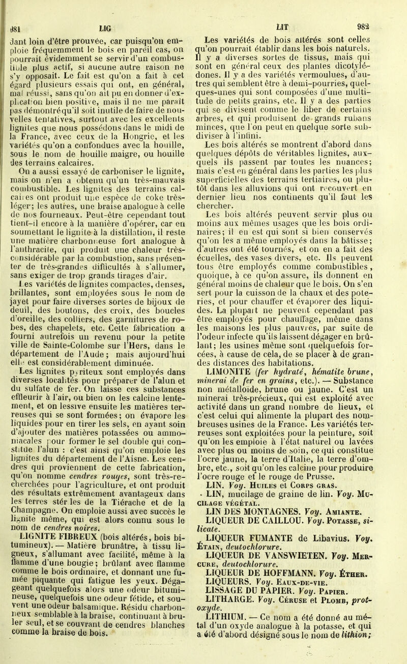 dant loin d'être prouvée, car puisqu'on em- ploie fréquemment le bois en pareil cas, on pourrait évidemment se servir d'un combus- tible plus actif, si aucune autre raison ne s'y opposait. Le fait est qu'on a fait à cet égard plusieurs essais qui ont, en général, mal réussi, sans qu'on ait pu en donner d'ex- plication bien positive, mais il ne me paraît pas démontré qu'il soit inutile de faire de nou- velles teniatives, surtout avec les excellents ligniles que nous possédons (Jans le midi de la France, avec ceux de la Hongrie, et les variétés qu'on a confondues avec la houille, sous le nom de houille maigre, ou houille des terrains calcaires. On a aussi essayé de carboniser le lignite, mais on n'en a obtenu qu'un très-mauvais coujbustible. Les lignites des terrains cal- caiics ont produit uue espèce de coke très- léger; les autres, une braise analogue à celle de nos fourneaux. Peut-être cependant tout tient-il encoi e à la manière d'opérer, car en soumettant le lignite à la distillation, il reste une matière charbonneuse fort analogue à l'anthracite, qui produit une chaleur très- cunsidéiable par la combustion, sans présen- ter de très-grandes difficultés à s'allumer, sans exiger de trop grands tirages d'air. J es variétés de lignites compactes, denses, brillantes, sont employées sous le nom de jayet pour faire diverses sortes de bijoux de deuil, des boutons, des croix, des boucles d'oreille, des colliers, des garnitures de ro- bes, des chapelets, etc. Cette fabrication a fourni autrefois un revenu pour la petite ville de Sainte-Colombe sur l'Hers, dans le département de l'Aude ; mais aujourd'hui elh' est considérablement diminuée. Les lignites p^riteux sont employés dans diverses localités pour préparer de l'alun et du sulfate de fer. On laisse ces substances effleurir à l'air, ou bien on les calcine lente- ment, et on lessive ensuite les matières ter- reuses qui se sont formées ; on évapore les liquides pour en tirer les sels, en ayant soin d'ajouter des matières potassées ou ammo- niacales pour former le sel double gui con- stitue l'alun : c'est ainsi qu'on emploie les lignites du département de l'Aisne. Les cen- dres qui proviennent de cette fabrication, qu'on nomme cendres rouyes, sont très-re- cherchées pour l'agriculture, et ont produit des résultats extrêmement avantageux dans les terres stér les de la Tiérache et de la Champagne. On emploie aussi avec succès le lif^nite même, qui est alors connu sous le nom de cendres noires. LIGNITE FIBREUX (bois altérés, bois bi- tumineux). — Matière brunâtre, à tissu li- gneux, s'allumant avec facilité, même à la flamme d'une bougie ; brûlant avec flamme comme le bois ordinaire, et donnant une fu- mée piquante qui fatigue les yeux. Déga- geant quelquefois alors une odeur bitumi- neuse, quelquefois une odeur fétide, et sou- Vent une odeur balsamique. Résidu charbon- neux semblable à la braise, continuant à brû- ler seul, et se couvrant de cendres blanches comme la braise de bois. LIT 98'i Les variétés de bois altérés sont celles qu'on pourrait établir dans les bois naturels. Il y a diverses sortes de tissus, mais qui sont en général ceux des plantes dicotylé.- dones. Il y a des variétés vermoulues, d'au- tres qui semblent être à demi-pourries, quel- ques-unes qui sont composées d'une multi- tude de |)elits grains, etc. Il y a des parties qui se divisent comme le liber de certains arbres, et qui produisent de grands rubans minces, que Ton peut en quelque sorte sub- diviser à l'infini. Les bois altérés se montrent d'abord dans quelques dépôts de véritables lignites, aux- quels ils passent par toutes les nuances; mais c'est en général dans les parties les ])lus superficielles des terrains tertiaires, ou plu- tôt dans les alluvions qui ont recouvert en dernier lieu nos continents qu'il faut les chercher. Les bois altérés peuvent servir plus ou moins aux mômes usages que les bois ordi- naires; il eu est qui sont si bien conservés qu'on les a même employés dans la bâtisse; d'autres ont été tournés, et on en a fait des écuelles, des vases divers, etc. Ils i)euvent tous être employés comme combustibles , quoique, à ce qu'on assure, ils donnent en général moins de chaleur que le bois. On s'en sert pour la cuisson de la chaux et des pote- ries, et pour chauffer et évaporer des liqui- des. La plupait ne peuvent cependant pas être employés pour chaulfage, même dans les maisons les plus paiivi es, par suite de l'odeur infecte qu'ils laissent dégager en brû- lant; les usines même sont quelquefois for- cées, à cause de cela, de se placer à de gran- des distances des habitations. LIMONITE (fer hydraté, hématite brune, minerai de fer en grains, etc.). — Substance non métalloïde, brune ou jaune. C'est un minerai très-précieux, qui est exploité avec activité dans un grand nombre de lieux, et c'est celui qui alimente la plupart des nom- breuses usines de la France. Les variétés ter- reuses sont exploitées pour la peinture, soit qu'on les emploie à l'état naturel ou lavées avec plus ou moins de soin, ce qui constitue l'ocre jaune, la terre d'Italie, la terre d'om- bre, etc., soit qu'on les calcine pour produire l'ocre rouge et le rouge de Prusse. LIN, Voxj. Huiles et Corps gras. • LIN, mucilage de graine de lin. Yoy. Mu- cilage VÉGÉTAL. LIN DES MONTAGNES. Yoy. Amiante. LIQUEUR DE CAILLOU. Yoy. Potasse, si- l/icatc LIQUEUR FUMANTE de Libavius. Yoy, Etain, deutochlorure. LIQUEUR DE VANSWIETEN. Yoy. Mer- cure, deutochlorure. LIQUEUR DE HOFFMANN. Yoy. Éthër. LIQUEURS. Yoy. Eaux-de-vie. LISSAGE DU PAPIER. Yoy. Papier. LITHARGE. Yoy. Céruse et Plomb, prot- oxyde. LITHIUM. — Ce nom a été donné au mé- tal d'un oxyde analogue à la potasse, et qui a été d'abord désigné sous le nom de lithion;