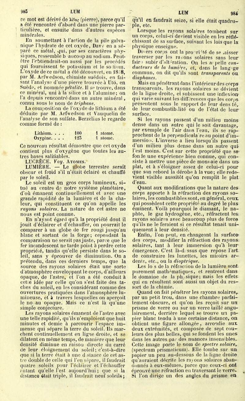 ce mot est dérivé de HBoç (pierre), parcft qu'il a été rencontré d'abord dans une pierre par- ticulière, et ensuite dans d'autres espèces minérales. En soumettant à l'action de la pile galva- nique l'hydrate de cet oxyde, Davv en a sé- paré ce métal, qui, par ses caractères phy- siques, ressemble b aiicoup au sodium. Peut- être l'rbtiendrait-on aussi par les procédés qui fournissent ie potassium et le solimn. L'oxyde de ce métal a été découvert, en 18 i 8, par M. Arfwedson, chimiste suédois, en fai- sant l'analyse d'une pierre trouvée à Uto, en Suède, et nommée pétalite. 11 se trouve, dans ce minéral, uni à la silice et à l'alumine; on l'a de[)uis rencontré dans un autre minéral, connu sous le nom de triphane. La composition de l'oxyde de lithium a été déduite par M. Arfwedson et Vauquelin de l'analyse de son sulfate. Berzelius le regarde comme formé de : Lithium. . . . 100 1 atome. Oxygène. . . . 125 1 atome. Ce nouveau résultat démontre que cet oxyde contient plus d'oxygène que toutes les au- tres bases salitiables. LUCRÈCE. Voy. Atomes. LUMIÈRE. — Le globe terrestre serait obscur et froid s'il n'était éclairé et chauffé par le soleil. Le soleil est un gros corps lumineux, si- tué au centre do notre système planétaire, d'où émanent continuellement et avec une grande rapidité de la lumière et de la cha- leur, qui constituent ce qu'on appelle les rayons solaires. La nature de cet astre ne nous est point connue. En n'ayant égard qu'à la propriété dont il jouit d'éclairer et d'échauffer, on pourrait le comparer à un globe de fer rougi jusqu'au blanc et sortant de la forge; cependant la comparaison ne serait pas juste, parce que le fer incandescent ne tarde point è perdre cette propriété, tandis qu'elle persiste dans le so- leil, sans y éprouver de diminution. On a prétendu, dans ces derniers temps, que la source des rayons solaires était une sorte d'atmosphère enveloppant le corps, d'ailleurs opaque, de l'astre, et l'on a été conduit à cet;e idée par celle qu'on s'est faite des ta- ches du soleil, en les considérant comme des ouvertures pratiquées dans l'atmosphère lu- mineuse, et à travers lesquelles on aperçoit le no au opaque. Mais ce n'est là qu'une simple conjecture. Les rayons solaires émanent de l'astre avec une telle rapidité, qu'ils n'emploient que huit minutes et demie à parcourir l'espace im- mense qui sépare la terre du soleil. Us mar- chent continuellement en ligne droite, et se dilatent en môme temps, de manière que leur densité diminue en raison directe du carré de leur éluignement du soleil; c'est-à-dire que si la terre était à une d slance de cet as- ti e double de celle qui l'en sépare, il faudrait quatre soleils pour l'éclairer et l'échauffer autant qu'elle l'est aujourd'hui ; que si la distance était triple, il faudrait neuf soleils; LtJM 984 qu'il en faudrait seize, si elle était quadru- ple, etc. Lorsque les rayons solaires tombent sur' un corps, celui-ci devient visible en les réflé- chissant de sa surface, suivant les lois que la physique enseigne. bners corps ont la pro^ri'té de se .aisser traverser par les ravons solaires sans leur fair; subir d'Hlt-ration. On les ai pelle con- ducteurs de la lumirre, et, dans le lang 'ge> commun, on dit qu'ils sont transparents oa diaphanes. Mais en pénétrant dans l'intérieur des corps; transparents, les rayons solaires se dévient de la ligne droite, et subissent une inflexion^ qui varie suivant les dilférences que les corps- présentent sous le rapport de leur dens té,, de leur combustib.lité ou de l'état de leur- surface. Si les rayons passent d'un milieu moins; dense dans un autre qui le soit davantage,. par exemple de l'air dans l'eau, ils se rap- prochent de la perpendicula re au point d'im- mersion. L'inverse a lieu lorsqu'ils passent; d'un milieu plus dense dans un autre qut l'est moins. C'est sur cette propriété que se' fon le une expérience bien connue, qui con- siste à mettre une pièce de monnaie dans un! plat, et à s'éloigner assez de celui-ci pour que son rebord la dérobe à la vue; elle rede- vient visible aussitôt qu'on remplit le plat: d'eau. Quant aux modifications que la nature des; corps apporte à la réfraction des rayons so- laires, les combustibles sont, en général, ceux: qui possèdent cette propriété au degré le plus éminent. 'Voilà pourquoi le diamant, le na- phte, le gaz hydrogène, etc., réfractent les; rayons solaires avec beaucoup plus de force: qu'ils ne le feraient si ce résultat tenait uni- quement à leur densité. Enfin, l'on peut, en changeant la surfaces des corps, modifier la réfraction des rayons: solaires, tant à leur immersion qu'à leur- émergence. C'est là-di ssus que repose l'art; de construire les lunettes, les miroirs ar- dents, etc., ou la dioptrique. Les lo s delà réfraction delà lumière sont; purement mathématiques, et rentrent dans le domaine de la physique; mais les etfets; qui en résultent sont aussi un objet du res- sort de la chimie. Quand on fait pénétrer les rayons solaires,, par un petit trou, dans une chambre parfai- tement obscure, et qu'on les reçoit sur un- prisme de verre ou sur un verre taillé angu- lairement, derrière lequel se trouve un pa- pier blanc tendu à une certaine distance, oni obtient une figure allongée, arrondie aux. deux extrémités, et composée de sept cou- leurs des plus belles, qui se fondent les unes: dans les autres pa^' des nuances insensibles- Cette image porte le nom de spectre solaire,. (spectrum prismalicum). Elle tombe sur un papier un peu au-dessous de la ligne droite qu'auraient décrite les ra.yons solaires aban- donnés à eux-mêmes, parce que ceux-ci ont éprouvé une réfraction en traversant le verre. Si l'on dirige un des angles du prisme eit