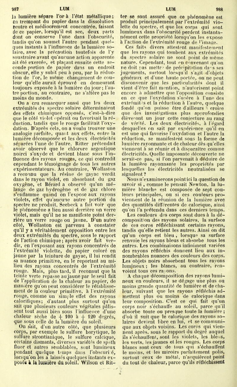 la lumière sépare l'or à l'état métallique ; en trempant du papier dans la dissolution neutre et raédiocrempnt concentrée, faisant de ce papier, lorsqu'il est sec, deux parts dont on conserve l'une dans l'obscurité, tandis qu'on soumet l'autre pendant quel- ques instants à l'influence de la lumière so- laire, avec la précaution toutefois de l'y soustraire avant qu'aucune action apparente ait été exercée, et plaçant ensuite cette se- conde portion de papier dans un endroit obscur, elle y subit peu à peu, par la réduc- tion de l'or, le même changement de cou- leur qu'elle aurait éprouvé en demeurant toujours exposée à la lumière du jour; l'au- tre portion, au contraire, ne s'altère pas le moins du monde. On a cru remarquer aussi que les deux extrémités du spectre solaire déterminaient des effets chimiques opposés, c'est-à-dire que le côté violet opérait ou favorisait la ré- duction, tandis que le rouge facilitait l'oxy- dation. D'après cela, on a voulu trouver une analogie parfaite, quant aux etïets, entre la lumière décomposée et les deux électricités séparées l'une de l'autre. Ritter prétendait avoir observé que le chlorure argentique noirci s'oxyde et devient blanc sous l'in- fluence des rayons rouges, ce qui contredit cependant le témoignage de tous les autres expérimentateurs. Au contraire, Wollaston a reconnu que la résine de gayac verdit dans le rayon violet, en absorbant du gaz oxygène, et Bérard a observé qu'un mé- lange de gaz hydrogène et de gaz chlore s'enflamme quand on l'expose aux rayons violets, effet qu'aucune autre portion du spectre ne produit. Seebeck a fait voir que le phénomène a lieu aussi derrière un verre violet, mais qu'il ne se manifeste point der- rière un verre rouge ou jaune. D'un autre côté, Wollaston est parvenu à constater u'il y a véritablement opposition entre les eux extrémités du spectre, sous le rapport de l'action chimique ; après avoir fait ver- dir, en l'exposant aux rayons concentrés de l'extrémité violette, du papier coloré en jaune par la teinture de gayac, il lui rendit sa nuance primitive, en le reportant au mi- lieu des rayons concentrés de l'extrémité rouge. Mais, plus tard, il reconnut que la teinte verte repasse au jaune par le seul fait de l'application de la chaleur au papier, de manière qu'on peut considérer le rétablisse- ment de la couleur primitive, à l'extrémité rouge, comme un simitle effet des rayons calorifiques; d'autant plus surtout qu'on sait que plusieurs couleurs végétales pâlis- sent tout aussi bien sous l'influence d'une chaleur sèche de + 100 à + 120 degrés, que sous celle de la lumière du soleil. On s'ait, d'un autre côté, que plusieurs corps, par exemple le sulfure barytique, le sulfure strontianique, le sulfure calcique, certains diamants, diverses variétés de sp ith fluor et autres semblables, sont lumineux pendant quelque temps dans l'obscuri é, lorsqu'on les a laissés quelques instants ex- posés À la lumière du soleil. Wilson et Rit- ter se sont assuré que ce phénomène est produit principalement par l'extrémité vio- lette du spectre, et que les corps qui sont lumineux dans l'obscurité perdent instanta- nément cette propriété lorsqu'on les expose à l'action de l'extrémité rouge de l'image. Ces faits divers attestant manifestement que les rayons qui tombent aux extrémités du spectre solaire ne sont point de même nature. Cependant, tout on convenant qu'on ne doit pas mettr^ de précipitation das ses jugements, stirtout lorsqu'il s'agit d'objets généraux et d'une haute portée, on ne peut disconvenir que les particularités dont il vient d'être fait mention, n'autorisent point encore à admettre que l'opposition consiste en ce que l'oxydation s'onère à l'unft des extrémit 'S et la réduction à l'autre, quelque fondé qu'on puisse être d'ailleurs i croire que des investigations plus approfondies élève-^ont un jour cette conjecture au rang de vérité. Les deux électricités, h l'égard desquelles on sait par exnérifnce qu'il en est une qui favorise l'oxydation et l'autre la réduction, se manifestent sous la forme de lumière rayonnante et de chaleur dès qu'elles viennent à se réunir et à disparaître comme électricités. Quelle impos-ante découverte ne serait-ce pas, si l'on parvenait à déduire de la lumière rayonnante les propriétés par lesquelles les électricités neutralisées se signalent ? Nous n'examinerons point ici la question de savoir si, comme le pensait Newton, la lu- mière blanche est composée de sept cou- leurs principales, ou si ces couleurs pro- viennent de la réunion de la lumière avec des quantités différentes de calorique, ainsi qu'on l'a prétendu dans ces derniers temps. Les couleurs des corps sont dues à la dé- composition des rayons solaires, la surface de ces corps réfléchissant certains rayons, tandis qu'elle retient les autres. Ainsi on dit qu'un corps est bleu , lorsque sa surface renvoie les rayons bleus et absorbe tous les autres. Les combinaisons infiniment variées des rayons réfléchis donnent lieu aux in- nombrables nuances des couleurs des corps. Les objets noirs absorbent tous les rayons lumineux ; les blancs, au contraire, ren- voient tous ces ra . ons. A chaque décomposition des rayons lumi- neux en couleurs, il se dégage une plus ou moins grande quantité de lumière et de cha- leur, suivant que les rayons réfléchis ad- mettent plus ou moins de calorique dans leur composition. C'est ce qui fait qu'un corps noir s'échauffe au soleil, parce qu'il absorbe toute ou presque toute la lumière ; d'où il suit que le calorique des rayons so- laires devient libre en lui, ot se communi- que aux objets voisins. Les corps qui vien- nent après, sous le rapport du degré auquel ils s'échauffent, sont les violets, les bleus, les verts, les jaunes et les rouges. Les corps blancs sont ceux de tous qui s'échauffent le moins, et les miroirs parfaitement polis, surtout ceux de métal, n'aequièrent point du tout de chaleur, parce qu'ils réfléchissent