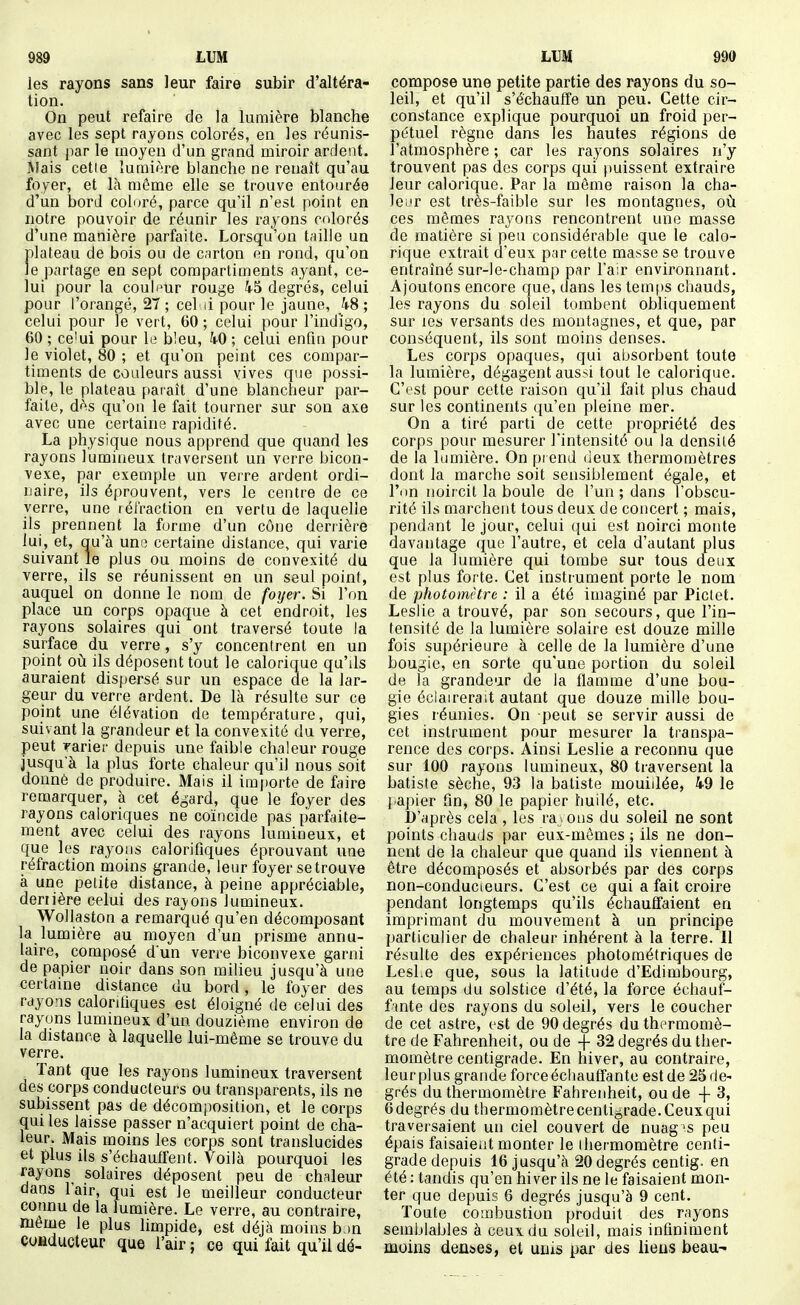 les rayons sans leur faire subir d'altéra- tion. On peut refaire de la lumière blanche avec les sept rayons colorés, en les réunis- sant par le moyen d'un grand miroir ardent. Mais cetie lumière blanche ne renaît qu'au foyer, et là même elle se trouve entourée d'un bord coloré, parce qu'il n'est point en notre pouvoir de réunir les rayons colorés d'une manière parfaite. Lorsqu'on taille un plateau de bois ou de carton on rond, qu'on le partage en sept compartiments ayant, ce- lui pour la couli^ur rouge 45 degrés, celui pour l'orangé, 27 ; cel ii pour le jaune, h8 ; celui pour le vert, 60 ; celui pour l'indigo, 60 ; ce'ui pour le bleu, kO ; celui enfin pour le violet, 80 ; et qu'on peint ces compar- timents de couleurs aussi vives que possi- ble, le plateau paraît d'une blancheur par- faite, dès qu'on le fait tourner sur son axe avec une certains rapidité. La physique nous apprend que quand les rayons lumineux traversent un verre bicon- vexe, par exemple un verre ardent ordi- naire, ils éprouvent, vers le centre de ce verre, une lét'raction en vertu de laquelle ils prennent la forme d'un cône derrière lui, et, qu'à une certaine distance, qui varie suivant le plus ou moins de convexité du verre, ils se réunissent en un seul point, auquel on donne le nom de foijer. Si l'on place un corps opaque à cet endroit, les rayons solaires qui ont traversé toute la surface du verre, s'y concentrent en un point où ils déposent tout le calorique qu'ils auraient dispersé sur un espace de la lar- geur du verre ardent. De là résulte sur ce point une élévation de température, qui, suivant la grandeur et la convexité du verre, peut rarier depuis une faible chaleur rouge jusqu'à la plus forte chaleur qu'il nous soit donné de produire. Mais il im|)orte de faire remarquer, à cet égard, que le foyev des rayons caloriques ne coïncide pas parfaite- ment avec celui des rayons lumineux, et que les rayons calorifiques éprouvant une réfraction moins grande, leur foyer se trouve à une petite distance, à peine appréciable, derrière celui des raj'ons lumineux. Wollaston a remarqué qu'en décomposant la lumière au moyen d'un prisme annu- laire, composé d'un verre biconvexe garni de papier noir dans son milieu jusqu'à une certame distance du bord, le foyer des rayons calorifiques est éloigné de celui des rayons lummeux d'un douzième environ de la distance à laquelle lui-même se trouve du verre. Tant que les rayons lumineux traversent des corps conducteurs ou transparents, ils ne subissent pas de décomposition, et le corps qui les laisse passer n'acquiert point de cha- leur. Mais moins les corps sont translucides et plus ils s'échauffent. Voilà pourquoi les rayons solaires déposent peu de chaleur dans l'air, qui est le meilleur conducteur connu de la lumière. Le verre, au contraire, même le plus limpide, est déjà moins b )n conducteur que l'air ; ce qui fait qu'il dé- compose une petite partie des rayons du so- leil, et qu'il s'échauffe un peu. Cette cir- constance explique pourquoi un froid per- pétuel règne dans les hautes régions de l'atmosphère ; car les rayons solaires n'y trouvent pas des corps qui puissent extraire leur calorique. Par la môme raison la cha- leur est très-faible sur les montagnes, où ces mêmes rayons rencontrent une masse de matière si peu considérable que le calo- rique extrait d'eux par cette masse se trouve entraîné sur-le-champ par l'air environnant. Ajoutons encore que, dans lestemt)S chauds, les rayons du soleil tombent obliquement sur les versants des montagnes, et que, par conséquent, ils sont moins denses. Les corps opaques, qui absorbent toute la lumière, dégagent aussi tout le calorique. C'est pour cette raison qu'il fait plus chaud sur les continents qu'en pleine mer. On a tiré parti de cette propriété des corps pour mesurer l'intensité ou la densité de la lumière. On prend (ieux thermomètres dont la marche soit sensiblement égale, et l'on noircit la boule de l'un ; dans l'obscu- rité ils marchent tous deux de concert ; mais, pendant le jour, celui qui est noirci monte davantage que l'autre, et cela d'autant plus que la lumière qui tombe sur tous deux est plus forte. Cet instrument porte le nom de photomètre : il a été imaginé par Piclet. Leslie a trouvé, par son secours, que l'in- tensité de la lumière solaire est douze mille fois supérieure à celle de la lumière d'une bougie, en sorte qu'une portion du soleil de la grandeur de la flamme d'une bou- gie éclairerait autant que douze mille bou- gies réunies. On peut se servir aussi de cet instrument pour mesurer la transpa- rence des corps. Ainsi Leslie a reconnu que sur 100 rayons lumineux, 80 traversent la batiste sèche, 93 la batiste mouillée, 49 le j.apier fin, 80 le papier huilé, etc. b'après cela , les raj ons du soleil ne sont points chauds par eux-mêmes ; ils ne don- nent de la chaleur que quand ils viennent à être décomposés et absorbés par des corps non-conducieurs. C'est ce qui a fait croire pendant longtemps qu'ils échauffaient en imprimant du mouvement à un principe particulier de chaleur inhérent à la terre. Il résulte des expériences photométriques de LesLe que, sous la latitude d'Edimbourg, au temps du solstice d'été, la force échauf- fante des rayons du soleil, vers le coucher de cet astre, est de 90 degrés du thermomè- tre de Fahrenheit, ou de -(- 32 degrés du ther- momètre centigrade. En hiver, au contraire, leurplus grande force échauffante est de 25de- grés du thermomètre Fahrenheit, ou de -f 3, Gdegrés du thermomètre centigrade.Ceuxqui traversaient un ciel couvert de nuag's peu épais faisaient monter le thermomètre centi- grade depuis 16 jusqu'à 20 degrés centig. en été : tandis qu'en hiver ils ne le faisaient mon- ter que depuis 6 degrés jusqu'à 9 cent. Toute combustion produit des rayons semblables à ceux du soleil, mais infiniment moins denses, et unis par des liens beau-