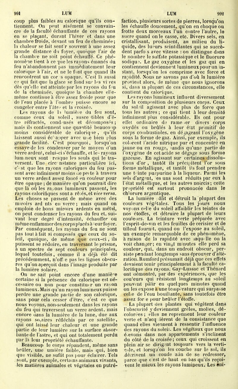 coup plus faibles au calorique qu'ils con- tiennent. On pput aisément se convain- cre de la faculté échauffante de ces rayons en se plaçant, durant l'hiver et dans une chambre froide, devant un feu de cheminée; la chaleur se fait sent'r souvent à une assez grande distance du foyer, quoique l'air de la chambre ne soit point échautfé. Ce phé- nomène tient à ce que les rayons émanés du feu n'al)andonnent pas immédiatement leur calorique à l'air, et ne le f mt que quand ils rencontrent un cor s opaque. C'est là aussi ce qui fait que la glace se fond sur l^s vi res dès qu'elle est atteinte par les rayons du f'u de la cheminée, quoique la chambre elle- même continue à être assez froide pour que de l'eau placée à l'ombre j)uisse encore se congeler entre l'âtr.' et la croisée. Les rayons de h lumièie du feu sont, comme ceux du soleil, susce itibles d'ê- tre réfractés, cond.-nsés et décomposés ; mais ils contiennent une quantité beauco ip moins considérable de calorique, qu'ils laissent aussi éc' apper avec une bien plus grande facilité. C'est pourquoi, lorsqu'on essaye de les condenser par le moyen d'un verre ardeni, celui-ci s'échauffe, et le^ rayons lum.neux sont resque les seuls qui le tra- versent. Une cire nstance particulière ici, c'' st que les rayons caloriques du feu pas- sent avec infuiimenf moins lie pei te à travers un verre ardent assez foncé <^n couleur pour être opaque ; de manière qu'on jjourrait dire que là où les ra,ons lumineux passent, les rayons calorifiques sont a rêiés, et vice versa. Les choses se passent de même avec des miroirs ard nts en verre ; mais quand on emploie de bons miroirs ardents en métal, on peut condenser les rayons du feu et, sui- vant leur degré d'intensité, échauffer ou même enflammer des corpsp'acésà 'eur foyer. Par conséquent, les rayons du feu ne sont pas tout à fait si composés que ceux du so- leil, quoique, de même que ceux-ci, ils puissent se réduire, en traversant le prisme, à un spectre de sept couleurs principales, lequel toutefois, comme il a déjà été dit précédemment, n'off e pas les lignes obscu- res qu'on aperçoit dans l'image produite par la lumière solaire. On ne sait point encore d'une maniè-e certaine si la présence du calorique est né- cessaire ou non pour constituer un ravon lumineux.Mais qu'un rayon lumineux puisse perdre une grande partie de son calorique, sans pour cela cesser d'être, c'est ce que nous voyons, non-seulement dans les rayons du feu qui traversent un verre ardent, mais encore dans la lumière de la lune, due aux rayons so.aires réfléchis par ce satellite, qui ont laissé leur chaleur et une grande partie de leur lumière sur la surface absor- bante de l'astre, et qui ont totalement perdu par là Icui jiropriété échauffante. Beaucoup le corps répandent, même sans brûler, une umiôre faible, mais qui, bien que visible, ne suftit pas pour éclairer. Tels sont, par exem[)le, certains animaux vivantSv les matières animales et végétales en putré- faction, plusieurs sortes de pierres, lorsqu'on les échauffe doucement, qu'on en choque ou frotte deux morceaux l'un contre l'autre, le sucre quand on le casse, etc. Divers sels, en cristallisant, produisent, an milieu du li- quide, des luf'urs scintillantes qui se succè- dent parfo s avec vitesse : on distingue dans le nombre le sulfate potassique et le fluorure sodiqu.?. Le gaz oxygène et les gaz qui en contiennent deviennent lumineux pour un in- stant, lorsqu'on les comprime avec force et ra;ndité. Nous ne savons pas d'où la lumière provient alors, de même que nous ignorons si, dans la plupart de ces circonstances, elle contient du calorique. Les rayons lumineux influent diversement sur la composition de plusieurs corps. Ceux du sol3il agissent avec plus de force que tous les autres ; ce qui tient h leur densité infiniment plus considérable. Ils ont pour effet ordinaire do rame ler divers corps ox-ydés ou brûlés à leur élat primitif de corps coinbustioles, en dégageant l'oxygène sous la forme de gaz. Ainsi, par exemple, ils colorent l'acide nitrique pur et concentré en jaune ou en rouge, landis qu'une partie de l'oxygène de cet acide se dégage sous forme gazeuse. En agissant sur certaines dissolu- tions d'or , tantôt ils précipitent l'or sous forme métallique, et tantôt ils font prendre une tt inte [turpurine à la liqueur. Pai mi les sels d'argent, es uns sont réduits par eux à l'état métallique, et les autres noircis; celte propriété est surtout prononcée dans le chlorure argentique. La lumière lâlit et détruit la plupart des couleurs végétales. Tous les jours nous voyons c^lie du soleil affaiblir les teintes de nos étoffes, et détruire la plupart de leurs couleurs. La teinture verte préparée avec l'esprit-de-vin et les feuilles de cerisier et de tilleul fournit, quand on l'expose au soleil, un exemple remarquable de ce phénomène, à raison de la rapidité avec laqui lie on la voit chan^^er; en vin^t minutes elle perd sa couleur, qui, dans un endroit obscur, per- siste pendant longtemps sans éprouver d'alté- ration. Rumford présumait déjà que ces effets devaient tenir principalement à la faculté ca- lorifique des rayons. Gay-Lussac et Thénard ont démontré, par des expériences, que les cou'eurs qui résistent longtem[)S au soleil peuvent pâlir en quelques minutes quand on les expose à une température qui surpasse cebe de l'eau bouillante, sans toutefois être assez for e f)Our brûler l'étoffe. La plupart des plantes qui végètent dans l'obscurité y deviennent grêles, molles, dé- colorées ; elles ne repr ennent leur couleur verte et n'acq ièrent de la consistance que quand elles viennent à ressentir l'influence des rayons du soleil. Les végétaux que nous é.evons dans nos appartements s'inclinent du côté de la croisée ; ceux qui croissent en plein air se dirigent toujours vers la verti- O'de, et lorsqu'on les couche sur le sol, ils décrivent un coude adn de se redresser, {larce que c'est de haut en bas qu'ils reçoi- vent le mieux les rayons lumineux. Les ani-