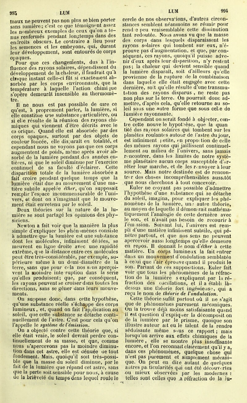 maux ne peuvent pas non pins se bien porter sans lumière; c'est ce que témoignent assez les nombreux exemples de ceux qu'on a te- nus renfermés pendant longtemps dans des endroits obscurs. Le contraire a lieu pour les semences et les embryons, qui, durant leur développement, sont entourés de corps opaques. Pour que ces changements, dus à l'in- fluence des rayons solaires, dépendissent du développement de lachdleur, il faudrait qu'à clitique instant celle-ci fût si exactement ab- sorbée par les corps envirotinauts, que la température à laquelle l'action chimi |ue s'opère demeurât insensible au thermomè- tre. 11 ne nous est pas possible de aire ce qu'est, à proprement parler, la lumière, si elle constitue une substance particulière, ou si elle résulte de la réunion des rayons chi- miques qui viennent d'être décrits avec le ca orique. Quand elle est absorbée par des corps opaques, surtout par des objets de couleur foncée, elle disparaît en totalité, et cependant nous ne voyons pas que ces corps augmentent de poids, même après avoir ab- sorbé de la lumière pendant des années en- tières, ni que le soleil diminue par l'exercice continuel de sa faculté d'éclairer. Celte disparition totale de la lumière absorbée a fait croire pendant quelque temps que la lumière était due au mouvement d'une ma- tière subtile appelée éther, qu'on supposait remplir l'espace incommensurable de l'uni- vers, et dont on s'imaginait ([ue le mouve- ment était eniretenu par le soleil. Deux théories sur la nature de la lu- mière se sont partagé les opinions des phy- siciens. Newton a fait voir que la manière la plus simple d'expliquer les phénomènes consiste à admettre que la lumière est une substance dont les molécules, infiniment déliées, se meuvent en ligne droite avi;c une rapidité extrême, q ie la distance entre ces molécules peut être très-considérable, par exemple, su- périeure même à un demi-diamètre de la terre, sans que pour Cfla nos sons aperçoi- vent la moindre inte ruptiou dans la série qu'elles produisent; que, par conséquent, les rayons peuvent se croiser d.ms toutes les directions, sans se gêner dans leurs mouve- ments. On suppose donc, dans cette hypothèse, qu'une substance réelle s'échappe des corps lumineux, et, quand on fait l'application au soleil, que cette substance se détache conti- nuellement de l'astre. C'est pour cela qu'on l'appelle le système de l'émission. On a objecté contre cette théorie que, si elle était vraie, le soleil devrait perdre con- tinuellement de sa masse, et que, comme nous n'apercevons pas la moindre diminu- tion dans cet astre, elle est dénuée ue tout fondement. Mais, quoiqu'il soit très-possi- ble que la masse du soleil diminue, par le fait de la lumière que répand cet astre, sans que la perte soit sensible pour nous, à cause de la brièveté du temps dans lequel roule le LUM 994 cercle de nos observa'ions, d'autres circon- stances semblent néanmoins se réunir pour rend. 3 peu vraisemblable cette diminution tant redoutée. Nous avons vu que la masse des corps dans lesquels disparaissent les rayons salaires qui tombent sur eux, n'é- prouve pas d'augmentation, et que, par con- séquent, ces rayons, quoiqu'il puisse adve- nir d'eux après leur disparition, n'y restent . pas; la chaleur qui devient sensible quand la lumière disparaît, soit d'ailleurs qu'elle provienne de la rupture de la combinaison dans laquehe elle était engagée avec cette dernière, soit qu'elle résulte d'une transmu- totion des rayons disparus , ne reste pas non plus sur la terre. On pourrait donc ad- mettre, d'après cela, qu'elle retourne au so- leil sous une «utre forme que sous cel.e de lumière rayonnante. Cependant on serait fondé à objecter, con- tre cette nouve le hypot'ièse, que la quan tité des rayons solaires qui tombent sur les planètes roulantes autour de l'astre doijour, est infiniment petite, en propoition de celle des mêmes rayons qui jaillissent continuel- lement au milieu de l'univers, sans jamais rencontrer, dans les limites de notre systè- me planétaire aucun corps susceptible d'ar- rêter leur marche, et de les r. nvoyer à leur source. Mais notre destinée est de rencon- trer des choses incompréhensibles aussitôt que nous cherchons à tout concevoir. ^ Euler ne cr oyant pas [)Ossible d'admettre l'hypothèse d'une substance qui se détache du soleil, imagina, pour expliquer les phé- nomènes de la lumière, un>î autre théorie, au moyen de laquelle il démon.rait mathéma- tiquement l'analogie de cette dernière avec le son, et n'avait pas besoin de recourir à J'ém.ssion. Suivant lui, l'univers est rem- pli d'une matière infiniment subtile, qui pé- nètre partout, et que nos sens ne t)euvent apercevoir aussi longtemps qu'elle demeure en repos. Il donnait le nom d'éther à cette matière. Un corps lumineux la fait entrer dans un mouvement d'ondulation semblat)ie à celui que l'air éprouve quand il produit le son. Partant de ces suppositions, Euler fait voir que tous les phénomènes de la réfrac- tion de la lumière s expliquent par li ré- fraction des oscillations, et il a établi là- dessus une théorie fort ingénieuse.', qui a reçu le nom de théorie de l'ondulation. Cette théorie suffit partout oiî il ne s'agit que de phénomènes purement mécaniques. On la trouve déjà moins satisfaisante qunnd il est question d'expliquer la décomposit on de la lumière par le prisme, quoique son illustre auteur ait eu le talent de la rendre séduisante même smus ce rapport; mais lorsqu'on arrive aux effets chimiques de la lumière, elle se montre plus insuffisante encore, et l'on reconnaît clairement qu'il y a, dans ces phénomènes, quelque chose qui n'est pas purement et simplement mécani- que. On peut en dire autant de quelques autres particularités qui ont été découvertes ou mieux observées par les modernes : telles sont celles que ,a réfraction de la Ju-