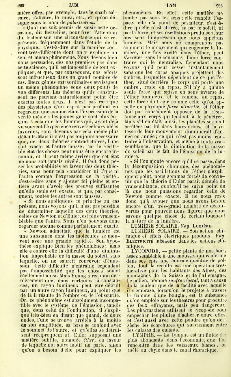 995 . LUM mière ofifre, par exemple, dans le spath cal- caire, ra!i)àtrp, le mica, etc., et qu'on dé- signe sous le nom de polarisation. « Qu'il me soit permis de saisir cette oc- casion, dit Berzelius, pour fixer l'attention du lecteur sur une circonstance qui se re- présente fréquemment dans l'étude de la physique, c'est-à-dire sur la manière sou- vent très-différente dont on y expliqu un seul et même phénomène. Nous devons bien nous persuader, dès nos premiers pas dans celte science, qu'il est impossible de tout ex- pliquer, et que, par conséquent, nos efforts sont infructueux dans un grand nombre de cas. Deux génies extraordinaires envisagent un même phénomène sous deux points de vue différents. Les théories qu'ils construi- sent ne peuvent naturellement point être exactes toutes d'^ux. Il n'est pas rare que des physiciens d'un esprit peu profond en regardent une comme étant l'expression de la vérité môme ; les jeunes gens sont plus en- clins à cela que les hommes qui, ayant déjà vu souvent l'expérience renverser leurs idées favorites, sont devenus par cela môme plus défiants. Mais il n'est pas toujours nécessaire que, de deux théories contradictoires, l'une soit exacte et l'autre fausse ; car le vérita- ble état des choses peut nous être encore in- connu, et il peut môme arriver que cet état ne nous soit jamais révélé. 11 faut donc pe- ser les probabilités en faveur des deux théo- ries, sans pour cela considérer ni l'une ni l'autre comme l'expression de la vérité , c'est-à-dire sans y ajouter foi pleine et en- tière avant d'avoir des preuves suffisantes qu'elle seule est exacte, et que, par consé- quent, toutes les autres sont fausses. « Si nous appliquons ce principe au cas présent, nous voyoas qu'il n'est pas possible de déterminer laquelle des deux théories, celles de Newton et d'Euler, est plus vraisem- blable que l'autre. Nous n'en pouvons donc regarder aucune comme parfaitement exacte. « Newton admettait que la lumière est une substance dont les molécules se meu- vent avec une grande raiud.té. Son hypo- thèse explique bien les phénomènes ; mais elle a contre elle la difficulté d'une diminu- tion improbable de la masse du soleil, sans laquelle, on ne saurait conc-evoir d'émis- sion. Cette difiieulté n'entraîne cependant pas l'impossibilité que les choses soient réellement ainsi. Mais Young a reconnu der- nièrement que, dans certaines circonstan- ces, un rayon lumineux peut être détruit par un autre rayon lumineux, au point que de là il résulte de l'ombre ou de l'obscurité. Or, ce phénomène est absolument incompa- tible avec le système de l'émission ; tandis que, dms celui de l'ondulation, il s'expli- que très-bien en disant que quand, de deux ondes, l'une se trouve arrêtée à la moitié de son amplitude, sa base se confond avec le sommet de l'autre, et qu'elles se détrui- sent réciiiroquem.nt. Euler supposait une matière subtile, nommée élher, en faveur de laquelle nul autre motif ne parle, sinon qu'on a besoin d'elle pour expliquer les LYM 996 phénomènes. En effet, cette matière ne tombe pas sons hvs sens ; elle remplit l'es- pace, elle n'a point de pesanteur, c'est-à- dire qu'elle n'est attirée, ni par le soleil, ni par la terre, et ses oscillations produisent sur nos sens l'impression que imus appelons lumière. Mais nous ne comprenons pas comment le mouvement qui engendre la lu- mière, une fois excité dans Féther, peut s'arrêter sans le concours d'une force con- traire qui le neutralise. Cependant nous voyons qu'il peut cesser instantanément sans que les corps opaques projettent des ombres, lesquelles dépendent de ce que l'é- ther, situé derrière le corps qui porte une ombre, reste en repos. S'il n'y a qu'une seule force qui agisse en sens inverse de l'éther lumineux, et le ramène au repos, cette force doit agir comme celle qu'on ap- pelle en physique force d'inertie, et l'éther doit par conséquent opposer de la résis- tance aux corps qui tendent à le pénétrer. Mais s'il en était ainsi, les planètes seraient arrêtées par lui dans leurs orbes, et la vi- tesse de leur mouvement diminuerait d'an- née en année ; ce qui n'est pas moins con- traire à l'observation, et même à toute vrai- semblance, que la diminution de la masse du soleil par le fait de l'émission de la lu- mière. « Si l'on ajoute encore qu'il se passe, dans la décomposition chimique, des phénomè- nes que les oscillations de l'éther n'expli quent point, nous sommes forcés de conve- nir que la théorie d'Euler parait dénuée de vraisemblance, quoiqu'il ne suive point de là que nous puissions regarder celle de Newton comme exacte. Il ne nous reste donc qu'à avouer que nous avons besoin encore d'un très-grand nombre de décou- vertes pour pouvoir nous figurer que nous savons quelque chose de certain touchant la nature de la lumière. LUMIÈRE SOLAIRE. Voy. Lumière. LU:»1IÈRE SOLAIRE. — Son action chi- mique et effets électriques produits. Voy. Electricité dégagée dans les actions chi- miques. LYCOPODE, — petite plante de nos bois, assez semblable à une mousse, qui renferme dans ses épis une énorme quantité de pol- len, dont la récolte est une opération très- lucrative pour les habitants des Alpes, des montagnes de la Suisse et de l'Aliemag^ne. Ce pollen, nommé soufre végétal, tant à cause de la couleur que de la facilité avec laquelle il s'embrase, lorsqu'on le projette à travers la flamme d'une bougie , est la substance qu'on emploie sur les théâtres pour produire des feux effrayants, mais peu dangereux. Les pharmaciens utilisent le lycopode poui empêcher les pilules d'adhérer entre elles, et c'est aussi avec cette poudre qu'on des- sèche les écorchures qui surviennent entre les cuisses des enfants. LYMPilE. — La lymphe est un fluidf à'-i plus abondants dans l'économie, que l'oE rencontre daas les vaisseaux blancs, ou mêlé au chyle dans le canal thoracique.
