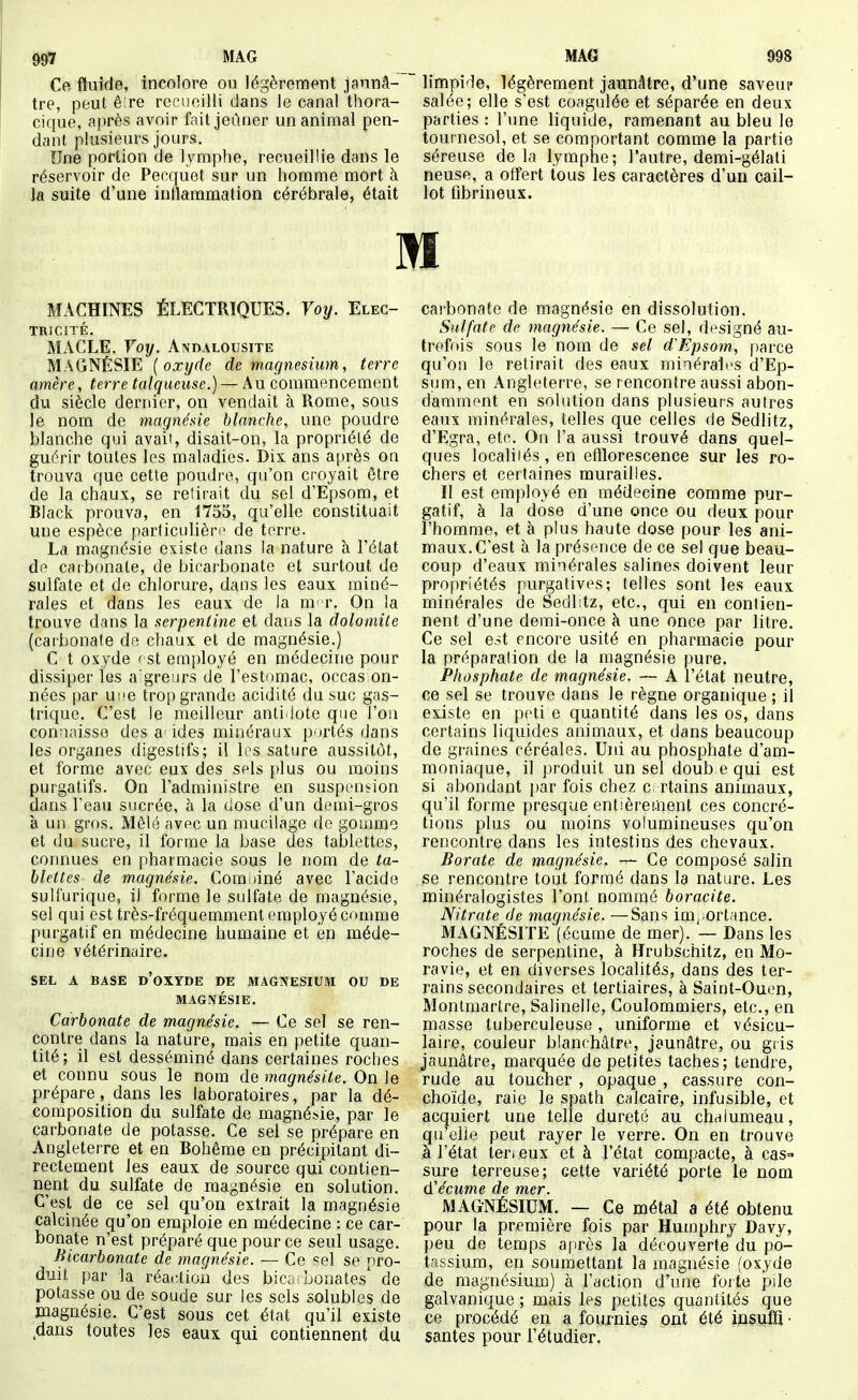 MAG Ce fluide, incolore ou légèrement jaunâ- tre, peut ê:re recnoilli dans le canal thora- cique, après avoir fait jeûner un animal pen- dant plusieurs jours. Une portion de lymphe, recueillie dans le réservoir de Pecquet sur un homme mort à la suite d'une inflammation cérébrale, était MAG §98 limpide, légèrement jaunAtre, d'une saveup salée; elle s'est coagulée et séparée en deux parties : l'une liquide, ramenant au bleu le tournesol, et se comportant comme la partie séreuse de la lymphe; l'autre, demi-gélati neuse, a offert tous les caractères d'un cail- lot fibrineux. M MACHINES ÉLECTRIQUES. Voy. Elec- tricité. MACLE. Voy. Andalousite MAGNÉSIE {oxyde de magnésium, terre amère, terre talqueuse.) — Au commencement du siècle dernier, on vendait à Rome, sous le nom de magnésie blanche, une poudre blanche qui avait, disait-on, la propriété de guérir toutes les maladies. Dix ans après on trouva que cette poudre, qu'on croyait être de la chaux, se relirait du sel d'Epsom, et Black prouva, en 1755, qu'elle constituait une espèce particulière de terre. La magnésie existe dans la nature à l'état do carbonate, de bicarbonate et surtout de sulfate et de chlorure, dans les eaux miné- rales et dans les eaux de la m t. On la trouve dans la serpentine et dans la dolomite (carbonate de chaux et de magnésie.) G t oxyde f st employé en médecine pour dissiper les a greurs de l'estomac, occas on- nées par ui'e trop grande acidité du suc gas- trique. C'est le meilleur anti.lote que l'on connaisse des a- ides minéraux portés dans les organes digestifs; il los sature aussitôt, et forme avec eux des sels {>lus ou moins purgatifs. On l'administre en suspension dans l'eau sucrée, à la dose d'un demi-gros à un gros. Mêlé avec un mucilage de gomme et du sucre, il forme la base des tablettes, connues en pharmacie sous le nom de ta- blettes de magnésie. Combiné avec l'acide sulfurique, il forme le sulfate de magnésie, sel qui est très-fréquemment employé comme purgatif en médecine humaine et en méde- cine vétérinaire. SEL A BASE d'oXYDE DE MAGNESIUM OU DE MAGNÉSIE. Carbonate de magnésie. — Ce sel se ren- contre dans la nature, mais en petite quan- tité; il est desséminé dans certaines roches et connu sous le nom de magnésite. On le prépare, dans les laboratoires, par la dé- composition du sulfate de magnésie, par le carbonate de potasse. Ce sel se prépare en Angleterre et en Bohême en précipitant di- rectement les eaux de source qui contien- nent du sulfate de magnésie en solution. C'est de ce sel qu'on extrait la magnésie calcinée qu'on emploie en médecine : ce car- bonate n'est préparé que pour ce seul usage. Bicarbonate de magnésie. — Ce sel se pro- duit par la réai;tiou des bico: bonates' de potasse ou de soude sur les sels solubles de magnésie. C'est sous cet état qu'il existe .dans toutes les eaux qui contiennent du carbonate de magnésie en dissolution. Sulfate de magnésie. — Ce sel, désigné au- troff»is sous le nom de sel d'Epsom, parce qu'on le retirait des eaux minérales d'Ep- sum, en Angleterre, se rencontre aussi abon- damment en solution dans plusieurs autres eaux minérales, telles que celles de Sedlitz, d'Egra, etc. On l'a aussi trouvé dans quel- ques localités, en efflorescence sur les ro- chers et certaines murailles. Il est employé en médecine comme pur- gatif, à la dose d'une once ou deux pour l'homme, et à plus haute dose pour les ani- maux. C'est à la présence de ce sel que beau- coup d'eaux minérales salines doivent leur propriétés purgatives; telles sont les eaux minérales de Sedl;tz, etc., qui en contien- nent d'une demi-once à une once par litre. Ce sel est encore usité en pharmacie pour la préparation de la magnésie pure. Phosphate de magnésie. — A l'état neutre, ce sel se trouve dans le règne organique ; il existe en peti e quantité dans les os, dans certains liquides animaux, et dans beaucoup de graines céréales. Uni au phosphate d'am- moniaque, il produit un sel doub e qui est si abondant par fois chez c. rtains animaux, qu'il forme presque entièrement ces concré- tions plus ou moins volumineuses qu'on rencontre dans les intestins des chevaux. Borate de magnésie. — Ce composé salin se rencontre tout formé dans la nature. Les minéralogistes l'ont nommé boracite. Nitrate de magnésie. —Sans im,.ortance. MAGNÉSITE (écume de mer). — Dans les roches de serpentine, à Hrubschitz, en Mo- ravie, et en diverses localités, dans des ter- rains secondaires et tertiaires, à Saint-Ouen, Montmartre, Salinelle, Coulommiers, etc., en masse tuberculeuse, uniforme et vésicu- laire, couleur blanchâtre, jaunâtre, ou gris jaunâtre, marquée de petites taches; tendre, rude au toucher , opaque , cassure con- choïde, raie le spath calcaire, infusible, et acquiert une telle dureté au chalumeau, qu'elle peut rayer le verre. On en trouve à l'état terjeux et à l'état compacte, à cas=» sure terreuse; cette variété porte le nom (ïécume de mer. MAGNÉSIUM. — Ce métal a été obtenu pour la première fois par Humphry Davy, peu de temps a[irès la découverte du po- tassium, en soumettant la magnésie (oxyde de magnésium) à l'action d'une forte pile galvanique ; mais les petites quantités que ce procédé en a fournies ont été insufii ■ santés pour l'étudier.