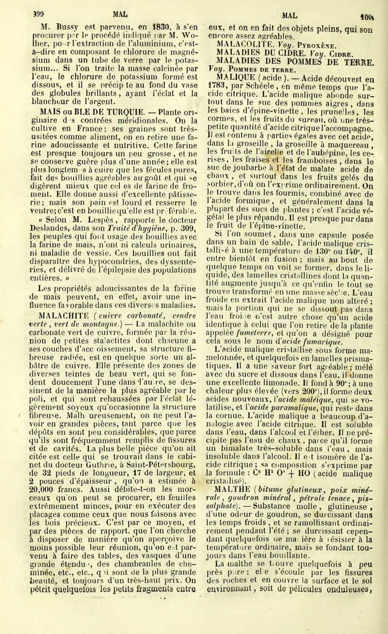 599 MAL M. Bussy est parvenu, en 1830, k s'en procurer p,!r le procédé indiqué par M. Wo- iher, po'.r l'extraction de l'aluminium, c'est- à-dire eu composant le chlorure de magné- sium dans un tube de verre par le potas- sium... Si l'on traite la masse calcinée par l'eau, le chlorure de potassium formé est dissous, et il se précip te au fond du vase des globules brillants, ayant l'éclat et la blancht-ur de l'argent. MAIS ou BLE DE TURQUIE. — Plante ori- ginaire d s contrées méridionales. On la cultive en France; ses graines sont très- usitées comme aliment, on en retire une fa- rine adoucissante et nutritive. Cette farine est presque toujours un peu grosse , et ne se consei've guère plus d'une année; elle est plus longtem 'S à cuire que les fécules pures, fait des bouillies ay,réables au goût et qui se digèrent mieux que cel es de farine de fro- ment. Elle donne aussi d'excellente pâtisse- rie; mais son pain fst lourd et resserre le ventre; c'est en bouillie qu'elle est pr/férab!e. « Selon M. Lespès, rapporte le docteur Deslandes, dans son Traité(ïhxjgiène, p. 309, les peuples qui font usage des bouillies avec la farine de mais, n'ont ni calculs urinaires, ni maladie de vessie. Ces bouillies ont fait disparaître des hypocondries, des dyssente- ries, et délivré de l'épilepsie des populations entières. » Les propriétés adoucissantes de la farine de maïs peuvent, en effet, avoir une in- fluence fa vorable dans ces diverses maladies. MALACHITE ( cuivre carbonaté, cendre verte , vert de montagne.) — La malachite ou carbonate vert de cuivre, formée par la réu- nion de petites stalactites dont ch.tcune a ses couches d'ace oissement, sa structure fi- breuse radiée, est en quelque sorte un al- bâtre de cuivre. Elle présente des zones de diverses teintes de beau vert, qui se fon- dent doucement l'une dans-l'au re, se des- sinent de la manière la plus agréable par le poli, et qui sont rehaussées par l'éclat lé- gèrement soyeux qu'occasionne la structure fibreuse. Malh ureusement, on ne peut l'a- voir en grandes pièces, tant parce que les dépôts en sont peu considérables, que parce qu'ils sont fréquemment remplis de fissures et de cavités. La plus belle pièce qu'on ait citée est celle qui se trouvait dans le cabi- net du docteur Guthrie, à Saint-Pétersbourg, de 32 pieds de longueur, 17 de largeur, et 2 pouces d'épaisseur , qu'on a estimée à 20,000 francs. Aussi débite-t-on les mor- ceaux qu'on peut se procurer, en feuilles extrêmement minces, pour en exécuter des placages comme ceux que nous faisons avec les bois précieux. C'est par ce moyen, et par des pièces de rapport, que l'on cherche à disposer de manière qu'on aperçoive le moins possible leur réunion, qu'on e.t par- venu à faire des tables, des vasques d'une grande étendu •, des chambranles de clie- minée, etc., etc., q li sont de la plus grande beauté, et toujours d'un très-haut prix. On pétrit quelquefois les petits fragments entre MAL ioOi eux, et on en fait des objets pleins, qui son encore assez agréables. MALACOLITE. Voy. Pyroxène. MALADIES DU CIDRE. Voy. Cidre. MALADIES DES POMMES DE TERRE. Yoy. Pommes de terre. MALIQUE (acide ). — Acide découvert en 1783, par Schéele , en même temps que l'a- cide citrique. L'acide malique abonde sur- tout dans le suc des pommes aigres, dans les baies d'épine-vinette, les prunelles, les cormes, et les fruits du sureau, oili unetrès- pelite quantité d'acide citrique l'accompagne. Il est contenu à parties égales avec cet acide, dans li groseille , la groseille à maquereau, les fruits de l'airelle et de l'aubépine, les ce- rises , les fraises et les framboises , dans le suc de joubarbe à l'état de malate acide de chaux , et surtout dans les fruits gelés du sorbier, d'où on l'exprime ordinairement. On le trouve dans les fourmis, combiné avec de l'acide formique, et généralement dans la plupart des sucs de plantes ; c'est l'acide vé- gétal le plus répandu. 11 est presque pur dans le fruit de l'épine-vinette. Si l'on soumet, dans une capsule posée dans un bain de sable, l'acide malique cris- tallisé à une température de 130° ou UO, il entre bientôt en fusion ; mais au bout de quelque temps on voit se former, dans le li- quide, des lamelles cristallines dont la quan- tité augmente jusqu'à ce qu'enfin le tout se trouve transformé en une masse sèc'ie. L'eau froide en extrait l'acide mahque non altéré; mais la portion qui ne se dissout pas dans l'eau froi ie n'est autre chose qu'un acide identique à celui que l'on retire delà plante appelée fumeterre, et qu'on a désigné pour cela sous le nom d'acide fumarique. L'acide malique cristallisa sous forme ma- melonnée, et quekjAiefois en lamelles prisma- tiques. Il a une saveur fort agréable ; mêlé avec du sucre et dissous dans l'eau, il donne une excellente limonade. Il fond à 90°; à une chaleur plus élevée (vers 200°),il forme deux acides nouveaux, Vacide maléique, qui se vo- latilise, et {'acide paramaligue, qui reste dans la cornue. L'acide malique a beaucoup d'a- nalogie avec l'acide citrique. Il est soluble dans l'eau, dans l'alcool et l'éther. Il ne pré- cipite pas l'eau de chaux , pai ce qu'il forme un bimalate très-soluble dans l'eau, mais insoluble dans l'alcool. Il e t isomère de l'a- cide citrique ; sa composition s'exprime par la formule : C» H» 0' + HO ( acide malique cristallisé). MALTHE (bitume glutineux, poix miné- rale , goudron minéral, pétrole tenace , pis- sa/p/ta<e).—Substance molle, glulineuse , d'une odeur de goudron, se durcissant dans les temps froids , et se ramoUissant ordinai- rement pendant l'été ; se durcissant cepen- dant quelquefois ae ma' ière à lésister à la températijre ordinaire, mais se fondant tou- jours dans l'eau boudlante. La malthe se t.ouve quelquefois à peu près p.ire ; el e s'écoule par les fissures des roches et en couvre la surface et le sol environnant, soit de pélicules onduleuses,
