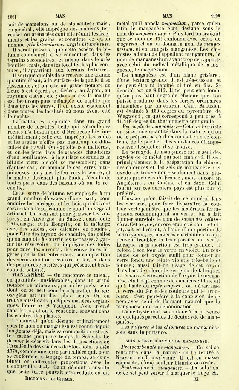 soit de mamelons ou de stalactites ; mais , in général, elle imprègne des matières ter- reuses ou arénacées dont elle réunit les frag- ments et les grains, et constitue ce qu'on nomme grès bitumineux, argile bitumineuse. Il serait possible que cette espèce de bi- tume commençât à se rencontrer dans les terrains secondaires, et m^me dans le grès houiller ; mais, dans les localités les plus con- nues , il appartient aux terrains tertiaires. Il sortquelquefoisde terre avec une grande quantité d'eau, à la surface de laquelle il se rassemble , et on cite un grand nombre de lieux à cet égard , en Grèce, au Japon , au royaume d'Ava , etc. ; dans ce cas la malthe est beaucoup plus mélangée de naphte que dans tous les autres. 11 en existe également dans toutes les localités où nous avons cité le naphte. La malthe est exploitée dans un grand nombre de localités. Celle qui s'écoule des roches n'a besoin que d'être recueillie im- médiatement ; celle qui imprègne les sables et les aigiles n'offrn pas beaucoup de dilTi- cul.és de travail. On exploite ces matières, et on les jette dans de grandes chaudières d'eau bouillantes, h la surface desquelles le bitume vient bientôt se rassembler; dans d'autres cas, on amoncelle ces lerres bitu- miueuses, on y met le feu vers le centre, et la maltlie, devenant plus fluide, s'écoule de toutes parts dans des bassins où on la re- cueille. Cette sorte de bitume est employée à un grand nombre d'usages : d'une part, pour enduire les cordages et les bois qui doivent servir dans l'eau, comme le goudron végétal artificiel. On s'en sert pour graisser les voi- tures, en Auvergne, en Suisse , dans toute l'Allemagne et la Hongrie; on la mélange avec des sables , des calcaires en poudre , pour faire des tuyaux de conduite, des dalles qu'on emploie à couvrir les t-'rrasses, à gar- nir les réservoirs ; on imprègne des toiles pour faire des auvents, des couvertures lé- gères ; on la fait entrer dans la composition des vernis dont on recouvre le fer, et dans des peintures grossières qui présentent beau- coup de s(tlidité. MANGANÈSE, — On rencontre ce métal, en quantités considérables, dans un grand nombre (ie minéraux , parmi lesquels celui dont on se sert pour la préparation du gaz oxygène est un des plus riches. On en trouve aussi dans quelques matières organi- ques. Fourcroy et Vauquelin l'ont trouvé dans les os, et on le rencontre souvent dans les cendres des plantes. Le minéral qu'on désigne ordinairement sous le nom de manganèse est connu depuis longtemps déjà, mais sa composition est res- tée cachée jusqu'aux temps de Scheele. Ce dernier le décrivit dans les Transactions de l'Académie des sciences de Stockholm, année 1774, comme une ten e particulière qui, pour se conformer au langage du temps, se com- binait en différentes proportions avec le combustible. J.-G. Gahn démontra ensuite que cette terre pouvait être réduite en un DiCTiONN. DE Chimie. métal qu'il appela magnésium, parce qu'en latin le manganèse était désigné sous le nom de magnesia nigra. Plus tard on craignit que ce nom ne fût confondu avec celui de magnesia, et on lui donna le nom de manga- nesium, et en français manganèse. Les chi- mistes allemands l'appellent manganium, le nom de raanganesium ayant trop de rapports avec celui du radical métallique de la ma- gnésie, le magnésium. Le manganèse est d'un blanc grisâtre , d'une texture grenue. Il est très-cassant et ne peut être ni laminé ni tiré en fils. Sa densité est de 8,013. 11 ne peut être fondu qu'au plus haut degré de chaleur que l'on puisse produire dans les forges ordinaires alimentées par un courant d'air. Sa fusion est évaluée à 160 degrés du pyromètre de Wegwood, ce qui correspond à peu près à 11,118 degrés du thermomètre centigrade. Peroxyde de manganèse.—Cet oxyde existe en si grande quantité dans la nature qu'on ne le prépare pas ordinairement : on se con- tente de le purifier des substances étrangè- res avec lesquelles il se trouve. Le peroxyde de manganèse est le seul des oxydes de ce métal qui soit employé. Il sert principalement à la préparation du chlore , des chlorures et des seis de minganèse. Cet oxyde se trouve non - seulement uans plu- sieurs provinces de France , mais encore en Angleterre , en Boîiême et en Saxe. Celui fourni ()ar ces derniers pays est plus pur et préféré. L'usage qu'on faisait de ce minéral dans les verreries pour faire disparaître la cou- leur verte jaunâtre que les matériaux ferru- gineux communiquent au verre, lui a fait donner autrefois le nom de savon des teintu- riers. Celoxjde, encore employé pour cet ob- jet, agit en biû ant, à l'aide d'une portion de son oxygène, les matières charbonneuses qui peuvent troubler la transparence du verre. Lorsque sa proportion est trop grande , il colore à son tour le verre en violet. Un cen- tième de cet oxyde suffit pour <!onner au verre fondu une teinte violette très-belle et foncée ; aussi fait-oa usage de cet oxyde d.ins l'art de colorer le verre ou de fabriquer les émaux. Cetie action de l'oxyde de manga- nèse était déjà connue des anciens : Pline dit qu'à l'aide du lapis magnes , on débarrasse le verre du fer et des couleurs qui le trou- blent : c'est peut-être à la confusion de ce nom avec celui de l'aimant naturel que le manganèse doit sa dénomination. L'améthyste doit sa couleur à la présence de quelques parcelles de deutoxyde de man- ganèse. Les sulfures et les chlorures de manganèse sont sans importance. SELS A BASE d'oXYDE DE MANGANÈSE. Protocarbonate de manganèse. — Ce sel se rencontre dans la nature ; on l'a trouvé à Nagyac, en Transylvanie. Il est en masse compacte, d'une couleur blanche ou rosée. Protosulfate de manganèse. — La solution de ce sel peut servir à marquer le linge. Si, 32