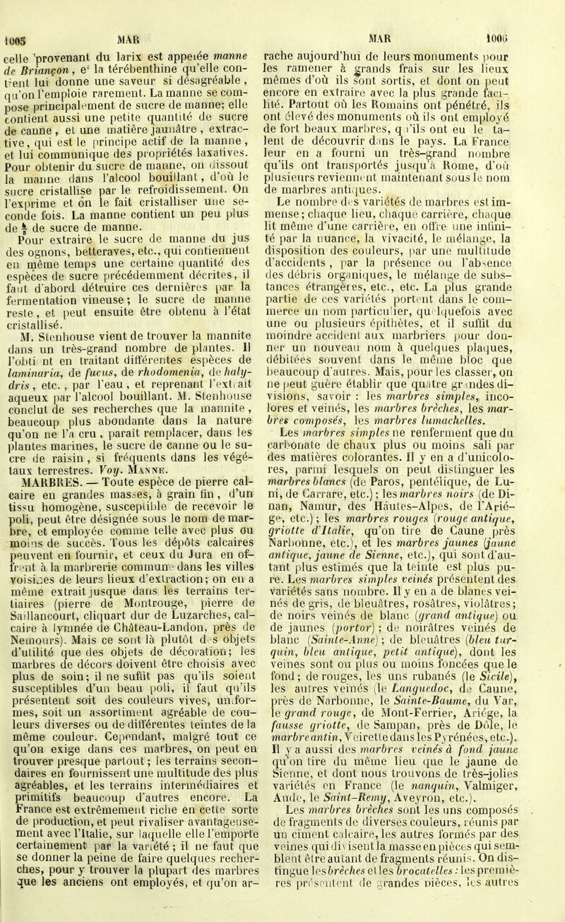 lOOS MAR celle 'provenant du larix est appelée manne de Briançon, e' la térébenthine qu'elle con- t?enl lui donne une saveur si désagréable , qu'on l'emploie rarement. La manne se com- pose principalement de sucre de manne; elle contient aussi une petite quantité do sucre de canne , el une matière jaunâtre , extrac- tive, qui est le principe actif de la manne , et lui communique des propriétés laxatives. Pour obtenir du sucre de manne, on dissout la manne dans l'alcool bouillant, d'où le sucre cristallise par le refroidissement. On l'exprime et on le fait cristalliser une se- conde fois. La manne contient un peu plus de I de sucre de manne. Pour extraire le sucre de manne du jus des ognons, betteraves, etc., qui contiennent en même temps une certaine quantité des espèces de sucre précédemment décrites, il faut d'abord détruire ces dernières par la fermentation vineuse ; le sucre de manne reste, et peut ensuite être obtenu à l'état cristallisé. M. Stenhouse vient de trouver la mannite dans un très-grand nombre de plantes. 11 l'obti nt en traitant différentes espèces de laminaria, de fucus, de rhodomenia, de haly- dris, etc., par l'eau , et reprenant l'ext. ait aqueux par l'alcool bouillant. M. Stenhouse conclut de ses recherches que la mannite , beaucoup plus abondante dans la nature qu'on ne l'a cru, parait remplacer, dans les plantes marines, le sucre de canne ou le su- cre de raisin , si fréquents dans les végé- taux terrestres. Voy. Manne. MARBRES. — Toute espèce de pierre cal- caire en grandes masses, à grain fin , d'un tissu homogène, susceptible de recevoir le poli, peut être désignée sous le nom de mar- bre, et employée comme telle avec plus ou moins de succès. Tous les dépôts calcaires p<3uvent en fournir, et ceux du Jura en of- frent à la marbrerie commune dans les villes voisit^es de leurs lieux d'extraction; on en a même extrait jusque dans les terrains ter- tiaires (pierre de Montrouge, pierre de Saillancourt, cliquart dur de Luzarches, cal- caire à lytnnée de Ghâteau-Landon, près de Nemours). Mais ce sont là plutôt d^s objets d'utilité que des objets de décoration; les marbres de décors doivent être choisis avec plus de soin; il ne suftit pas qu'ils soient susceptibles d'un beau poli, il faut qu'ils présentent soit des couleurs vives, un,for- mes, soit un assortiment agréable de cou- leurs diverses ou de différentes teintes de la même couleur. Cependant, malgré tout ce qu'on exige dans ces marbres, on peut en trouver presque partout ; les terrains secon- daires en fournissent une multitude des plus agréables, et les terrains intermédiaires et primitifs beaucoup d'autres encore. La France est extrêmement riche en cette sorte de production, et peut rivaliser avantageuse- ment avec ritaUe, sur laquelle elle l'emporte certainement par la variété ; il ne faut que se donner la peine de faire quelques recher- ches, pour y trouver la plupart des marbres que les anciens ont employés, et qu'on ar- MAR lÛOo rache aujourd'hui de leurs monuments pour les ramener à grands frais sur les heux mêmes d'où ils sont sortis, et dont on peut encore en extraire avec la plus grande faci- lité. Partout où les Romains ont pénétré, ils ont élevé des monuments où ils ont employé de fort beaux marbres, q l'ils ont eu le ta- lent de découvrir d ins le pays. La France leur en a fourni un très-grand nombre qu'ils ont transportés jusqu'à Rome, d'où plusieurs reviennent maintenant sous le nom de marbres antiijues. Le nombre di S variétés de marbres est im- mense; chaque lieu, chaque carrière, chaque lit même d'une carrière, en offre une infini- té par la nuance, la vivacité, le mélange, la disposition des couleurs, par une multitude d'accidents , par la présence ou l'absence des débris organiques, le mélange de subs- tances étrangères, etc., etc. La plus grande partie de ces variétés portent dans le com- merce un nom particulier, qu Iquefois avec une ou plusieurs épithètes, et il suffit du moindre accident aux marbriers pour don- ner un nouveau nom à quelques plaques, débitées souvent dans le même bloc que beaucoup d'autres. Mais, pour les classer, on ne peut guère établir que quatre gr indes di- visions, savoir : les marbres simples, inco- lores et veinés, les marbres brèches, les mar- bres composés, les marbres lumachelles. Les marbres simples ne renferment que du carbonate de chaux plus ou moins sali par des matières colorantes. 11 y en a d'unicolo- res, parmi lesquels on peut distinguer les marbres blancs (de Paros, pentélique, de Lu- ni, de Carrare, etc.) ; les martres noirs (de Di- nan, Namur, des Hàutes-Alpes, de l'Arié- ge, etc.) ; les marbres rouges {rouge antique, griotte d'Italie, qu'on tire de Caune près Narbonne, etc.), et les marbres jaunes (jaune antique, jaune de Sienne, etc.), qui sont d'au- tant plus estimés que la teinte est plus pu- re. Les marbres simples veinés présentent des variétés sans nombre. 11 y en a de blancs vei- nés de gris, de bleuâtres, rosâtres, violâtres; de noirs veinés de blanc {grand antique) ou de jaunes {portor) ; de noirâtres veinés de blanc {Sainte-Anne) ; de bleuâtres {bleu tar- quin, bleu antique, petit antique), dont les veines sont ou plus ou moins foncées que le fond; de rouges, les uns rubanés (le Sicile), les autres veinés (le Languedoc, de Caune, près de Narbonne, le Sainte-Baume, du Var, le grand rouge, de Mont-Ferrier, Ariége, la fausse griotte, de Sampan, près de Dôle, le mar6reanim,Veiretle dans les Pyrénées, etc.). Il y a aussi des marbres veinés à fond jaune qu'on tire du même lieu que le jaune de Sienne, et dont nous trouvons de très-jolies variétés en France (le nanquin, Valmiger, Aude, le Saint-Remy, A\eyvon, etc.). Les marbres brèches sont les uns composés de fragments de diverses couleurs, réunis par un ciment calcaire, les autres formés par des veines qui divisent la masse en pièces qui sem- blent être autant de fragments réunis. On dis- tingue lesbrèches elles brocatelles : les premiè- res présentent de grandes nièces, les autres