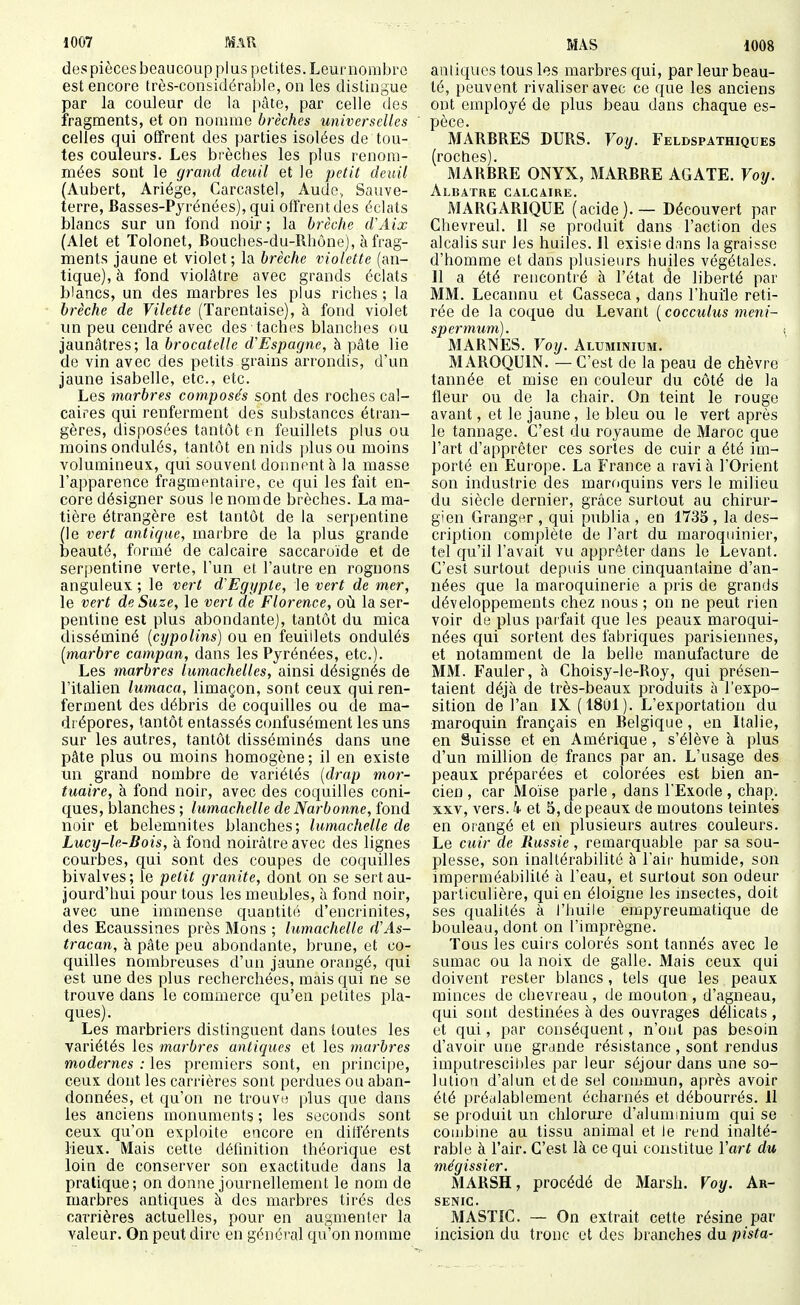 1008 despièces beaucoupplus petites. Leurnorabro est encore très-considérable, on les distingue par la couleur de la pâte, par celle des fragments, et on nomme brèches universelles celles qui offrent des parties isolées de tou- tes couleurs. Les bi'èches les plus renom- mées sont le grand deuil et le petit deuil (Aubert, Ariége, Carcastel, Aude, Sauve- terre, Basses-Pyrénées), qui offrent des éclats blancs sur un fond noir; la brèche d'Aix (Alet et Tolonet, Bouches-du-Rhùne), à frag- ments jaune et violet; la brèche violette (an- tique), à fond violâtre avec grands éclats blancs, un des marbres les plus riches; la brèche de Vilette (Tarentaise), à fond violet un peu cendré avec des taches blanches ou jaunâtres; la brocatelle d'Espagne, à pâte lie de vin avec des petits grains arrondis, d'un jaune isabelle, etc., etc. Les marbres composés sont des roches cal- caires qui renferment des substances étran- gères, disposées tantôt f-n feuillets plus ou moins ondulés, tantôt en nids plus ou moins volumineux, qui souvent donnent à la masse l'apparence fragmentaire, ce qui les fait en- core désigner sous lenomde brèches. La ma- tière étrangère est tantôt de la serpentine (le vert antique, marbre de la plus grande beauté, formé de calcaire saccaroïde et de serpentine verte, l'un et l'autre en rognons anguleux ; le vert d'Egypte, le vert de mer, le vert de Suze, le vert de Florence, où la ser- pentine est plus abondante], tantôt du mica disséminé [cypolins) ou en feuillets ondulés [marbre campan, dans les Pyrénées, etc.). Les marbres lumachelles, ainsi désignés de l'italien lumaca, limaçon, sont ceux qui ren- ferment des débris de coquilles ou de ma- drépores, tantôt entassés confusément les uns sur les autres, tantôt disséminés dans une pâte plus ou moins homogène ; il en existe un grand nombre de variétés [drap mor- tuaire, à fond noir, avec des coquilles coni- ques, blanches ; lumachelle de Narbonne, fond noir et belemnites blanches; lumachelle de Lucy-le-Bois, à fond noirâtre avec des lignes courbes, qui sont des coupes de coquilles bivalves ; le petit granité, dont on se sert au- jourd'hui pour tous les meubles, à fond noir, avec une immense quantité d'encrinites, des Ecaussiaes près Mons ; lumachelle d'As- tracan, à pâte peu abondante, brune, et co- quilles nombreuses d'un jaune orangé, qui est une des plus recherchées, mais qui ne se trouve dans le commerce qu'en petites pla- ques). Les marbriers distinguent dans toutes les variétés les marbres antiques et les marbres modernes : les premiers sont, en principe, ceux dont les carrières sont perdues ou aban- données, et qu'on ne trouva plus que dans les anciens monuments; les seconds sont ceux qu'on exploite encore en différents lieux. Mais cette définition théorique est loin de conserver son exactitude dans la pratique; on donne journellement le nom de marbres antiques à des marbres tirés des carrières actuelles, pour en augmenter la valeur. On peut dire en généi-al qu'on nomme antiques tous les marbres qui, par leur beau- té, peuvent rivaliser avec ce que les anciens ont employé de plus beau dans chaque es- pèce. MARBRES DURS. Voy. Feldspathiques (roches). MARBRE ONYX, MARBRE AGATE. Yoy. Albâtre calcaire. MARGARIQUE (acide). — Découvert par Chevreul. 11 se produit dans l'action des alcalis sur les huiles. Il existe d;ins la graisse d'homme et dans plusieurs huiles végétales. 11 a été rencontré à l'état de liberté par MM. Lecannu et Casseca, dans l'huile reti- rée de la coque du Levant ( cocculus meni- spermum). MARNES. Voy. Aluminium. MAROQUIN. — C'est de la peau de chèvre tannée et mise en couleur du côté de la fleur ou do la chair. On teint le rouge avant, et le jaune, le bleu ou le vert après le tannage. C'est du royaume de Maroc que l'art d'apprêter ces sortes de cuir a été im- porté en Europe. La France a ravi à l'Orient son industrie des maroquins vers le milieu du siècle dernier, grâce surtout au chirur- gien Grangt^r , qui publia , en 1735 , la des- cription complète de l'art du maroquinier, tel qu'il l'avait vu apprêter dans le Levant. C'est surtout depuis une cinquantaine d'an- nées que la maroquinerie a pris de grands développements chez nous ; on ne peut rien voir de plus pai fait que les peaux maroqui- nées qui sortent des fabriques parisiennes, et notamment de la belle manufacture de MM. Fauler, à Choisy-le-Roy, qui présen- taient déjà de très-beaux produits à l'expo- sition de l'an IX (1801). L'exportation du maroquin français en Belgique, en Italie, en Suisse et en Amérique, s'élève à plus d'un million de francs par an. L'usage des peaux préparées et colorées est bien an- cien, car Moïse parle, dans l'Exode, chap. XXV, vers, k et 5, de peaux de moutons teintes en orangé et en plusieurs autres couleurs. Le cuir de Russie, remarquable par sa sou- plesse, son inaltérabilité à l'aii' humide, son imperméabilité à l'eau, et surtout son odeur particulière, qui en éloigne les insectes, doit ses qualités à l'huile empyreumatique de bouleau, dont on l'imprègne. Tous les cuirs colorés sont tannés avec le sumac ou la noix de galle. Mais ceux qui doivent rester blancs , tels que les peaux minces de chevreau, de mouton , d'agneau, qui sont destinées à des ouvrages délicats , et qui, par conséquent, n'ont pas besoin d'avoir une grande résistance , sont rendus imputrescil)les par leur séjour dans une so- lution d'alun et de sel commun, après avoir été préalablement écharnés et débourrés. 11 se produit un chlorure d'alummium qui se combine au tissu animal et le rend inalté- rable à l'air. C'est là ce qui constitue ïart du mégissier. MARSH, procédé de Marsh. Voy. Ar- senic. MASTIC. — On extrait cette résine par incision du troue et des branches du pista-