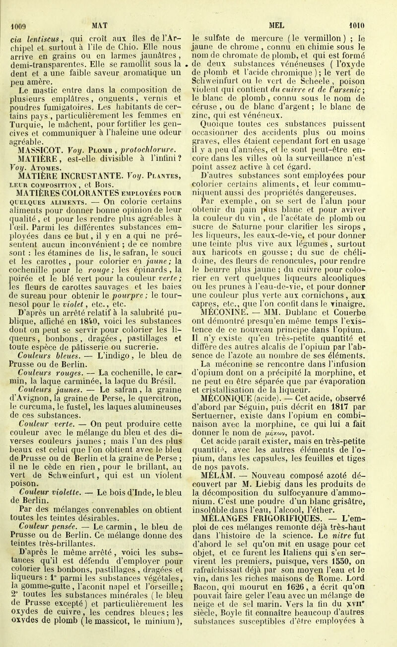 cm lentiscus, qui croît aux îles de l'Ar- chipel et surtout à l'île de Chio. Elle nous arrive en grains ou en larmes jaunâtres , demi-transparentes. Elle se ramollit sous la dent et a une faible saveur aromatique un peu amère. Le mgstic entre dans la compositiqn de plusieurs emplâtres, onguents, vernis et poudres fumigatoires. Les habitants de cer- tains pays , particulièrement les femmes en Turquie, le mâchent, pour fortifier les gen- cives et communiquer à l'haleine une odeur agréable. MASSICOT. Voy. Plomb , profochlorure. MATIÈRE, est-elle divisible à l'infini? Voy. Atomes. MATIÈRE INCRUSTANTE. Voy. Plantes, LEUR COMPOSITION, Ct BoiS. MATIÈRES COLORANTES employées pour QUELQUES ALijiENTs. — Ou coloric certaius aliments pour donner bonne opinion de leur qualité , et pour les rendre plus agréables à l'œil. Parmi les différentes substances em- ployées dans ce but, il y en a qui ne pré- sentent aucun inconvénient ; de ce nombre sont : les étamines do lis, le safran, le souci et les carottes, pour colorier ei jaune; la cochenille pour le rouge; les épinards , la poirée et le blé vert pour la couleur verte ; les fleurs de carottes sauvages et les baies de sureau pour obtenir le pourpre ; le tour- nesol pour le violet, etc., etc. D'après un arrêté relatif à la salubrité pu- blique, affiché en ISkO, voici les substances dont on peut se servir pour colorier les li- cjueurs , bonbons , dragées , pastillages et toute espèce de pâtisserie ou sucrerie. Couleurs bleues. — L'indigo, le bleu de Prusse ou de Berlin. Couleurs rouges. — La cochenille, le car- min, la laque carminée, la laque du Brésil. Couleurs jaunes. — Le safran, la graine d'Avignon, la graine de Perse, le quercitron, le curcuma, le fustel, les laques alumineuses de ces substances. Couleur verte. — On peut produire cette couleur avec le mélange du bleu et des di- verses couleurs j.'iunes ; mais l'un des plus beaux est celui que l'on obtient avec le bleu de Prusse ou de Berlin et la graine de Perse ; il ne le cède en rien, pour le brillant, au vert de Scliweinfurt, qui est un violent poison. Couleur violette. — Le bois d'Inde, le bleu de Berlin. Par des mélanges convenables on obtient toutes les teintes désirables. Couleur pensée. — Le carmin, le bleu de Prusse ou de Berlin. Ce mélange donne des teintes irès-brillantes. D'après le même arrêté , voici les subs- tances qu'il est défendu d'employer pour colorier les bonbons, pastillages , dragées et liqueurs : 1° parmi les substances végétales, la gomrae-gutte , l'aconit napel et l'orseille ; 2° toutes les substances minérales (le bleu de Prusse excepté) et particulièrement les oxydes de cuivre, les cendres bleues ; les oxydes de plomb (le massicot, le minium), le sulfate de mercure (le vermillon) ; le jaune de chrome , connu en chimie sous le nom de chromate de plomb, et qui est formé de deux substances vénéneuses ( l'oxyde de plomb et l'acide chromique ) ; le vert de Schweinfurt ou le vert de Scheele, poison violent qui contient du cuivre et de l'arsenic ; le blanc de plomb, connu sous le nom de céruse , ou de blanc d'argent ; le blanc de zinc, qui est vénéneux. Quoique toutes ces substances puissent occasionner des accidents plus ou moins graves, elles étaient cependant fort en usage il y a peu d'années, et le sont peut-être en- core dans les villes où la surveillance n'est point assez active à cet égard. D'autres substances sont employées pour colorier certains aliments, et leur commu- niquent aussi des propriétés dangereuses. Par exemple , on se sert de l'alun pour obtenir du pain ]Àns blanc et pour aviver la couleur du vin , de l'acétate de plomb ou sucre de Saturne pour clarifier les sirops , les liqueurs, les eaux-de-vie, et pour donner une teinte plus vive aux légumes, surtout aux haricots en gousse ; du suc de chéli- doine, des fleurs de renoncules, pour rendre le beurre plus jaune ; du cuivre pour colo- rier en vert quelques liqueurs alcooliques ou les prunes à l'eau-de-vie, et pour donner une couleur plus verte aux cornichons, aux câpres, etc., que l'on confit dans le vinaigre. MÉCONINE. — MM. Dublanc et Couerbe ont démontré presqu'en même temps l'exis- tence de ce nouveau principe dans l'opium. Il n'y existe qu'en très-petite quantité et diffère des autres alcalis de l'opium par l'ab- sence de l'azote au nombre de ses éléments. La méconine se rencontre dans l'infusion d'opium dont on a précipité la morphine, et ne peut eu être séparée que par évaporation et cristallisation de la liqueur. MÉCONiQUE (acide). — Cet acide, observé d'abord par Séguin, puis décrit en 1817 par Sertuerner, existe dans l'opium en combi- naison avec la morphine, ce qui lui a fait donner le nom de iJi.-ny.o>v, pavot. Cet acide paraît exister, mais en très-petite quantité, avec les autres éléments de l'o- pium, dans les capsules, les feuilles et tiges de nos pavots. MÉLAM. — Nouveau composé azoté dé- couvert par M. Liebig dans les produits de la décomposition du sulfocyanure d'ammo- nium. C'est une poudre d'un blanc grisâtre, insolûble dans l'eau, l'alcool, l'éther. MÉLANGES FRIGORIFIQUES. — L'em- ploi de ces mélanges remonte déjà très-haut dans l'histoire de la science. Le nitre fut d'abord le sel qu'on mit en usage pour cet objet, et ce furent les Italiens qui s'en ser- virent les premiers, puisque, vers 1550, on rafraîchissait déjà par son moyen l'eau et le vin, dans les riches maisons de Rome. Lord Bacon, qui mourut en 1626, a écrit qu'on pouvait faire geler l'eau avec un mélange de neige et de sel marin. Vers la fin du jcvii siècle, Boyle fit connaître beaucoup d'autres substances susceptibles d'être employées à