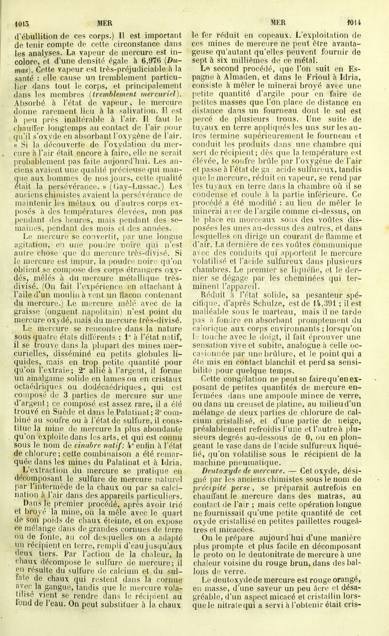 1013 MÈR d'ébùllition de ces corps.) Il est important de tenir compte de cette circonstance dans les analyses. La vapeur de mercure est in- colore, et d'une densité égale à 6,976 {Du- mas). Cette vapeur est très-préjudiciable à la santé : elle cause un tremblement particu- lier dans tout le corps, et principalement dans les membres {tremblement mercuriel). Absorbé à l'état de vapeur, le mercure donne rarement lieu à la salivation. Il est à peu près inaltérable à l'air. Il faut le chauffer longtemps au contact de l'air pour qu'il s'oxyde en absorbant l'oxygène de l'air. « Si la découverte de l'oxydation du mer- cure h l'air était encore à faire, elle ne serait ]irobablement pas faite aujourd'hui. Les an- ciens avaient une qualité précieuse qui man- que aux hommes de nos jours, cette qualité était la persévérance. » (Gay-Lussac.) Les anciens chii\iistes avaient la persévérance de maintenir les métaux ou d'autres corps ex- posés à des températures élevées, non pas pendant des lieures, mais [)endant des se- maines, pendant des mois et des années. Le mercure se convertit, par une longue agitation, en une poudre noire qui n'est autre chose que du mercure très-divisé. Si le mercure est impur, la poudre noire qu'on obtient se compose des corps étrangers oxy- dés, mêlés à du mercure métallique très- divisé. (On fait l'expérience en attachant à l'aile d'un moulin à vent un flacon contenant du mercure.) Le mercure mêlé avec de la graisse (onguent napolitain) n'est point du mercure oxydé, mais du mercure très-divisé. Le mercure se rencontre dans la nature sous quatre états différents : 1 à l'état natif, il se trouve dans la plupart des mines mer- curielles, disséminé en petits globules li- quides, mais en trop petite quantité pour qu'on l'extraie ; 2° allié à l'argent, il forme un amalgame solide en lames ou en cristaux octaédriques ou dodécaédriques, qui est composé de 3 parties de mercure sur une d'argent; ce composé est assez rare, il a été trouvé en Suède et dans le Palatinat ; 3° com- biné au soufre ou à l'état de sulfure, il cons- titue la mine de mercure la plus abondante qu'on exploite dans les arts, et qui est connu sous le nom de cinabre natif; 4° enfin à l'état de chlorure; cette combinaison a été remar- quée dans les mines du Palatinat et à Idria. L'extraction du mercure se pratique en décomposant le sulfure de mercure naturel par l'intermède de la chaux ou par sa calci- nation à l'air dans des appareils particuliers. Dans le premier procédé, après avoir trié et broyé la mine, on la môle avec le quart de son poids de chaux éteinte, et on expose ce mélange dans de grandes cornues de terre ou de fonte, au col desquelles on a adapté un récipient en terre, rempli d'eau jusqu'aux deux tiers. Par l'action de la chaleur, la chaux décompose le sulfure de mercure; il en résulte du sulfure de calcium et du sul- fate de chaux qui restent dans la cornue avec la gangue, tandis que le mercure vola- tilisé vient se rendre dans le récipient au tond de l'eau. On peut substituer à la chaux MER lOU le fer réduit en copeaux. L'exploitation de ces mines de mercure ne peut être avanta- geuse qu'autant qu'elles peuvent fournir de sept à six millièmes de ce métal. Lf\ second procédé, que l'on suit en Es- pagne à Almaden, et dans le Frioul à Idria, consiste à mêler le minerai broyé avec une petite quantité d'argile pour en faire de petites masses que l'on place de distance en distance dans un fourneau dont le sol est percé de plusieurs trous. Une suite de tuyaux en terre appliqués les uns sur les au- tres termine supérieurement le fourneau et conduit les produits dans une chambre qui sert de récipient; dès que la température est élévée, le soufre brûle par l'oxygène de l'air et passe à l'état de ga acide sulfureux, tandis que le mercure, réduit en vapeur, se rend par les tuyaux en terre dans la chambre oià il se condense et coule à la partie inférieure. Ce procédé a été modifié : au lieu de mêler le minerai avec de l'argile comme ci-dessus, on le place en morceaux sous des voûtes dis- posées les unes au-dessus des autres, et dans lesquelles on dirige un courant de flamme et d'air. La dernière de ces voûtes communique avec des conduits qui apportent le mercure volatilisé et l'acide sulfureux dans plusieurs chambres. Le premier se liquéfie, et le der- nier se dégage par les cheminées qui ter- minent l'appareil. Réduit à l'état solide, sa pesanteur spé- cifique, d'après Schulze, est de H,391 ; il est malléable sous le marteau, mais il ne tarde pas à fon{ire en absorbant promptement du calorique aux corps environnants ; lorsqu'on 11- touche avec le doigt, il fait éprouver une sensation vive et subite, analogue à celle oc- casionnée par une brûlure, et le point qui a été mis en contact blanchit et perd sa sensi- bilité pour quelque temps. Celte congélation nepeutse fairequ'enex- posant de petites quantités de mercure en- fermées dans une ampoule mince de verre, ou dans un creuset de platine, au milieu d'un mélange de deux parties de chlorure de cal- cium cristallisé, et d'une partie de neige, préalablement refroidis l'une et l'autre à |)lu- sieurs degrés au-dessous de 0, ou en plon- geant le vase dans de l'acide sulfureux liqué- fié, qu'on volatilise sous le récipient de la machine pneumatique. Deutoxyde de mercure. — Cet oxyde, dési- gné par les anciens chimistes sous le nom de précipité perse, se préparait autrefois en chauffant le mercure dans des matras, au contact de l'air ; mais cette opération longue ne fournissait qu'une petite quantité de cet oxyde cristallisé en petites paillettes rougeâ- tres et micacées. On le prépare aujourd'hui d'une manière plus prompte et plus facile en décomposant le proto on le deutonitrate de mercure à une chaleur voisine du rouge brun, dans des bal- lons de verre. Le deutoxyde de mercure est rouge orangé, en masse, d'une saveur un peu acre et désa- gréable, d'un aspect micacé et cristallin lors- que le nitrate qui a servi à l'obtenir était cris-
