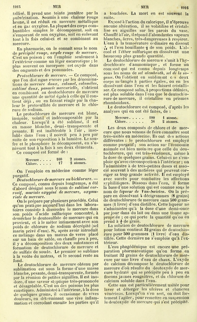 tallisé. Il prend une teinte jaunâtre par la pulvérisation. Soumis à une chaleur rouge brune, il est réduit en mercure métallique et en gaz oxygène. La plupartdes corps com- bustibles simples le décomposent, soit en s'emparant de son oxygène, soit en enlevant tout à la fois celui-ci et se combinant au mercure. En pharmacie, on le connaît sous le nom de précipité rouge, oxi/de rouge de mercure. C'est un poison ; on l'emploie seulement à l'extérieur comme un léger escarrotique ; le plus souvent on incorpore cet oxyde dans des onguents et des pommades. Protochlorure de mercure. — Ce composé, que l'on dist ngue encore par les dénomina- tions de mercure doux, calomel, calomélas, sublimé doux, panacée mercurielle, s'obtient en combinant au deutochlorure de mercure une quantité de métal égale à celle qu'il con- tient déjà , ou en faisant réagir par la cha- leur le protosulfate de mercure et le chlo- rure de sodium. Le protochlorure de mercure est blanc, insiiùde, volatil et indécomposable par la chaleur. Lorsqu'il a été sublimé, il est en masse bhmche, demi-transparente et pesante. Il est inaltérable à l'air , inso- luble dans l'eau ; il noircit peu à peu par suite de son exposition à la lumière. Le sou- fre et le phosphore le décomposent, en s'u- nissant tout à la fois à ses deux éléments. Ce composé est formé de : Mercure.... 100 2 atomes. Chlore 1? 2 atomes. On l'emploie en médecine comme léger purgatif. Deutochlorure de mercure oubichlorure. — Ce composé, connu depuis longtemps, a été d'abord désigné sous le nom de sublimé cor- rosif, muriate oxygéné de mercure, oxtjmu- riate de mercure. On le prépare par plusieurs procédés. Celui qu'on pratique aujourd'hui dans les labora- toires consiste à dissoudre le mercure dans son poids d'acide sulfurique concentré, à dessécher le deutosulfate de mercure qui en provient, et à le mêler intimement avec son poids de chlorure de sodium décrépité (sel marin privé d'eau). Si, après avoir introduit ce mélange dans un matras de verre placé sur un bain de sable, on chauffe peu à peu, il y a décomposition des deux substances et formation de deutochlorure de mercure et de sulfate de soude. Le premier se sublime à la voûte du matras, et le second reste au fond. Le deutochlorure de mercure obtenu par sublimation est sous la forme d'une masse blanche, pesante, demi-transparente, formée par la réunion de petites aiguilles. 11 est ino- dore, d une saveur stfptique très-prononcée et désagréable. C'est un des poisons les plus caustiques. Administré à l'intérieur, à la dose de quelques grains, il occasionne de vives douleurs, en déterminant une vive inflam- mation et corrodant ensuite les parties qu'il MER i016 a touchées. La mort en est souvent la suite. Exposé à l'action du calorique, il n'éprouve aucune altération, il se volatilise et cristal- lise en aiguilles sur les parois du vase. Chauff'é àl'air, il répand d'abondantes vapeurs blanches, acres, très-dangereuses à respirer. L'eau à la température ordinaire en dissout et l'eau bouillante de son poids. L'al- cool et réther sulfurique en dissolvent une beaucoup plus grande quantité. Le deutochlorure de mercure s'unit à l'hy- drochloi ate d'ammoniaque , et forme un composé qui est connu depuis longtemps sous les noms de sel alembroth, sel de la sa- gesse. On l'obtient en sublimant es deux corps mélangés à parties égales, ou en les dissolvant dans l'eau et les faisant cristalli- ser. Ce composé salin, à proportions détinies, est plus soluble dans l'eau que le deutoch'o- rure de mercure, il cristallise en prismes rhomboïdaux. Le deutochlorure est composé, d'après les analyses qui en ont été faites, de : Mercure 100 l atome. Clilore 36 2 atomes. Les deux composés de chlore et de mer- cure que nous venons de faire connaître sont très-usités en médecine. Ils ont dfs actions différentes : le protochlorure est employé comme purgatif; son action sur l'économie animale est bien moin Ire que celle du deu- tochlorure, qui est très-vénéneux, même à la dose de quelques grains. Celui-ci ne s'em- ploie qu'avec circonspection à l'intérieur ; on l'administre à de tres-petites doses et asso- cié souvent à des matières qui peuvent cor- riger sa trop grande activité. Il est employé avec succès pour combattre les affections syphilitiques. Dissous dans l'eau, il forme la base d'une solution qui est connue sous le nom de liqueur de Van-Swieten. On la pré- pare en dissolvant 4 décigrammes (8 grains) de deutochlorure de mercure dans 500 gram- mes (1 livre) d'eau distillée. Cette liqueur ne s'administre qu'à la dose d'une demi-once par jour dans du lait ou dans une tisane ap- propriée ; ce qui porte la quantité qu'on en prend à f de grain. La solution de deutochlorure de mercure pour lotion contient 32 grains de deutochlo- rure pour 500 grammes (1 livre) d'eau dis- tillée. Cette dernière ne s'emploie qu'à l'ex- térieur. L'eau phagédénique est encore une pré- paration pharmaceutique qu'on forme en traitant 32 grains de deutochlorure de mer- cure par une livre d'eau de chaux. L'oxyde de calcium décompose le deutochlorure de mercure tVoù. résulte du deutoxyde de mer- cure hydraté qui se précipite peu à peu en flocons jaunes rougeâtres, et du chlorure de calcium soluble dans l'eau. Cette eau est particulièrement usitée pour laver et déterger les ulcères et chancres vénériens. Lorsqu'on s'en sert, on doit for- tement l'agiter, pour remettre en suspension le deutoxyde de mercure qui s'est précipité.