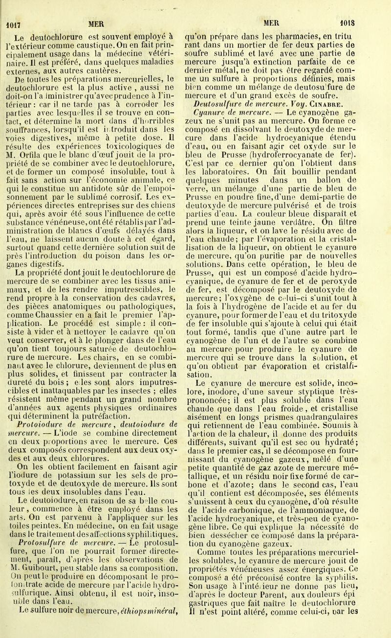 Le deutochlorure est souvent employé à l'extérieur comme caustique. On en fait prin- cipalement usage dans la médecine vétéri- naire. Il est préféré, dans quelques maladies externes, aux autres cautères. De toutes les préparations mercurielles, le deutochlorure est la plus active , aussi ne doit-on l'a Iministrerqu'avecprudence à l'in- térieur : car i! ne tarde pas à corroder les parties avec lesquflles il se trouve en con- tact, et détermine la mort dans d'hnrribles souffrances, lorsqu'il est introduit dans les voies digestives, même à petite dose. Il résulte des ex[)ériences toxicologiques de M. Orfila que le blanc d'œuf jouit de la pro- priété de se combiner avec le deutochlorure, et de former un composé insoluble, tout à fait sans action sur l'économie animale, ce qui le constitue un antidote sûr de l'empoi- sonnement par le sublimé corrosif. Les ex- périences directes entreprises sur des chiens qui, après avoir été sous l'influence de cette substance vénéneuse,ontété rétablis par l'ad- ministration de blancs d'œufs délayés dans l'eau, ne laissent aucun doute à cet égard, surtout quand cette dernière solution suit de près l'introduction du poison dans les or- ganes digestifs. La propriété dont jouit le deutochlorure de mercure de se combiner avec les tissus ani- maux, et de les rendre imputrescibles, le rend propre à la conservation des cadavres, des pièces anatomiques ou pathologiques, comme Chaussier en a fait le premier l'ap- plication. Le procédé est simple : il con- siste à vider et à nettoyer le cadavre qu'on veut conserver, et à le plonger dans de l'eau qu'on tient toujours saturée de deutochlo- rure de mercure. Les chairs, en se combi- nant avec le chlorure, deviennent de plus en plus solides, et finissent par contracter la dureté du bois ; e.les sont alors imputres- cibles et inattaquables par les insectes ; elles résistent même pendant un grand nombre d'années aux agents physiques ordinaires qui déterminent la putréfaction. Protoiodure de mercure, deutoiodure de mercure. — L'iode se combine directement en deux pioportions avec le mercure. Ces deux composés correspondent aux deux oxy- des et aux deux chlorures. On les obtient facilement en faisant agir l'iodure de potassium sur les sels de pro- toxyde et de deutoxyde de mercure. Ils sont tous les deux insolubles dans l'eau. Le deutoiodure,en raison de sa b 'ile cou- leur , commence à être employé dans les arts. On est parverm à l'appliquer sur les toiles peintes. En médecine, on en fait usage dans le traitement désaffections syphilitiques. Protosulfure de mercure. — Le protosul- fure, que l'on ne pourrait former directe- ment, [)araît, d'.iprès les observations de M. Guibourt, peu stable dans sa composition. On peut le produire en décomposant le pro- lon.trate acide de mercure par l'aciile hydro- iulfurique. Ainsi obtenu, il est noir, inso- nble dans l'eau. Le sulfure noir de mercure, éthiopsminéral, qu'on prépare dans les pharmacies, en tri tu rant dans un mortier de fer deux parties de soufre sublimé et lavé avec une partie de mercure jusqu'à extinction parfaite de ce dernier métal, ne doit pas être regardé com- me un sulfure à proportions définies, mais bion comme un mélange de deutosu'fure de mercure et d'un grand excès de soufre. Deutosulfure de mercure. Voy. Cinabre. Cyanure de mercure. — Le cyanogène ga- zeux ne s'unit pas au mercure. On forme ce composé en dissolvant le deutoxyde de mer- cure dans l'acide hydrocyanique étendu d'eau, ou en faisant agir cet oxyde sur le bleu de Prusse (hydroferrocyanate de fer). C'est par ce dernier qu'on l'obtient dans les laboratoires. On fait bouillir pendant quelques minutes dans un ballon de verre, un mélange d'une partie de bleu de Prusse en poudre fine, d'une demi-partie de deutoxyde de mercure pulvérisé et de trois parties d'eau. La couleur bleue disparaît et prend une teinte jaune verdâtre. On filtre alors la liqueur, et on lave le résidu avec de l'eau chaude; par l'évaporation et la cristal- lisation de la liqueur, on obtient le cyanure de mercure, qu'on purifie par de nouvelles solutions. Dans cette opération, le bleu de Prusse, qui est un composé d'acide hydro- cyanique, de cyanure de fer et de peroxyde de fer, est décomposé par le deutoxyde de mercure; l'oxygène de c. lui-ci s'unit tout à la fois à l'hydrogène de l'acide et au fer du cyanure, pour former de l'eau et du tritoxyde de fer insoluble qui s'ajoute à celui qui était tout formé, tandis que d'une autre part le cyanogène de l'un et de l'autre se combine au mercure pour produire le cyanure de mercure qui se trouve dans la sulution, et qu'on obtient par évaporation et cristal/i- sation. Le cyanure de mercure est solide, inco- lore, inodore, d'une saveur styptique très- prononcée; il est plus soluble dans l'eau chaude que dans l'eau froide, et cristallise aisément en longs prismes quadrangulaires qui retiennent de l'eau combinée. Soumis à l'action de la chaleur, il donne des produits différents, suivant qu'il est sec ou hydraté; dans le premier cas, il se décompose en four- nissant du cyanogène gazeux, mêlé d'une petite quantité de gaz azote de mercure mé- tallique, et un résidu noir fixe formé de car- bone et d'azote; dans le second cas, l'eau qu'il contient est décomposée, ses éléments s'unissent à ceux du cyanogène, d'où résulte de l'acide carbonique, de l'ammoniaque, de l'acide hydrocyanique, et très-peu de cyano- gène libre. Ce qui expli([ue la nécessité de bien dessécher ce composé dans la prépara- tion du cyanogène gazeux. Comme toutes les préparations mercuriel- les solubles, le cyanure de mercure jouit de propriétés vénéneuses assez énergiques. Ce composé a été préconisé contre la sypiiilis. Son usage à l'inté.ieur ne donne pas lieu, d'après le docteur Parent, aux douleurs épi gastriques que fait naître le deutochlorure Il n'est point altéré, comme celui-ci, nar les