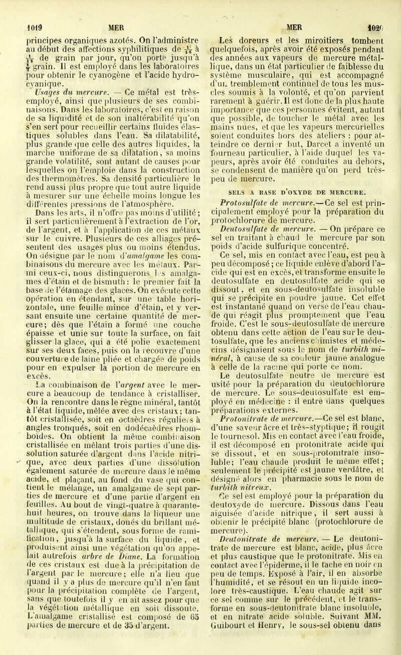 principes organiques azotés. On l'administre au début des affections syphilitiques de -^^ à ^ de grain par jour, qu'on porte jusqu'à ^ grain. Il est employé dans les laboratoires pour obtenir le cyanogène et l'acide hydro- cyanique. Usages du mercure. - Ce métal est très- employé, ainsi que plusieurs de ses combi- naisons. Dans les laboratoires, c'est en raison de sa liquidité et de son inaltérabilité qu'on s'en sert pour recueillir certains tluides élas- tiques solubles dans Feau. Sa dilatabilité, plus grande (jue celle des autres liquides, la marche uniforme de sa dilatation, sa moins grande volatilité, sont autant de causes pour lesquelles on l'emploie dans la construction des thermomètres. Sa densité particulière le rend aussi plus propre que tout autre liquide h mesurer sur une échelle moins longue les ditïi'rentes jiressions de l'atmosphère. Dans les arts, il n'offriî pas moins d'utilité ; il sert particulièrement à l'extraction de l'or, de l'argent, et à l'application de ces métaux sur le cuivre. Plusieurs de ces alliages pré- sentent des usages plus ou inoins étendus. On désigne par le nom d'amalgame les com- binaisons du mercure avec les méiaux. Par- mi ceux-ci, nous distinguerons l. s amalga- mes d'étain et de bismuth: le premier fait la base lie l'étamage des glaces. On exécute celte opération en étendant, sur une table hori- zontale, une feuille mince d'étain, et y ver- sant ensuite une certaine quantité de mer- cure; dès que l'étain a formé ime couche épaisse et unie sur toute la surface, on fait glisser la glace, qui a été polie exactement sur ses deux faces, puis on la t ecouvre d'une couvertui ede laine pliée et chargée de poids pour en expulser la portion de mercure en excès. La combinaison de Vargent avec le mer- cure a beaucoup de tendance à cristalliser. On la rencontre dans le règne minéral, tantôt à l'état liquide, mêlée avec des cristaux; tan- tôt cristallisée, soit en octaèdres régulieis à angles tronqués, soit en dodécaèdres rhom- boïdes. On obtient la même combinaison cristallisée en mêlant trois parties d'une dis- solution saturée d'argent dans l'acide nitri-  que, avec deux parties d'une dissolution également saturée de mercure dans le môme acide, et plaçant, au fond du vase qui con- tient le mélange, un amalgame de sept par- ties de mercure et d'une partie d'argent en feuilles. Au bout de vingt-quatre à quarante- huit heures, on trouve dans la liqueur une multitude de cristaux, doués du brillant mé- tallique, qui s'étendent, sous forme de rami- iication, jusqu'à la surface du liquide, et produisent ainsi une végétation qu'on appe- lait autrefois arbre de Diane. La formation de ces cristaux est due à la précipitation de l'argent parle mercure; elle n'a lieu que quand il y a plus de mercure qu'il n'en faut pour la précipitation complète de l'argent, sans que toutefois il y en ait assez pour que la végétrition métallique en soit dissoute. L'amalgame cristallisé est composé de 65 parties de mercure et de 35 d'argent. Les doreurs et les miroitiers tombent quelquefois, après avoir été exposés pendant des années aux vapeurs de mercure métal- lique, dans un état particulier de faiblesse du système musculaire, qui est accompagné d'uu tremblement continuel de tous les mus- cles soumis à la volonté, et qu'on parvient rarement à guérir. 11 est donc de la plus haute importance c[ue ces personnes évitent, autant que possible, de toucher le métal avec les mains nues, et que les vapeurs mercurielles soient conduites hors des ateliers : pour at- teindre ce derni t but, Darcet a inventé un fourneau particulier, à l'aide duquel les va- peurs, après avoir été conduites au dehors, se condensent de manière qu'on perd très- peu de mercure. SELS A BASE d'oXYDE DE MERCUKE. Protosulfate de mercure.—Ce sel est prin- cipalement employé pour la préparation du protochlorure de mercure. Deutosulfate de mercure. — On prépare ce sel en traitant à chaud le mercure par son poids d'acide sulfurique concentré. Ce sel, mis en contact avec l'eau, est peu à peu décomposé ; ce liquide enlève d'abord l'a- cide qui est en excès, et transforme ensuite le deutosulfate en deutosulfate acide qui se dissout, et en sous-deutosulfate insoluble qui se précipite en poudre jaune. Cet elfet est instantané quand on verse de l'eau chau- de qui réagit plus promptement que l'eau froide. C'est le sous-deutosulfate de mercure obtenu dans cette action de l'eau sur le deu- tosulfate, que les anciens chimistes et méde- cins désignaient sous le nom de turbitli mi- néral, à cause de sa couleur jaune analogue à celle de la racme qui porte ce nom. Le deutosulfate neutre de mercure est usité pour la préparation du tieutochlorure de mercure. Le sous-deulosulfate est em- ployé en médecine : il entre dans quelques préparations externes. Protonitrate de mercure.—Ce sel est blanc, d'une saveur âcre et très-styptitjue; ii rougit le tournesol. Mis en contact avec l'eau froide, il est décomposé en protonitrale acide qui se dissout, et en sous-jirotonitraîe inso- luble; l'eau chaude produit le même etfet; seulement le précipité est jaune verdâtre, et désigné alors en pharmacie sous le nom de turbith nitreux. Ce sel est employé pour la préparation du deutoxyde do mercure. Dissous dans l'eau aiguisée d'acide nitrique, il sert aussi à ob:enir le précipité blanc (protochlorure de mercure). Deutonitrate de mercure. — Le deutoni- trate de mercure est blanc, acide, plus acre et plus caustique que le protonitrate. Mis en contact avec l'épiderme, il le tache en noir vn peu de temps. Exposé à l'air, il en absorbe l'humidité, et se résout en un liquide inco- lore très-caustique. L'eau chaude agit sur ce sel comme sur le précédent, et le trans- forme en sous-deutonitrate blanc insoluble, et en nitrate acide soluble. Suivant MM. Guibourt et Henry, le sous-sel obtenu dans