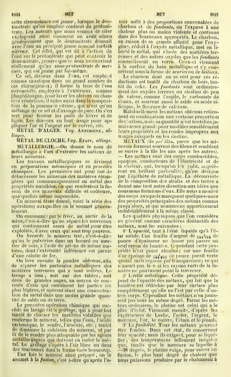i021 MET • cette circonstance est jaune , lorsque le deu- tonitrate qu'on emploie contient du protoni- trate. Le3 auteurs que nous venons de citer exi)liquent ainsi comment on avait admis généralement que le deutonitrate donnait avec l'eau un précipité jaune nommé turhith nitreux. Cet etfet, qui est dû à l'action de l'eau sur le protonitrate qui peut contenir le deutonitrate, prouve que ce nom ne convient réellement qu'au soiis-protonitrate de mer- cure, qui est jaune par lui-même. Ce sel, dissous dans l'eau, est employé comme caustique dans un grand nombre de cas chirurgicaux; il forme la base de Veau mercurielle, employée à l'extérieur, comme phagédénique, pour laver les ulcères ou chan- cces vénériens; il entre aussi dans la composi- tion de la pomma ie citrine, qui n'est qu'un mélange de ce sel et d'axonge de porc. Ou s'en sert pour feutrer les poils de lièvre et de lapin. Les doreurs en font usage pour ap- pliquer l'or et l'argent sur le cuivre, etc. MÉTAL D'ALGER. Foy. Antimoine, al- liages. MÉTAL DE CLOCHE. Voy. Étain, alliage. MÉTALLURGIE.—On donne le nom de métallurgie à l'art d'extraire les métaux de leurs minerais. Les travaux métallurgiques se divisent en préparations mécani/jues et en procédés chimiques. Les premières ont pour but de débarrasser les minerais des matières étran- gères qui communiqueraient au métal des propriétés nuisibles, ou qui rendraient la fu- sion de ces mmerais difficile et coûteuse, que'quefois même impossible. Un minerai étant donné, voici la série des opérations auxquelles on le soumet généra- lement. On commence par le ïnVr, au sortir delà mine,c'est-k-dire qu'on sépare les morceaux qui contiennent assez de métal pour être exploités, d'avec ceux qui sont trop pauvres. On bocarde le minerai trié, c'est-à-diro qu'on le pulvérise dans un bocard ou mor- tier de bois, à l'aide de pilons de même ma- tière, dont l'extrémité inférieure est garnie d'une calotte de fer. On lave ensuite la poudre obtenue, afin de séparer les particules métalliques des matières terreuses qui y sont mêlées. Le lavage a lieu, soit sur des tables, soit dans de grandes auges, au moyen de cou- rants d'eau qui entraînent les parties Jes plus légères, et opèrent ainsi une concentra- tion du métal dans une moins grande quan- tité de sable ou de terre. La première opération chimique qui suc- cède au lavage est\e grillage, qui a pour but tantôt de chasser les matières volatiles que renferme le minerai, telles que l'eau, l'acide carbonique, le soufre, l'arsenic, etc. ; tantôt de diminuer la cohésion du minerai, et par là de le rendre plus attaquable par les agents métallurgiques qui doivent en isoler le mé- tal. Le grillage s'opère à l'air libre ou dans des fourneaux dont la forme varie beaucoup. Une fois le minerai ainsi préparé, on le soumet à la fusion, c'est k-dire qu'après l'a- MET im voir mêlé à des proportions convenables de charbon et de fondants, on l'expose à une chaleur plus ou moins violente et continue dans des fourneaux appropriés. Le charbon, en raison de sa grande affinilé pour l'oxy- gèn'^, réduit à l'oxyde métallique, met en li- berté le métal, qui s'isole des matières ter- reuses et des autres oxydes que les fondants converlissent en verre. Ceux-ci viennent à la surface du bain métallique et s'y con- crètent sousla forme de scories on de laitiers. Le charDon dont on se sert pour ces ré- ductions est tantôt du charbon de bois, tan- tôt du coke. Les fondants sont ordinaire- ment des oxydes terreux ou alcalins de peu de valeur, comme l'argile, le carbonate de cliaux, et souvent aussi le sable ou acide si- licique, le fluorure de calcium. Habituellement les métaux obtenus retien- nent en combinaison une certaine proportion dec'iarbon, mais sa quantité n'est toutetbis ja- mais assez grand'cpour modifier sensiblement leurs propriétés et les rendre impropres aux usages auxquels on les destine. MÉTAUX (de ^et alla, parce que les mi- nerais forment souvent des filons et semblent se suivre à la file les uns après les autres). — Les métaux sont des corps combustibles, opaques, conducteurs de l'électricité et de la ch.ileur, qui, lorsqu'on les polit, acquiè- rent un brillant particulier, qu'on désigne par l'épithète de métallique. La découverte de la composition d<^s alcalis et des terres a donné une tout autre direction aux idées que nousnous formionsd'eux.Elle nous amontré des corps auxquels manquent quelques-unes des propriétés principales des métaux connus jusqu'alors, et qui néanmoins appartiennent indubitablement à la même classe. Les qiialités physiques que l'on considère en général comme caractères distinctifs des métaux, sont le^ suivantes : 1° Vopacité, tant à l'état liquide qju'à l'é- tat solide. Une feuille d'argent de tpg'ooo 'le' pouce d'épaisseur ne laisse pss [casser un seul rayon de lumièie. Gi'pendant cette pro- ])riété n'est point absolué; car une feuille d'or épaisse de Tôisrô ''^ pouce paraît verte quand on la regarde par ti'ansparence; ce qui n'aurait pas lii u si les rayons verts de la lu- mière ne pouvaient point ia traverser. 2° Véclat métallique. Cette propriété dé- pend de l'opacité des métaux, qui fait c^ue la lumière est réfléchie par leur surface plus complètement qu'elle ne l'est par celle d'au- tres corps. Cependant les métaux n'en jouis- sent pas tous au même degré. Parmi les mé- taux ordinaires, le pl-atine est celui qui a le plus d'éclat. Viennent ensuite, d'après les expériences de Leslie, l'acier, l'argent, le mercure, l'or, le cuivre, l'étain et le plomb. 3° La fusibilité. Tous les métaux peuveot être fondus. Dans cet état, ils conservent leur opacité; mais ils exigent, pour se liqué- fier , des températures tellement inégal; s que, tandis que le mercure se liquéfie à —38 degrés, le platine exige, pour entrer en fusion, le plus haut degré de chaleur que nous puissions produire par le chalumeau à