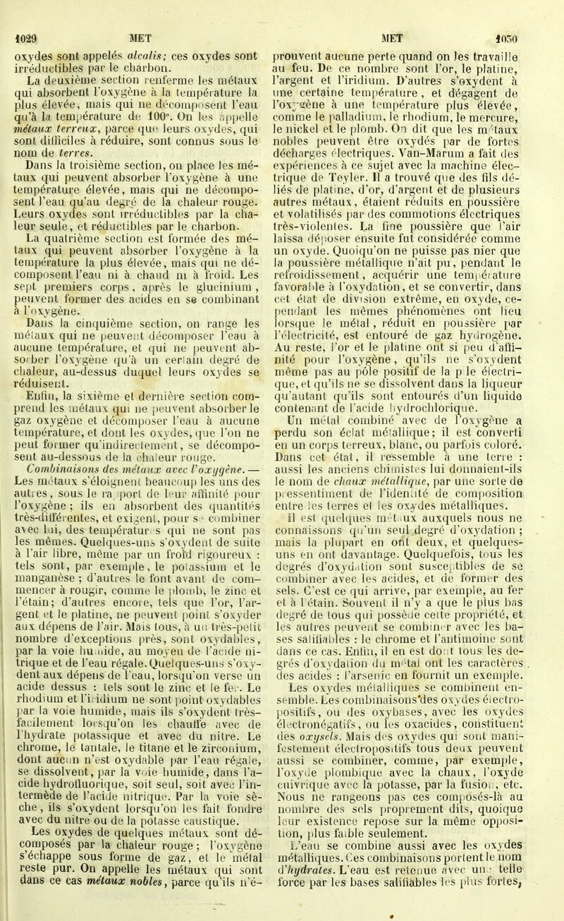 oxydes sont appelés alcalis; ces oxydes sont irréductibles par le charbon. La deuxième section renferme les métaux qui absorbent l'oxygène à la température la plus élevée, mais qui ne décomposent l'eau qu'à la température de 100°. On les .ippelle métaux terreux, parce que leurs oxydes, qui sont difficiles à réduire, sont connus sous le nom de terres. Dans la troisième section, on place les mé- taux qui peuvent absorber l'oxygène à une température élevée, mais qui ne décompo- sent l'eau qu'au degré de la chaleur rouge. Leurs oxydes sont irréductibles par la cha- leur seule, et réductibles {)ar le charbon. La quatrième section est formée des mé- taux qui peuvent absorber l'oxygène à la température la plus élevée, mais qui ne dé- composent l'eau ni à chaud m à iVoid. Les sept premiers corps, après le glucinium , peuvent former des acides en se combinant à l'oxygène. Dans la cinquième section, on range les méiaux qui ne peuvent décomposer l'eau à aucune température, et qui ne peuvent ab- sorber l'oxygène qu'à un cerîaiu degré de chaleur, au-dessus duquel leurs oxydes se réduisent. Enfui, la sixième et dernière section com- prend les métaux qui ne peuvent absorber le gaz oxygène et décomposer l'eau à aucune température, et dont les oxydes, que l'on ne peut former qu'indirectement, se décompo- sent au-dessous de Ja chaleur rouge. Combinaisons des méiaux avec Voxygène.— Les métaux s'éloignent beaucoup les uns des autres, sous le ra port de leur affinité pour l'oxygène ; ils en absorbent des quantités très-ditférentes, et exigent, pour s.:' combiner avec lai, des teinpératur s qui ne sont pas les mêmes. Quelques-uns s'oxydent de suite à l'air libre, même par un froid rigoureux : tels sont, par exemple, le polas-^^iuin et le manganèse ; d'autres le font avant de com- mencer à rougir, comme le plotnb, le zinc et l'étain; d'autres encore, tels que l'or, l'ar- gent et le platine, ne peuvent point s'oxyder aux dépens de l'air. Mais tous, à un très-petit nombre d'exceptions près, sont oxydables, par la voie hu.nide, au moyeu de l'acide ni- trique et de l'eau régale. Quelques-uns s'oxy- dent aux dépens de l'eau, lorsqu'on verse un acide dessus : tels sont le zinc et le fer. Le rhodium et l'iridium ne sont point oxydables par la voie humide, mais ils s'oxydent très- facilement lorsqu'on les chaufle avec de l'hydrate potassique et avec du nitre. Le chrome, le tantale, le titane et le zircouium, dont aucun n'est oxydable par l'eau régale, se dissolvent, par la voie humide, dans l'a- cide hydroiluorique, soit seul, soit avec l'in- termède de l'acide nitrique. Par la voie sè- che , ils s'oxydent lorsqu'on les fait fondre avec du nitre ou de la potasse caustique. Les oxydes de quelques métaux sont dé- composés par la chaleur rouge ; l'oxvgène s'échappe sous forme de gaz, et le métal reste pur. On appelle les métaux qui sont dans ce cas métaux nobles, parce qu'ils n'é- prouvent aucune perte quand on les travaille au feu. De ce nombre sont l'or, le platine, l'argent et l'iridium. D'autres s'oxydent à une certaine température , et dégagent de l'ox^ïïène à une température plus élevée, comme le ]talladimn, le rhodium, le mercure, le nickel elle plomb. On dit que les mt'taux nobles peuvent être oxydés par de fortes décharges électriques. Van-Marum a fait des expériences à ce sujet avec la machine élec- trique de ïeyler. 11 a trouvé que des fils dé- liés de platine, d'or, d'argent et de plusieurs autres métaux, étaient réduits en poussière et volatilisés [)ar des commotions électriques très-violentes. La fine poussière que l'air laissa déposer ensuite fut considérée comme un oxyde. Quoiqu'on ne puisse pas nier que la poussière métallique n'ait pu, pendant le refroidissement, acquérir une tempéiature favorable à l'oxydation, et se convertir, dans cet état de division extrême, en oxyde, ce- pendant les mêmes phénomènes ont lieu lorsque le métal, réduit en poussière {lar l'électricité, est entouré de gaz hydrogène. Au reste, l'or et le platine ont si peu d'affi- nité pour l'oxygène, qu'ils ne s'oxydent même pas au pôle positif de la p le éfectri- que,et qu'ils ne se dissolvent dans la liqueur qu'autant qu'ils sont entourés d'un liquide contenant de l'acide !iydrochloriqne. Un métal combiné avec de l'oxygène a perdu son éclat métallique; il est converti en un corps terreux, blanc, ou parfois coloré. Dans cet état, il ressemble à une terre : aussi les anciens chimistes lui donnaient-ils le nom de chaux métallique, par une sorte de pi essentiinent de l'ideniité de composition entre les terres el les oxydes métalliques. Il est quelques m^'tiiux auxquels nous ne connaissons qu'un seul degré d'oxydation ; mais la plupart en ont deux, et quelques- uns en ont davantage. Quelquefois, tous les degrés d'oxyd.Uion sont suscej.tibles de se combiner avec les acides, et de former des sels. C'est ce qui arrive, par exemple, au fer et à 1 étain. Souvent il n'y a que le plus bas degré de tous qui possèue cette propriété, et les autres peuvent se combim-r avec les ba- ses salifiables : le chrome et l'antimoine sont dans ce cas. Enfin, il en est dont tous les de- grés d'oxydation du m'Hai ont les caractères des acides : l'arsenic en fournit un exemple. Les oxydes métalliques se combinent en- semble. Les combinaisons'des oxydes éiectro- l^ositifs, ou des oxybases, avec les oxydes élrfctronégatifs, ou les oxacides, constituent des oxysels. Mais des oxydes qui sont mani- festement électropositifs tous deux peuvent aussi se combiner, comme, par exemi)le, l'oxyde plombique avec la chaux, l'oxyde cnivrique avec la potasse, par la fusioi;, etc. Nous ne rangeons pas ces composés-là au nombre des sels proprement dits, quoique leur existence repose sur la même opposi- tion, plus faible seulement. L'eau se combine aussi avec les oxydes métalliques. Ces combinaisons portent le nom (ïhydrates. L'eau est retenue avec un ■ telle force par les bases salifiables les plus fortes.