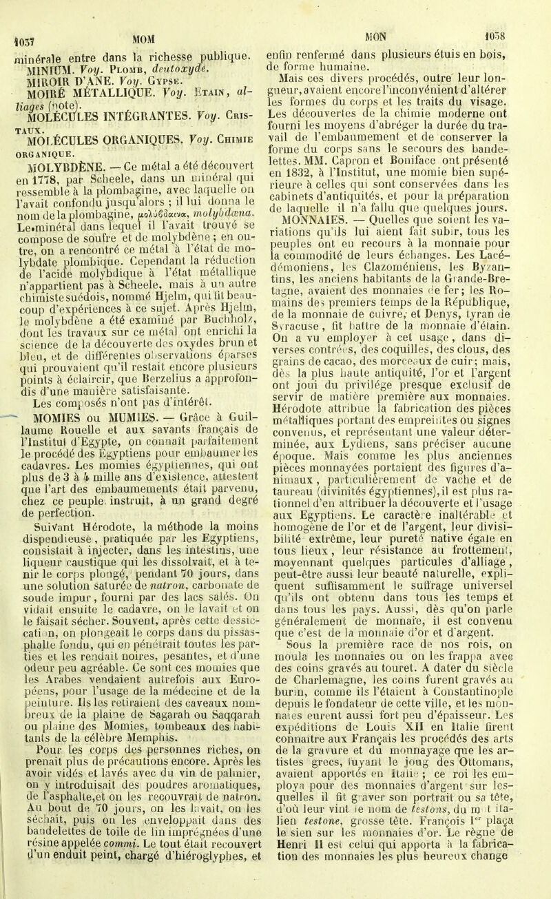 Î03? MOM minérale entre dans la richesse publique. MINIUM. Voy. Plosib, deutoxyde. MIROIR D'ANE. Voy. Gypse. MOIRÉ MÉTALLIQUE, foy. Etain, al- liaqes (note). MOLECULES INTÉGRANTES. Voy. Cris- taux. MOLÉCULES ORGANIQUES. Voy. Chimie ORGANIQUE. MOLYBDÈNE. — Ce métal a été découvert en 1778, par Scheele, dans un uiiiiéral qui ressemble à la plombagine, avec laquelle on l'avait confondu jusqu'alors ; il lui donaa le nom de la plombagine, uoWê3«tva, molyudœna. Le.rainéral dans lequel il l'avait trouvé se compose de soufre et de molybdène ; en ou- tre, on a rencontré ce métal à l'état de mo- lybdate plorabique. Cependant la réduction de l'acide molybdique à l'état métallique n'appartient pas à Scheele, mais à un autre chimiste suédois, noiumé Hjelm, qui Ot beau- coup d'expériences à ce sujet. Après Hjelm, le molybdène a été examiné par Buclihok, dont les travaux sur ce métal ont enrichi la science de la découverte des oxydes brun et bleu, et de différentes observations éparses qui prouvaient qu'il restait encore plusieurs points à éclaircir, que Berzelius a approfon- dis d'une manière satisfaisante. Les composés n'ont pas d'intérêt. MOMIES ou MUMIES. — Grâce à Guil- laume Rouelle et aux savants français de rinstitui d'Egypte, on connaît parfaitement le procédé des Egyptiens pour embaumer les cadavres. Les momies égyptiennes, qui ont plus de 3 à 4 mille ans d'existence, attestent que l'art des embaumements était parvenu, chez ce peuple, instruit, à un grand degré de perfection. Suivant Hérodote, la méthode la moins dispendieuse, pratiquée par les Egyptiens, consistait à injecter, dans les intestins, une liqueur caustique qui les dissolvait, et à te- nir le corps plongé, pendant 70 jours, dans une solution saturée de natron, carbonate de soude impur, fourni par des lacs salés. On vidait ensuite le cadavre, on le lavait et on le faisait sécher. Souvent, après cette dessic- cati n, on plongeait le corps dans du pissas- phalte fondu, qui en pénétrait toutes les par- ties et les rendait noires, pesantes, et d'une odeur peu agréable. Ce sont ces momies que les Arabes vendaient autrefois aux Euro- péens, pour l'usage de la médecine et de la peinture. Us les retiraient des caveaux nom- breux de la plaine de Sagarah ou Saqqarah ou pLdne des Momies, tombeaux des habi- tants de la célèbre Memphis. Pour les corps des personnes riches, on prenait plus de précautions encore. Après les avoir vidés et lavés avec du vin de palmier, on y introduisait des poudres aromatiques, de i'asphaUe,et on les recouvrait de natron. Au bout de 70 jours, on les hsvait, on les séchait, puis on les enveloppait dans des bandelettes de toile de lin imprégnées d'une résine appelée commi. Le tout était recouvert d'un enduit peint, chargé d'hiéroglyphes, et MON 1058 enfln renfermé dans plusieurs étuis en bois, de forme humaine. Mais ces divers procédés, outre leur lon- gueur, avaient encore l'inconvénient d'altérer les formes du corps et les traits du visage. Les découvertes de la chimie moderne ont fourni les moyens d'abréger la durée du tra- vail de l'embaumement et de conserver la forme du corps sans le secours des bande- lettes. MM. Capron et Boniface ont présenté en 1832, à l'Institut, une momie bien supé- rieure à celles qui sont conservées dans les cabinets d'antiquités, et pour la préparation de laquelle il n'a fallu que quelques jours. MONNAIES. — Quelles que soient les va- riations qu'ils lui aient fait subir, tous les peuples ont eu recours à la monnaie pour la commodité de leurs échanges. Les Lacé- démoniens, h^s Clazoméniens, les Byzan- tins, les anciens habitants de la Gtande-Bre- tagne, avaient des monnaies (-e fer; les Ro- mains des premiers temps delà République, de la monnaie de cuivre,- et Denys, tyran de S » racuse, fit battre de la monnaie d'étain. On a vu employer à cet usage, dans di- verses contrées, des coquilles, des clous, des grains de cacao, des morceaux de cuir; mais, dèi, la plus haute antiquité, l'or et l'argent ont joui du privilège presque exclusif de servir de matière première aux monnaies. Hérodote attribue la fabrication des pièces métalliques portant des empreiiites ou signes convenus, et représentant une valeur déter- minée, aux Lydiens, sans préciser aucune époque. Mais comme les plus anciennes pièces monnayées portaient des figines d'a- nimaux , particulièrement de vache et de taureau (divinités égyptiennes),il est plus ra- tionnel d'en attribuer la découverte et l'usage aux Egypti;ms. Le caractère inaltérabl..' et homogène de l'or et de l'argent, leur divisi- bilité extrême, leur pureté native égale en tous lieux , leur résistance au frottemen',, moyennant quelques particules d'alliage, peut-être aussi leur beauté nalurelle, expli- quent suffisamment le suffrage universel qu'ils ont obtenu dans tous les temps et dans tous les pays. Aussi, dès qu'on parle généralement de monnai'e, il est convenu que c'est de la monn;ue d'or et d'argent. Sous la première race de nos rois, on moula les monnaies ou on les frappa avec des coins gravés au touret. A dater du siècle de Charlemagne, les coins furent gravés au burin, comme ils l'étaient à Constantinople depuis le fondateur de cette ville, et les mon- naies eurent aussi fort peu d'épaisseur. Les expéditions de Louis XII en Italie firent connaître aux Français les procédés des arts de la gravure et du monnayage que les ar- tistes grecs, fuyant le joug des Ottomans, avaient apportés en Itaiii; ; ce roi les em- ploya pour des monnaies d'argent sur les- quelles il fit g aver son portrait ou sa tête, n'où leur vint ie nom de (estons, du m t ita- lien testons, grosse tète. François I plaça le sien sur les monnaies d'or. Le règne de Henri II est celui qui apporta l\ la fabrica- tion des monnaies les plus heureux change