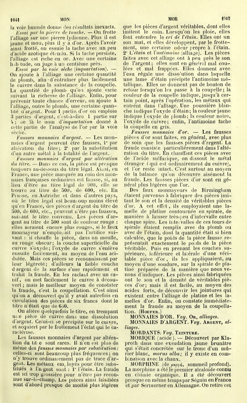 1041 MON Ja voie humide donne des résultats inexacts. Essai par la pierre de touche. — On frotte l'alliage sur une pierre lydienne. Plus il est jaune et mou, plus il y a d'or. Après l'avoir ainsi frotté, on essuie la tache avec un peu d'acide azotique étindu. Si la tache persiste, l'alliage est riche en or. Avec une certaine h tb tude, on juge à un centième près. Essai par la voie sèche (inquartation). — On ajoute à l'alliage une certaine quantité de plomb, afin • d'entraîner plus facilement le cuivre dans la substance de la coupelle. La quantité de plomb qu'où ajoute varie suivant la richesse de l'alliage. Enfin, pour prévenir toute chance d'erreur, on ajoute à l'alliage, outre le plomb, une certaine quan- tité d'argent. Pour 1 |)artie. d'or on emploie 3 ])arlies^ d'argent, c'cst-à-dirc 1 partie sur h ; de là le nom iïinquartation donné à cette partie de l'analyse de l'or par la voie sèche. Fausses monnaies d'argent. — Les mon- naies d'argent peuvent être fausses, 1° par altération du titre; 2° par la substitution d'un autre métal à la totalité de l'argent. Fausses monnaies d'argent par altération du litre. —Dans ce cas, la pièce est presque toujours au-dessous du titre légal. Ainsi, en France, une pièce marquée au coin des mon- naies françaises ordinaires est fausse, si, au lieu d'être au titre légal de 900, elle se trouve au titre de 500, de 600, etc. En Prusse, en Autriche et clans d'autres pays, où le titre légal est beaucoup moins élevé qu'en France, des pièces d'argent du titre de 500, de 600, etc., peuvent n'être pas fausses, suivant le titre convenu. Les pièces d'ar- gent au titre de 500 sont de couleur rouge : elles seraient encore plus rouges, si le faux monnayeur n'employait pas l'artifice sui- vant : il chauffe la pièce, dans un moufle, au rouge obscur; la couche superficielle du cuivre s'oxyde ; l'oxyde de cuivre s'enlève ensuite facilement, au moyen de l'eau aci- dulée. Mais ces pièces se reconnaissent par leur légèreté; d'ailleurs la faible couche d argent de la surface s'use rapidement et trahit la fraude. En les raclant avec un ca- nif, on met facilement le cuivre à décou- vert ; mais le meilleur moyen de constater la fraude, c'est la coupellation. C'est ainsi qu'on a découvert qu'il y avait autrefois en circulation des pièces de six francs dont le titre n'était que de 6.i0. On altère quelquefois le titre, en trempant ui.e pièce de cuivre dani une dissolution d'argent. Celui-ci ï-e précipite sur le cuivre, et acquiert par le frottement l'éclat qui le ca- ractérise. Les fausses monnaies d'argent par altéra- tion du tit e sont rares. 11 n'en est plus de même des fausses monnaies par substitution: celles-ci sont beaucoup plus fréquenies; on n'y trouve ordinairement pas de trace d'ar- gent. Les métaux em, loyés pour être subs- titués à l'aigent sont : 1° ïétain. La fraude est ici trop giossière pour n'être pas recon- nue sur-le-champ. Leis pièces ainsi falsifiées sont d'abord presque de moitié plus légères MOR 1M2 que les pièces d'argent véritables, dont elles imitent le coin. Lorsqu'on les ploie, elles font entendre le cri de Vétain. Elles ont un son mat, et elles développent, par le frotte- ment, une certaine odeur propre à l'élain. 2° Vétain et Vantimoine (alliage). Les pièces faites avec cet alliage ont à peu près le son de l'argent; elles sont en générrJ mal cou- lées et mal frappées. Elles donnent avec l'eau régale une disso'ution dans laquelle une lame d'étain précii)ite l'antimoine mé- tallique. Elles ne donnent pas de bouton de retour lorsqu'on les passe à la coupelle; la couleur de la coupelle indique, jusqu'à cer- tain point, après l'opération, les métaux qui entrent dans l'alliage. Une poussière blan- che indique l'oxyde d'étain; la couleur jaune indique l oxyde de plomb; la couleur noire, l'oxyde de cuivre; enfin, l'antimoine tache la coupelle en gris. Fausses monnaies d'or. — Les fausses pièces d'or sont faites, en général, avec plus de soin que les fausses pièces d'argent. La fraude consisie particulièrement dans l'alté- ration du titre. En chauffant ces pièces avec de l'acide sulfurique, on dissout le métal étranger l qui est ordinairement du cuivre), et l'or reste intact. C'est surtout au moyen de la balance qu'on découvre aisément la fraude. Les fausses pièces d'or sont en gé- néral plus légères que l'or. Des faux monnayeurs de Birmingham étaient parvenus à fabriquer des pièces imi- tant le son et la densité de véritables pièces d'or. A cet effet, ils employaient une la- melle de platine contournée en spirale, de manière à laisser très-peu d'intervalle entre chaque spire. Les intervalles de ces tours de spirale étaient remplis avec du plomb ou avec de l'étain, dont la quantité était si bien calculée, que le poids de la pièce fausse re- présentait exactement le po.ds de la pièce véritable. Puis en prenant les couches su- périeure, ittférieure et lalérale d'une véri- table pièce d'or, ils les appliquaient, au moyen d'une soudure, sur la spirale de pla- tine préparée de la manière que nous ve- nons d'indiquer. Les pièces ainsi fabriquées ont le son et la densité de véritables piè- ces d'or; mais il est facile, au moyen des acides forts, de découviir les jointures qui existent entre l'alliage de platine et les la- melles d'or. Enfin, on constate immédiate- ment la fraude au moyen de la coupella- tion. (HOEFER.) MONNAIES D'OR. Voy. Or, alliages. MONNAIES D'ARGENT. Voy. Argent, al- liages. MORDANTS. Voy. Teinture. MORIQUE (acide). — Découvert par Kla- prolh dans une exsudation jaune brunâtre qui s'était concrétée sur le tronc d'un mû- rier blanc, morus alba; il y existe en com- binaison avec la chaux. MORPHINE (de i^op^^, sommeil profond). La morphine a été le premier alcaloïde connu en chimie organique. Il a été découvert presque en même temps par Séguin en France et par Serluerner en Allemagne. On retire cet