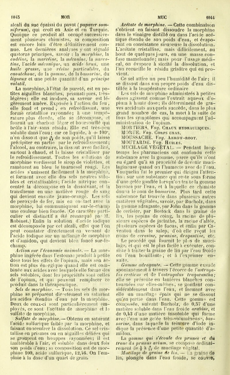 MOR alcali du suc épaissi du pavot ( papaver som- niferum), qui croît en Asie et en Turquie. Quoique ce produit ait occupé successive- ment plusieurs chimistes, sa composition est encore loin d'être défuiitivement con- nue. Les dernières analyses y ont signalé quatorze principes, savoir : la morphine, la codéine, la marcéine, la méconine, la narco- tine, Vacide méconique, un acide brun, une huile grasse, une résine particulière, du caoutchouc, de la gomme, de labassorine, du ligneux et une petite quantité d'un principe volatil. La morphine, à l'état de pureté, est en pe- tites aiguilles blanches, prismati pies, très- légères; elle est inodore, sa saveur est lé- gèrement amère. Exposée à l'action du feu , elle fond et prend , en refroidissant, une forme cristalliiie rayonnée; à une tempé- rature plus élevé'e, elle se décompose, et fournit un charbon légar et bo.irsoulilé qui brûle à l'air sans résidu. Elle est très-peu soluble dans l'eau; car ce liquide, à 100% n'en disso it que^ de son poids,qu'il laisse précipiter en partie parle refroidissement; l'alcool, au contraire, la dissout avec facilité, surtout à chaud, et la laisse cristalliser par le refroidissement. Toutes les snhitions de morphine verdissent le sirop de violettes, et ramènent au bleu le tournesol rougi. Les acides s'unissent facilement à la morphine, et forment avec elle des sels neutres soki- bles et cristal!isables; l'acide nitrique con- centré la décompose en la dissolvant, et ia transforme en une matière rouge de sang qui devient ensuite jaune-orangé. Les sels de peroxyde de fer, mis en co* tact avec la morphine, lui communiquent sur-le-cliamp une couleur bien foncée. (Ce caractère parti- culier et distinctif a été remarqué pa:- M. Robinet.) Enfin la solution d'acide iodique est décomposée par cet alcali, effet que l'on peut constater directement en vei sant de l'acide iodique sur un mélange de morphine et d'amidon, qui devient bleu foncé sur-le- champ. Action sur Véconomie animale.— La mor- phine ingérée dans l'estomac produit à petite dose tous les etfets de l'opium, mais son ac- tion est plus énergique quand elle est com- binée aux acides avec lesquels elle forme des sels solubles, dont les propriétés sont celles de l'opium, et qui peuvent remplacer ce produit dans la thérapeutique. Sels de morphine. — Tous les sels de mor- phine se préparent diri>ctement en saturant les acides étendus d'eau par la morphine. Deux de ceux-ci sont particulièrement em- ployés, ce sont l'acétate de morphine et le sulfate de morphine. Sulfate de morphine.— Obtenu en saturant l'acide sulfurique faible par la morphine, et faisant concentrer la dissolution. Ce sel cris- tallise en prismes ou en aiguilles déliées qui se groupent en houppes rayonnées; il est inaltérable à l'air, et soluble dans deux fois son poids d'eau; sa composition est de mor- phine 100, acide sulfurique, 12,46. On l'em- ploie -A la dose d'un quart de grain. Muc m\ Acétate de morphine. — Cette combinaison s'obtient en faisant dissoudre la morphine dans le vinaigre distillé ou dans l'acide acé- tique étendu de son poids d'eau, et évapo- rant en consistance siruoeuse la dissolution. L'acétate cristallise, mais difflcilement, au bout de quelques jours, en une masse con- fuse mamelonnée; mais pour l'usage médi- cal, on évapore à siccité la dissolution, et l'on recueille le résidu grisâtre qui en pro- vient. Ce sel attire un peu l'humidité de l'air; il se dissout dans son propre poids d'eau dis- tillée à la température ordinaire Les sels de morphine administrés à petites doses agissent comme l'extrait aqueux d'o- pium à hmte dose; ils déterminent de gra- ves accidents auxquels succède, dans le plus grand nombre de cas, la mort à la suite de tous les symptômes qui accompagnent ^ad- ministration de l'opium. MOR riERS. Fov. Chaux hydrauliques. MORDE. Voy. Corps gras. MOUSSACHE. Voy. Arrow-root. MOUTARDE. Voy. Huiles. . MUCILAGE VÉGÉTAL. — Pendant long- temps les pharmaciens ont confondu cette substance avec la gomme, parce qu'ils n'ont eu égard qu'à sa pro;)riété de devenir muci- lagineuse quand ou l'humecte avec de l'eau. Vauquelin fut le premier qui dirigea l'atten- tio 1 sur une substance qui reste sous forme d'une gelée gonflée lorsqu'on traite la gomme bassora par l'eau, et à lai|uelle ce chimiste donoa le nom de bassorine. Plus tard cette substance fut trouvée dans plusieurs autres matières végétales, savoir, par Eucholz, dans ta gomme adragante, par J-ohn dans la gomme àe cerisier, par Bosfock dans la graine de lia, les pépins de coing, la racine de plu- sieurs espèces de jacinthe, la racine d'altée, plusieurs espèces de fucus, et enfin par Ca- ventou dans le salep, d'oià elle reçut les noms de cerasine, prunine, dragantine, etc. Le procédé qui fournit le plus de muci- lage^ et qui est le plus facile à exécuter, con- siste à traiter la graine de lin par l'eau froide ou l'eau bouillante , et à l'exprimer en- suite. Gomme adragante. — Cette gomme exsude spontanément à travers l'écorce de Vastraga- lus creticus et de Vastragalus tragacantha; elle se présente en lanières blanchos con- tournées sur elles-mâ:nes, se gonflant con- sidérablement dans l'eau, et formant avec elle un mucilage épais qui ne se dissout qu'en partie dans l'eau. Cette gomm i est composée, suivant Bucholz, de 0,57 d'une matière soluble dans l'eau froide arabine, et de 0,5p3 d'une matière insoluble qui foi'me avec l'eau une gelée très-voluraineus% bas- sorine, dans laquelle la teinture d'iode in- dique la présence d'une petite quantité d'a- midon. La gomme qui s'écoule des prunes et du tronc du prunus avium, se compose ordinai- reinent de 4 k de mucilage végétal. Mucilage de graine de lin. — s,a graine de lin, plongée dans l'eau froide, se couVrè,