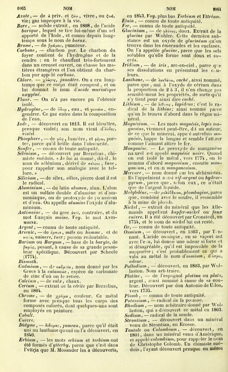 Azote, — de « priv. et çâ«y , vivre, ou vie; gaz impropre à la vie. Bore, — solide extrait, en 1808, de l'acide borique, lequel se tire lui-même d'un sel apporté de l'Inde , et connu depuis long- temps sous le nom de borax. Brome, — de Ppûixo;, puanteur. Carbone, — cnaibon pur. Le charbon du foyer contient de l'hydrogène et de la cendre : en le chauffant très-fortement dans un creuset ouvert, on chasse les ma- tières étrangères et l'on obtient du char- bon pur appt'lé carbone. Chlore. — )(}àp'^i, jaunâtre. On a cru long- temps que ce corps était composé , et on lui donnait le nom d'acide muriatique oxygéné. Fluor. — On n'a pas encore pu l'obtenir isolé. Hydrogène, — de v^up , eau, et-j/EwàM , en- gendrer. Ce gaz entre dans la composition de l'eau. Iode, — découvert en 1813. 11 est bleuâtre, presque violet; son nom vient d'twJïjî, violet. Phosphore, — de lum'ère, et yé/iw, por- ter, parce qu'il brille dans l'obscurité. Soufre , — counu de toute antiquité. Sélénium, — découvert par Berzelius, chi- miste suédois. « Je lui ai donné, dit-il, le nom de sélénium , dérivé de dikh^n, lune, pour rappeler son analogie avec le tel- lure. » Silicium , — de silex, silice, pierre dont il est le radical. Aluminium , — du latin alumen, alun. L'alun est un sulfate double d'alumine et d'am- moniaque, ou de protoxyde de | o assiiim et d'eau. On appelle alumine l'oxyde d'alu- minium. Antimoine, — du grec «vrt, contraire, et du mot français moine. Voy. le mot Anti- moine. Argent, — connu de toute antiquité. Arsenic, — de âpTr.v , mâle ou homme , et de viy.lv, vaincre, tuer ; poison redoutable. Barium ou Baryum , — base de la baryte, de ^xpvç, pesant, à cause de sa grande pesan- teur spécifique. Découvert par Scheele {nik). Bismuth. Cadmium, — dp -/.kSiaîm, nom donné par les Grecs à la calamine, espèce de carbonate de zinc doù on le retire. Calcium , — de calx, chaux. Cerium , — extrait de la cérite par Berzelius, en iSOi. Chrome, — de , couleur. Ce métal forme avec presque tous les corps des composés colorés, dont quelques-uns sont employés en peinture, Cobalt. Cuivre. Didyme , — SL8\jy.oç, jumeau, parce qu'il était uni au lanthane quand on l'a découvert, en mo. Erbium, — les mots erbium et terbiim ont été formés dytterby, parce que c'est dans l'vttr.ia que M. Mosander les a découverts, , en 1843. Voy. plus bas Terbium et Yttrium. Etain , — connu de toute antiquité. Fer, — connu de toute antiquité. Glucinium, — de ylvy.vç, doux. Extrait de la glucine par Wohler-. Cette dernière sub- stance est un oxyde de glucinium (ju'on trouve dans les énieraudes et les euclases. On l'a appelée glucine, parce que les sels solubles qu'elle forme sont doux et su- crés. Iridium , — de iris , arc-en-ciel, parce q-e ses dissolutions en présentent les cou- leurs. Lanthane, — de IkvBoc-jm, caché, ainsi nommé, parce que, uni à l'oxyde de cérium dans la proportion de 2 à 3, il n'en change p<is sensibloment les propriétés, de sorte qu'il s'y tient pour ainsi dire caché. Lithium, — de HBno?, lapidms ; c'est le ra- dical de la lithine; ainsi nommé parce qu'on le trouva d'abord dans le règne mi- . néral. Magnésium. — Les mots magnésie, lapis ma- gnesius, viennent peut-être, d.t un auteur, de ce que le minerai, appe é autrefois ma- gnésie, happe la langue et semble l'att.rer comme l'aimant attire le fer. Manganèse. — Le peroxyde de manganèse na.urel e«t ap()elé magnésie noire. Quand on eut isolé le métal, vers 1774 , on le nomma d'abord magnésium, ensuite man- ganium, et en. m manganesium. Mercure , — nom donné par les alchimistes. Ils l'appelaient a issi vif-argent ou hydrar- gyrum, parce que, Silon eux, ce n'était que de l'argent liipiide. Molybdène, —de pi.o'kvSSxivix, plombagine, parce que, combiné avec le soufre, il ressemble à la mine de plomb. Nickel, — extrait du minéral que les Alle- mands appellent kapfer-nickel ou faux cuivre. 11 a été découvert par Cronstedt, en ITSi, et le nom de nickel lui est resté. Or, — connu de toute antiquité. Osmium,— découvert, en 1803, par Ton- nant. L'acide osmique, en se vapori ant avec l'e .u, lui donne une odeur si forte et si désagréable, qu'il est impossible de la su|)porter; c'est probablement ce qui a valu au métal le nom (ïosmium, d'oaiin, odeur. Palladium , — découvert, en 1803, par Wul- laston. Nom arb traire. Platine, — de l'esp.ignol platina ou plata, argent, ainsi nommé à cause de sa cou- leur. Découvert par don Antonio de Udoa, vers 1735. Plomb , — connu de toute antiquité. Potassium , — radical de la posasse. Rhodium , — nom arbitraire donné par Wol- laston, qui a découvert ce métal en 1803. Sodium, — radical de la soude. Strontium , — découvert dans un minéral venu de Strontian, en Ecosse. Tantale ou Colomhium, — découvei t, en 1801, dans un minéral venu d'Amérique, et appelé colombium, pour rapp;'ler le nom de Christophe Colomb. Un chimiste sué- dois , l'ayant découvert presque en même