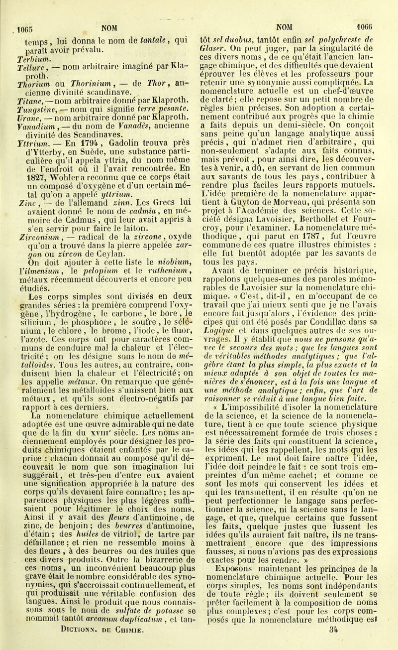. 1065 NOM temps, lui donna le nom de tantale, qui paraît avoir prévalu. Terbium. Tellure, — nom arbitraire imaginé par Rla- proth. Thorium ou Thorinium, — de Thor, an- cienne divinité Scandinave. . Titane, — nom arbitraire donné par Klaproth. Tungstène, — nom qui signifie terre pesante. Urane, — nom arbitraire donné par Klaproth. Vanadium,— du nom de Vanadès, ancienne divinité des Scandinaves. Yttrium. — En 1794 , Gadolin trouva près d'Ytterby, en Suède, une substance parti- culière qu'il appela yttria, du nom même de l'endroit oii il l'avait rencontrée. En 1827, Wohler a reconnu que ce corps était un composé d'oxygène et d'un certain mé- tal qu'on a appelé yttrium. Zinc, — de l'allemand zinn. Les Grecs lui avaient donné le nom de cadmia, en mé- moire de Cadmus , qui leur avait appris à s'en servir pour faire le laiton. Zirconium , — radical de la zircone, oxyde qu'on a trouvé dans la pierre appelée zar- gon ou zircon de Ceylan. On doit ajouter à cette liste le niobium, Vilmenium, le pelopium et le ruthénium, métaux récemment découverts et encore peu étudiés. Les corps simples sont divisés en deux grandes séries : la première comprend l'oxy- gène , l'hydrogène , le carbone , le bore , le silicium , le phosphore , le soufre , le sélé- nium , le chlore , le brome , l'iode, le fluor, l'azote. Ces corps ont pour caractères com- muns de conduire mal la chaleur et l'élee- tricité ; on les désigne sous le nom de talloides. Tous les autres, au contraire, con- duisent bien la chaleur et l'électricité ; on les appelle métaux. On remarque que géné- ralement les métalloïdes s'unissent bien aux métaux, et qu'ils sont électro-négatifs par rapport à ces derniers. La nomenclature chimique actuellement adoptée est une œuvre admirable qui ne date que de la fin du xviii siècle. Les noms an- ciennement employés pour désigner les pro- duits chimiques étaient enfantés par le ca- price : chacun donnait au composé qu'il dé- couvrait le nom que son imagination lui suggérait, et très-peu d'entre eux avaient une signification appropriée à la nature des corps qu'ils devaient faire connaître ; les ap- parences physiques les plus légères suffi- saient pour léji;itimer le choix des noms. Ainsi il y avait des fleurs d'antimoine , de zinc, de benjoin ; des beurres d'antimoine, d'étain ; des /miïes de vitriol, de tartre par défaillance ; et rien ne ressemble moins à des fleurs , à des beurres ou des huiles que ces divers produits. Outre la bizarrerie de ces noms, un inconvénient beaucoup plus grave était le nombre considérable des syno- nymies, qui s'accroissait continuellement, et qui produisait une véritable confusion des langues. Ainsi le produit que nous connais- sons sous le nom de sulfate de potasse se nommait tantôt arcanum duplicatum , et tan- DiGTJONN. DE Chimie. NOM 1066 tôt sel duobus, tantôt enfin sel polychreste de Glaser. On peut juger, par la singularité de ces divers noms , de ce qu'était l'ancien lan- gage chimique, et des diflicultés que devaient éprouver les élèves et les professeurs pour retenir une sj-nonymie aussi compliquée. La nomenclature actuelle est un chef-d'œuvre de clarté; elle repose sur un petit nombre de règles bien précises. Son adoption a certai- nement contribué aux progrès que la chimie a faits depuis un demi-siècle. On conçoit sans peine qu'un langage analytique aussi précis, qui n'admet rien d'arbitraire, qui non-seulement s'adapte aux faits connus, mais prévoit, pour ainsi dire, les découver- tes à venir, a dû, en servant de lien commun aux savants de tous les pays, contribuer à rendre plus faciles leurs rapports mutuels. L'idée première de la nomenclature appar- tient à Guyton de Morveau, qui présenta son projet à l'Académie des sciences. Cette so- ciété désigna Lavoisier, Berthollet et Four- croy, pour l'examiner. La nomenclature mé- thodique , qui parut en 1787, fut l'œuvre commune de ces quatre illustres chimistes : elle fut bientôt adoptée par les savants de tous les pays. Avant de terminer ce précis historique, rappelons quelques-unes des paroles mémo- rables de Lavoisier sur la nomenclature chi- mique. « C'est, dit-il, en m'occupant de ce travail que j'ai mieux senti que je ne l'avais encore fait jusqu'alors , l'évidence des prin- cipes qui ont été posés par Condillac dans sa Logique et dans quelques autres de ses ou- vrages. Il y établit que nous ne pensons qu'a- vec le secours des mots ; que les langues sont de véritables méthodes analytiques ; que l'aU gèbre étant la plus simple, la plus exacte et la mieux adaptée à son objet de toutes les ma- nières de s énoncer, est à la fois une langue et une méthode analytique ; enfin, que l'art de raisonner se réduit à une langue bien faite. « L'impossibilité d'isoler la nomenclature de la science, et la science de la nomencla- ture, tient à ce que toute science physique est nécessairement formée de trois choses : la série des faits qui constituent la science, les idées qui les rappellent, les mots qui les expriment. Le mot doit faire naître l'idée, l'idée doit peindre le fait : ce sont trois em- preintes d'un même cachet; et comme ce sont les mots qui conservent les idées et qui les transmettent, il en résulte qu'on ne peut perfectionner le langage sans perfec- tionner la science, ni la science sans le lan- gage, et que, quelque certains que fussent les faits, quelque justes que fussent les idées qu'ils auraient fait naître, ils ne trans- mettraient encore que des impressions fausses, si nous n'avions pas des expressions exactes pour les rendre. » Exposons maintenant les principes de la nomenclature chimique actuelle. Pour les corps simples, les noms sont indépendants de toute règle; ils doivent seulement se prêter facilement à la composition de noms plus complexes ; c'est pour les corps com- posés que la nomenclature méthodique est 3k