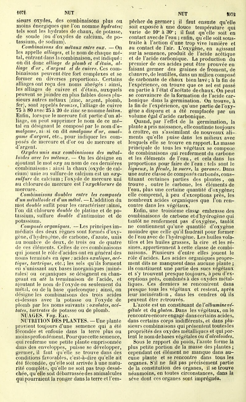 sieurs oxj'des, des combinaisons plus ou moins énergiques que l'on nomme hydrates; tels sont les hydrates de chaux, de potasse, de soude (ou d'oxydes de calcium, de po- tassium, de sodium). Combinaisons des métaux entre eux. —On les appelle alliages, et le nom de chaque mé- tal, entrant dans la combinaison, est indiqué : on dit donc alliage de plomb et d'étain, al- liage d^or, d'argent et de cuivre. Ces com- binaisons jieuvent être fort complexes et se former en diverses proportions. Certains alliages ont reçu des noms abrégés : ainsi, les alliages de cuivre et d'étain, auxquels peuvent se joindre en plus faibles doses plu- sieurs autres métaux (zinc, argent, plomb, fer), sont appelés 6ron,ses, l'alliage de cuivre 75 à 80 avec 25 à 20 de zinc se nomme laiton. Enfin, lorsque le mercure fait partie d'un al- liage, on peut supprimer le nom de ce mé- tal en désignant le composé par le nom d'a- malgame, (\\. si on dit amalgame d'or, amal- game d'argent, etc., pour indiquer les com- posés de mercure et d'or ou de mercure et d'argent. Oxydes tmis aux combinaisons des métal- loïdes avec les métaux. — On les désigne en ajoutant le mot oxy au nom de ces dernières combinaisons : ainsi la chaux (oxyde de cal- cium) unie au sulfure de calcium est un oxy- sulfure de calcium ; l'oxyde de mercure uni au chlorure de mercure est ïoxychlorure de mercure. Combinaisons doubles entre les composés d'un métalloïde et d'un métal. —L'addition du mot double suffit pour les caractériser : ainsi, l'on dit chlorure double de platine et de po- tassium, sulfure double d'antimoine et de potassium. Composés organiques. —Les principes im- médiats des deux règnes sont formés d'oxy- gène, d'hydrOgène, de carbone, d'azote, unis au nombre de deux, de trois ou do quatre de ces éléments. Celles de ces combinaisons qui jouent le rôle d'acides ont en général des noms terminés en ique : acides oxalique, acé- tique, tartrique, etc.; les sels qu'ils forment en s'unissant aux bases inorganiques (miné- rales) ou organiques se désignent en chan- geant en atè la terminaison de l'acide, et ajoutant le nom de l'oxyde ou seulement du métal, ou de la base quelconque ; ainsi, on désigne les combinaisons des trois acides ci-dessus avec la potasse ou l'oxyde de plomb par les noms suivants : oxalates, acé- tates, tartrates de potasse ou de plomb. NUAGES. Voy. Eau. NUTRITION DES PLANTES. — Une plante provient toujours d'une semence qui a été fécondée et enfouie dans la terre plus ou moinsprofondément. Pourquecette semence, qui renferme une petite plante emprisonnée dans des enveloppes, puisse se développer, germer, il faut qu'elle se trouve dans des conditions favorables, c'est-à-dire qu'elle ait été fécondée, qu'elle soit arrivée à une matu- rité complète, qu'elle ne soit pas trop dessé- chée, qu'elle soit débarrassée des animalcules qui pourraient la ronger dans la terre et l'em- NUT J072 pêcher dQ germer ; il faut ensuite qu'elle soit exposée à une douce température qui varie de 10° à 30° ; il faut qu'elle soit en contact avec de l'eau ; enfin, qu elle soit sous- traite à l'action d'une trop vive lumière et au contact de l'air. L'oxygène, en agissant sur la semence, produit de l'acide acétique et de l'acide carbonique. La production du premier de ces acides peut être prouvée en faisant germer des graines de froment, de chanvre, de lentilles, dans un milieu composé de carbonate de chaux bien lavé ; à la fin de l'expérience, on trouve que ce sel est passé en partie à l'état d'acétate de chaux. On peut se convaincre de la formation de l'acide car- bonique dans la germination. On trouve, à la fin de l'expérience, qu'une partie de l'oxy- gène a disparu et a été remplacée par un volume égal d'acide carbonique. Quand, par l'effet de la germination, la plante a pris naissance, elle continue toujours à croître, en s'assimilant de nouveaux ali- ments qu'elle puise dans les milieux avec lesquels elle se trouve en rapport. La masse principale de tous les végétaux se compose de combinaisons qui renferment du carbone et les éléments de l'eau, et cela dans les proportions pour faire de Teau : tels sont le ligneux, la fécule, le sucre, la garance. Dans une autre classe de composés carbonés, cons- tituant certaines parties des plantes, on trouve , outre le carbone, les éléments de l'eau, plus une certaine quantité d'oxj'gène; elle comprend, à peu d'exceptions près, les nombreux acides organiques que l'on ren- contre dans les végétaux. Enfin, une troisième classa embrasse des combinaisons de carbone et d'hydrogène qui tantôt ne renferment pas d'oxygène, tantôt ne contiennent qu'une quantité d'oxygène moindre que celle qu'il faudrait pour former de l'eau avec de l'hydrogène. Les huiles vola- tiles et les huiles grasses, la cire et les ré- sines, appartiennent à cette classe de combi- naisons. Plusieurs d'entre elles jouent le rôle d'acides. Les acides organiques propre- ment dits ne manquent dans aucune plante ; ils constituent une partie des sucs végétaux et s'y trouvent presque toujours, à peu d'ex- ceptions près, combinés à des oxydes métal- liques. Ces derniers se rencontrent dans presque tous les végétaux et restent, après leur incinération , dans les cendres où ils peuvent être retrouvés. L'azote est un constituant deV albumine vé- gétale et du gluten. Dans les végétaux, on le rencontre encore engagé dans certains acides, dans certains corps indifférents, et dans plu- sieurs combinaisons qui présentent toutesles propriétés des oxydes métalliques et qui por- tent le nom de bases végétales ou d'alcaloïdes. Sous le rapport du })oids, l'azote forme la plus petite portion de la masse des plantes ; cependant cet élément ne manque dans au- cune plante et se rencontre dans tous les organes. S'il ne fait pas précisément partie de la constitution des organes, il se trouve néanmoins, en toutes circonstances, dans la séve dont ces organes sont imprégnés.