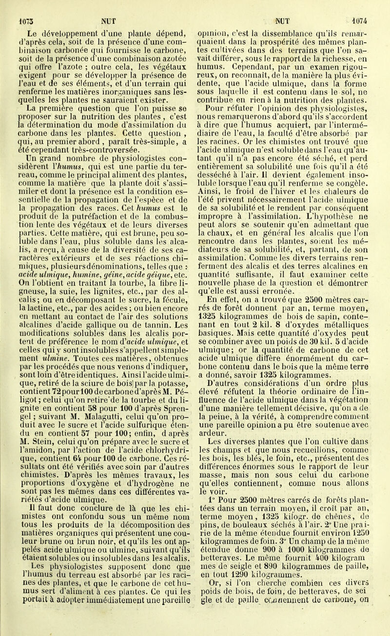 Le développement d'une plante dépend, d'après cela, soit de la présence d'une com- binaison carbonée qui fournisse le carbone, soit de la présence d'une combinaison azotée qui offre l'azote ; outre cela, les végétaux exigent pour se développer la présence de l'eau et de ses éléments, et d'un terrain qui renferme les matières inorganiques sans les- quelles les plantes ne sauraient exister. La première question que l'on puisse se proposer sur la nutrition des plantes, c'est la détermination du mode d'assimilation du carbone dans les plantes. Cette question , qui, au premier abord , paraît très-simple, a été cependant très-controversée. Un grand nombre de physiologistes coa- sidèrent Vhumus, qui est une partie du ter- reau, comme le principal aliment des plantes, comme la matière que la plante doit s'assi- miler et dont la présence est la condition es- sentielle de la propagation de l'espèce et de la propagation des races. Cet humus est le produit de la putréfaction et de la combus- tion lente des végétaux et de leurs diverses parties. Cette matière, qui est brune, peu so- luble dans l'eau, plus soluble dans les alca- lis, a reçu, à cause de la diversité de ses ca- ractères extérieurs et de ses réactions chi- miques, plusieursdénominations, telles que :• acide ulmiqiie, humine, géine, acide géique, etc. On l'obtient en traitant la tourbe, la fibre li- gneuse, la suie, les lignites, etc., par des al- calis; ou en décomposant le sucre, la fécule, la lactine, etc., par des acides ; ou bien encore en mettant au contact de l'air des solutions alcalines d'acide gallique ou de tannin. Les modifications solubles dans les alcalis por- tent de préférence le nom d'acide ulmique, et celles quiy sontinsolubless'appellentsimple- ment ulmine. Toutes ces matières, obtenues par les procédés que nous venons d'indiquer, sont loin d'ètreidentiques. Ainsi l'acide ulmi- que, retiré de la sciure de boisjpar la potasse, contient72pour 100decarboned'aprèsM. Pé- ligot ; celui qu'on retire'de la tourbe et du li- gnite en contient 58 pour 100 d'après Spren- gel ; suivant M. Malagutti, celui qu'on pro- duit avec le sucre et l'acide sulfurique éten- du en contient 57 pour 100; enfin, d après M. Stein, celui qu'on prépare avec le sucre et l'amidon, par l'action de l'acide chlorhydri- que, contient 64- pour 100 de carbone. Ces ré- sultats ont été vérifiés avec soin par d'autres chimistes. D'après les mêmes travaux, les proportions d'oxygène et d'hydrogène ne sont pas les mêmes dans ces différentes va- riétés d'acide ulmique. Il faut donc conclure de Ik que les chi- mistes ont confondu sous un môme nom tous les produits de la décomposition des matières organiques qui présentent une cou- leur brune ou brun noir, et qu'ils les ont ap- pelés acide ulmique ou ulmine, suivant qu'ils étaient solubles ou insolubles dans les alcalis. Les physiologistes supposent donc que l'humus du terreau est absorbé par les raci- nes des plantes, et que le carbone de cet hu- mus sert d'aliment à ces plantes. Ce qui les portait à adopter immédiatement une pareille opinion, c'est la dissemblance qu'ils remar- quaient dans la prospérité des mêmes plan- tes cultivées dans des terrains que l'on sa- vait dilférer, sous le rapport de la richesse, en humus. Cependant, par un examen rigou- reux, on reconnaît, de la manière la plus évi- dente, que l'acide ulmique, dans la forme sous laquelle il est contenu dans le sol, ne contribue en rien à la nutrition des plantes. Pour réfuter l'opinion des physiologistes, nous remarquerons d'abord qu'ils s'accordent à dire que l'humus acquiert, par l'intermé- diaire de l'eau, la faculté d'être absorbé par les racines. Or les chimistes ont trouvé que l'acide ulmique n'est soluble dans l'eau qu'au- tant qu'il n'a pas encore été séi;hé, et perd entièrement sa solubilité une fois qu'il a été desséché à l'air. Il devient également inso- luble lorsque l'eau qu'il renferme se congèle. Ainsi, le froid de l'hiver et les chaleurs de l'été privent nécessairement l'acide ulmique de sa solubilité et le rendent par conséquent impropre à l'assimilation. L'hypothèse ne peut alors se soutenir qu'en admettant que la chaux, et en général les alcalis que l'on rencontre dans les plantes, soient les mé- diateurs de sa solubilité, et, partant, de son assimilation. Comme les divers terrains ren- ferment des alcalis et des terres alcalines en quantité suffisante, il faut examiner cette nouvelle phase de la question et démontrer qu'elle est aussi erronée. En effet, on a trouvé que 2500 mètres car- rés de forêt donnent par an, terme moyen, 1325 kilogrammes de bois de sapin, conte- nant en tout2kil. 8 d'oxydes métalliques basiques. Mais cette quantité d'oxydes peut se combiner avec un poids de 30 kil. 5 d'acide ulmique; or la quantité de carbone de cet acide ulmique diffère énormément du car- bone contenu dans le bois que la même terre a donné, savoir 1325 kilogrammes. D'autres considérations d'un ordre plus élevé réfutent la théorie ordinaire de l'in- fluence de l'acide ulmique dans la végétation d'une manière tellement décisive, qu'on a de la peine, à la vérité, à comprendre comment une pareille opinion a pu être soutenue avec ardeur. Les diverses plantes que l'on cultive dans les champs et que nous recueillons, comme les bois, les blés, le foin, etc., présentent des différences énormes sous le rapport de leur masse, mais non sous celui du carbone qu'elles contiennent, comme nous allons le voir. 1° Pour 2500 mètres carrés de forêts plan- tées dans un terrain moyen, il croît par an, terme moyen, 1325 kilogr. de chênes, de pins, de bouleaux séchés à l'air. 2° Une prai- rie de la même étendue fournit environ 1250 kilogrammes de foin. 3° Un champ de la même étendue donne 900 à 1000 kilogrammes de betteraves. Le même fournit 400 kilogram mes de seigle et 890 kilogrammes de paille, en fout 1290 kilogrammes. Or, si l'on cherche combien ces divers poids de bois, de foin, de betteraves, de sel gle et de paille cciiiienuent de carijone, on