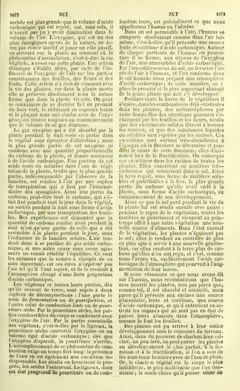 sorbée est plus grande que Je volume d'acide carbonique qui est rejeté, car, sans cela, il n'aurait pas pu y avoir diminution dans le volume de l'air. L'oxygène, qui est un des plus énergiques agents de la nature, ne de- vra pas rester inactif et jouer un rôle passif, en arrivant sur la plante au moment où le phénomène d'assimilaUon, c'est-à-dire la vie végétale, a cessé sur cette plante. Une action chimique s'établit alors, par suite de l'in- fluence de l'oxygène de l'air su.- les parties constituantes des feuilles, des fleurs et des fruits. Cette action n'a rien de commun avec la vie des plantes, car dans la plante morte elle se présente absolument sous la même forme que dans la plante vivante. On peut se convaincre de ce dernier fait en prenant du bois vert, le réduisant en copeaux tenus et le plaçant sous une cloche avec de l'oxy- gène; on trouve toujouis au commencement que le volume de ce gaz diminue. Le gaz oxygène qui a été absorbé par la plante pendant la nuit reste en partie dans le végétal sans éprouver d'altération ; mais la plus grande partie de cet oxygène se combine avec une quantité proportionnelle du carbone de la plante, et donne naissance à de l'acide carbonique. Une portion de cet acide reste en solution dans l'eau de végé- tation de la plante, tandis que la plus grande partie, indécomposable par Tabsence de la lumière, est rendue à l'air par une espèce de transpiration qui a lieu par l'intermé- diaire des spongioles. Ainsi une partie du carbone, peut-être tout le carbone, qui s'é- tait fixé pendant tout le jour dans le végétal, en sortira pendant la nuit sous forme d'acide carbonique, par une transpiration des feuil- les. Des expériences ont démontré que la cfjantité de carbone rendue ainsi pendant la nuit n'est qu'une partie de celle qui a été assimilée à la plante pendant le jour, sous l'influence de la lumière solaire. L'air ten- drait donc à se puritier de gaz acide carbo- nique, si une autre cause sans cesse agis- sante ne venait rétablir l'équilibre. Ce sont les animaux que la nature a chargés de ce soin important, car ces êtres n'expirent pas Tair tel qu'il l'ont aspiré, et ils le rendent à l'atmosphère chargé d'une forte proportion d'acide carbonique. Les végétaux et toutes leurs parties, dès qu'ils cessent de vivre, sont sujets à deux espèces de décompositions : l'une porte le nom de fermentation ou de putréfaction, et l'autre celui de combustion lente ou de pour- riture sèche. Par la pourriture sèche, les par- ties combustibles du corps se combinent avec j'oxygène de l'air. Par la partie essentielle des végétaux, c'est-à-dire par le ligneux, la pourriture sèche convertit l'oxygène en un volume égal d'acide carbonique; dès que l'oxygène disparaît, la pourriture s'arrête. L accomplissement de ce phénomène de com- bustion exige un temps fort long: la présence de l'eau en est également une cohdition in- dispensable. Les alcalis en favorisent le pro- grès, les acides l'entravent. Le ligneux, dans c«t état progressif Ue pourriture ou de corn- bustion lente, est précisément ce que nous appellerons Vhumiis ou Vulmine. Dans un sol perméable à l'air, l'humus se comporte absolument comme dans l'air lui- même, c'est-à-dire .qu'il présente une source lente et continue d'acide carbonique. Autour de chaque particule de l'humus en pourri- ture il se forme, aux dépens de l'oxygène de l'air, une atmosphère d'acide carbonique. Par l'ameublissement du sol, on favorise l'ac- cès de l'air à l'humus, et l'on renferme dans le sol humide ainsi préparé une atmosphère d'acide carbonique; de cette manière, on y place le premier et le plus importaxit aliment de la jeune plante qui doit s'y développer. Pendant toute la durée de la végétation il s'opère, dans les combinaisons déjà existantes dans les plantes, des métamorphoses par suite desquc'lles des sécrétions gazeuses s'é- chappent par les feuilles et les fleurs, tandis que des excréments solides filtrent à travers les écorces, et que des substances liquides ousolubles sont rejetées parles racines. Ces excrétions sont surtout très-abondantes à l'époque où la floraison se détermine et pen- dant le cours de cette floraison ; elles dimi- nu*ent lors de la fructification. On remarque ces excrétions dans les racines de toutes les plantes. Elles consistent en matières très- carbonées qui retournent dans le sol. Ainsi la terre reçoit, sous forme de matières solu- bles et pufréfiables à la fois, la plus grande partie du carbone qu'elle avait cédé à la plante, sous forme d'acide carbonique, au commencement de sou développement. Ainsi ce que le sol perd pendant la vie de la plante lui est rendu ensuite avec usure : pendant le repos de la végétation, toutes les matières se pourrissent et viennent au pirin- temijs offrir à une autre végétation une nou- velle source d'aliments. Dans l'état normal de la végétation, les plantes n'épuisent pas le sol; elles le rendent au contraire de plus en plus apte à servir à une nouvelle généra- tion, car elles rendent à la terre plus de car- bone qu'elles n'en ont reçu, et c'est, comme nous l'avons vu, exclusivement l'acide car- bonique de l'atmosphère qui pourvoit à l'aug- mentation de leur masse. Si nous résumons ce que nous avons dit sur l'humus, nous recounailrons que l'hu- mus nourrit les plantes, non pas parce que, comme tel, il est absorbé et assimilé, mais parce qu'il présente aux racines une source alimentaire, lente et continue, une source d'acide carbonique, et qu'il entretient en ac- tivité les organes qui ne sont pas en état de puiser leurs aliments dans l'atmosphère, comme le font les feuilles: Des plantes ont pu arriver à leur entier développement sans le concours du terreau. Ainsi, dans du poussier de charbon bien cal- ciné, un peu lavé, on peut porter les plantes au dévelopi ement le j lus parfait, à la flo- raison et à la fructiûcation, si l'on a soin de les maiiJenir humides avec de l'eau de pluie. Or, le chaib' U végétal est le coips le plus indiflércui, le pk.s iuc.ltéraiile que l'on con- naisse j la seule chose qu'il puisse céder de