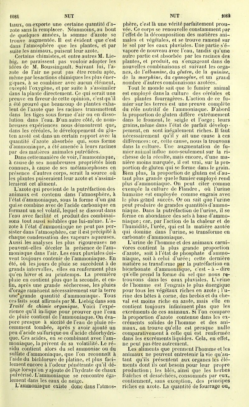 liaux, on exporte une certaine quantité d'a- zote sans la remplacer. Néanmoins, au bout de quelques années, la somme d'azote se trouve augmentée. Il est évident que c'est dans l'atmosphère que les plantes, et par suite les animaux, puisent leur azote. Certains chimistes, et entre autres M. Lie- big, ne paraissent pas vouloir adopter les idées de M. Boussingault. Suivant lui, l'a- zote de l'air ne peut pas être rendu apte, même par lesactions chimiques les plus éner- giques, à se combiner avec aucun élément, excepté l'oxygène, et par suite à s'assimiler dans la plante directement. Ce qui serait une preuve en faveur de cette opinion, c'est qu'il a été prouvé que beaucoup de plantes exha- lent de l'azote que les racines transmettent dans les tiges sous forme d'air ou en disso- lution dans l'eau. D'un autre côté, de nom- breuses expériences nous démontrent que, dans les céréales, le développement du glu- ten azoté est dans un certain rapport avec la quantité d'azote absorbée qui, sous forme d'ammoniaque, a été amenée à leurs racines par des matières animales putréfiées. Dans cette manière de voir, l'ammoniaque, à cause de ses nombreuses propriétés bien connues, à cause de ses métamorphoses en présence d'autres corps, serait la source où les plantes puiseraient leur azote et s'assimi- leraient cet aliment. L'azote qui provient de la putréfaction des animaux est contenu dans l'atmosphère, à l'état d'ammoniaque, sous la forme d'un gaz qui se combine avec de l'acide carbonique en formant un sel volatil, lequel se dissout dans l'eau avec facilité et produit des combinai- sons tout aussi solubles que lui-même. L'a- zote à l'état d'ammoniaque ne peut pas per- sister dans l'atmosphère, car il est pi'écipité à chaque condensation des vapeurs aqueuses. Aussi les analyses les plus rigoureuses ne peuvent-elles déceler la présence de l'am- moniaque dans l'air. Les eaux pluviales doi- vent toujours contenir de l'ammoniaque. En été, oii les jours de pluie se succèdent à de grands intervalles, elles en renferment plus qu'en hiver et au printemps. La première pluie en contient plus que la seconde, et en- fin, après une grande sécheresse, les pluies d'orage ramènent nécessairement sur la terre une*grande quantité d'ammoniaque. Tous ces faits sont affirmés par M. Liebig dans son Traité de chimie organique. Voici l'expé- rience qu'il indique pour prouver que l'eau de pluie contient de l'ammoniaque. On éva- pore presque à siccité de l'eau de pluie ré- cemment tombée, après y avoir ajouté un peu d'acide sulfurique ou d'acide chlorhydri- que. Ces acides, en se combinant avec l'am- moniaque, la privent de sa volatilité. Le ré- sidu contient alors du sel ammoniac ou du sulfate d'ammoniaque, que l'on reconnaît à l'aide du bichlorure de platine, et plus faci- lement encore k l'odeur pénétrante qu'il dé- gage lorsqu'on y ajoute de l'hydrate de chaux pulvérisé.IL'ammoniaque se rencontre éga- lement dans les eaux de neige. L'ammoniaque existe donc dans l'atmos- phère, c'est là une vérité parfaitement prou- vée. Ce corps se renouvelle constamment par l'effet de la décomposition des matières ani- males et végétales, et se trouve ramené sur le sol par les eaux pluviales. Une partie s'é- vapore de nouveau avec l'eau, tandis qu'une autre partie est absorbée par les racines des plantes, et produit, en s'engageant dans de nouvelles combinaisons et suivant les orga- nes, de Yalbumine, du gluten, de la quinine, de la morphine, du cyanogène, et un grand nombre d'autres combinaisons azotées. Tout le monde sait que le fumier animal est employé dans la culture des céréales et des plantes fourragères. L'action de ce fu- mier sur les terres est une preuve complète du rôle nutritif de l'ammoniaque. D'abord la proportion de gluten diffère extrêmement dans le froment, le seigle et l'orge; leurs grains,même dans l'état de parfait dévelop- pement, en sont inégalement riches. Il faut nécessairement qu'il y ait une cause à ces différences: or, cette cause, nous la trouvons dans la culture. Une augmentation de fu- mier animal influe non-seulement sur la ri- chesse delà récolte, mais encore, d'une ma- nière inoins marquée, il est vrai, sur la pro- portion de gluten qui se forme dans le grain. Bien plus, la proportion de gluten est d'au- tant plus grande quele fumier employé rend plus d'ammoniaque. On peut citer comme exemple la culture de Flandre , oii l'urine humaine est employée comme engrais avec le plus graad succès. Or on sait que l'ui'ine peut produire de grandes quantités d'ammo- niaque. Dans la putréfaction de l'urine, il se forme en abondance des sels à base d'ammo- niaque; car, par l'action de la chaleur et de l'humidité, l'urée, qui est la matière azotée qui domine dans l'urine, se transforme en carbonate d'ammoniaque. L'urine de l'homme et des animaux carni- vores contient la plus grande proportion d'azote, soit à l'état de phosphate d'ammo- niaque, soit à celui d'urée; cette dernière matière se transforme par la putréfaction en bicarbonate d'ammoniaque, c'est - à - dire qu'elle prend la forme du sel que nous re- trouvons dans les eaux pluviales. L'urine de l'homme est l'engrais le plus énergique pour tous les végétaux riches en azote ; l'u- rine des bêtes à corne, des brebis et du che- val est moins riche en azote, mais elle en contient toujours infiniment plus que les excréments de ces animaux. Si l'on compare la proportion d'azote contenue dans les ex- créments solides de l'homme et des ani- maux, on trouve qu'elle est presque nulle comparativement à celle qui est renfermée dans les excréments liquides. Cela, en effet, ne peut pas être autrement. Les aliments que prennent l'homme et les animaux ne peuvent entretenir la vie qu'au- tant qu'ils présentent aux organes les élé- ments dont ils ont besoin pour leur propre production ; les blés, ainsi que les herbes Iraîches et desséchées, consommés par eux, contiennent, sans exception, des principes riches en azote. La quantité de fourrage ou,
