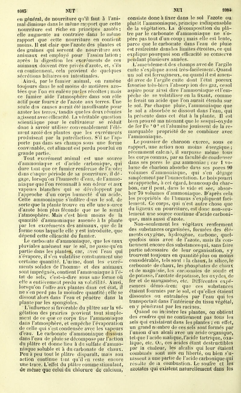 en général, de nourriture qu'il faut h l'ani- mal diminue dans le même rapport que cette nourriture est riche en principes azotés ; elle augmente au contraire dans le même rapport que cette nourriture en contient moins. Il est clair que l'azote des plantes et des graines qui servent de nourriture aux animaux est employé pour l'assim lation ; après la digestion les excréments de ces animaux doivent être privés d'azote, et, s'ils en contiennent, cela provient de quelques sécrétions biliaires ou intestinales. Ainsi, par le fumier animal, on ramène toujours dans le sol moins de matières azo- tées que l'on eu enlève parles récoltes ; mais ce fumier aide l'atmosphère dans son rôle actif pour fournir de l'azote aux terres. Une seule des causes aurait été insuffisante pour azoter les terres, tandis que les deux réunies agissent avec ellîcacité. La véritable question scientifique pour le cultivateur se réduit donc à savoir utiliser convenablement l'élé- ment azolé des plantes que les excrémenîs produisent par la putréfaction. S'il ne l'ap- porte pas dans ses champs sous une forme convenable, cet aliment est perdu pour lui en grande partie. Tout excrément animal est une source d'ammoniaque et d'acide carbonique, qui dure t.int que ce fumier renferme del'a'Ote; dans chaque période de sa pourriture, il dé- gage, lorsqu'on l'humecte d'eau, de l'ammo- niaque que l'on reconnaît à son odeur et aux vapeurs blanches qui se développent par ra|)proche d'un corps humecté d'un acide. Cette ammoniaque s'infiltre d.ins le sol, de sorte qu-e la plante trouve en elle une source d'azote bien plus féconde que ne le serait l'atmosphère. Mais c'est bien moins de la quantité d'ammoniaque amenée à la plante par les excréments des animaux, que de la forme sous laquelle elle y est introduite, que dépend cette efficacité du fumier. Le carbonate d'ammoniaque, que les eaux pluviales amènent sur le sol, ne passe qu'en partie dans les plantes, car, nvec l'eau qui s'évapore, il s'en volatilise constamment une certaine quantité. L'uiine, dont les excré- ments solides de l'homme et des animaux sont imprégnés, contient l'ammoniaque à l'é- tat de sels, c'est-à-dire sous une forme oh elle a enti(3remeiit perdu sa volatilité. Ainsi, lorsqu'on l'olfre aux plantes dans cet état, il ne s'en perd pas la moindre quantité ; elle se dissout alors dans l'eau et pénètre dans la plante par les spongioles. L'inlîuence si favorable du phUre sur la vé- gétation des prairies provient tout simple- ment de ce que ce corps fixe l'ammoniaque dans l'atmosphère, et empêche l'évaporation de celle qui s'est condensée avec les vapeurs d'eau. Le carbonate d'ammoniaque dissous dans l'eau de pluie se décompose par l'action du plâtre et donne lieu à du sulfate d'ammo- niaque soluble et à du carbonate de chaux. Peu à peu tout le plâtre disparaît, mais son action continue t:mt qu'il en reste encore une trace. L'efï'et du plâtre comme stimulant, de même que celui du chlorure de calcium, consiste donc à fixer dans le sol l'azote ou plutôt l'ammoniaque, principe indispensable de la végétation. La décomposition du plâ- tre par le carbonate d'ammoniaque ne s'o- père pas tout d'un coup ; mais elle est lente, parce que le carbonate dans l'eau de pluie est restreinte dans les limites étroites, ce qui explique pourquoi son efficacité se conserve pendant plusieurs années. L'.nnendemeiit des champs avec de l'argile cuite s'explique aussi très-faciieraenî. Quand un sol est ferrugineux, ou quand il est amen- dé avec de l'argile cuite dont l'état poreux favorise très-bien l'absorp ion des gaz, cesol aspire pour ainsi dire l'ammoniaque et l'em- pêche de se volatiliser en la fixant, comme le ferait un acide que l'on aurait étendu sur le sol. Par chaque pluie, l'ammoniaque que le sol a absorbée se dissout dans l'eau, qui la présente dans cet état à la plante. 11 est bien prouvé ma ntenant que le sesqui-oxyde de fer Fe ^ 0 ^ et l'alumine jouissent de la re- marquable propriété de se combiner avec l'ammoniaque. Le poussier de charoon exerce, sous ce rapport, une action non moins énergique ; récemment cale.né, il surpasse même tous les corps connus, par sa faculté de condenser dans ses pores le gaz ammoniac ; car 1 vo- lume de charbon absorbe dans ses pores 90 volumes d'ammoniaque, qui s'en dégage simplement par l'huinectation. Le bois pourri se rapproche, à cet égard, beaucoup du char- bon, car il peut, dans le vide et sec, absor- ber 70 volumes d'ammoniaque. D'après cela les propriétés de l'humus s'expliquent faci- lement. Ce corps, qui n'est autre chose que du ligneux en pourriture, est donc non-seu- lement une source continue d'acide carboni- que, mais aussi d'azote. Non-seulement les végétaux renferment des substances organisées, formées des élé- ments oxygène, hydrogène, carbone, quel- quefois unis avec de l'azote, mais ils con- tiennent encore des substances qui, sans faire partie nécessaire de leur organisation, s y trouvent toujours en quantité plus ou moins considérable, tels sont : la chaux, la silice, le carbonate de chaux, les phospliates de chaux et de magn''>sie, les carbonates de soude et de potasse, l'azotate dépotasse, les oxydes de fer et de manganèse, etc. Différentes expé- riences démoi.trent que ces substances étaient fournies par le sol, et qu'elles étaient dissoutes ou entraînées par l'eau qui les transportait dans l'intérieur du tissu végétal, en y pénétrant par les racines. Quand on incinère les plantes, on obtient des cendres qui ne contiennent pas tous les sels qui existaient dans les plantes ; en effet, un grand nombre de ces sels sont formés par l'union d'un alcali avec un acide organique, tel que l'acide malique, l'acide tartrique, oxa- lique, etc. Or, ces acides étant destructibles par la chaleur, les alcalis qui leur étaient combinés sont mis en liberté, ou bien s'u- nissent a une partie de l'acide carbonique qui résulte de la combustion. Le soufre et les azotates qui existent naturellement dans les
