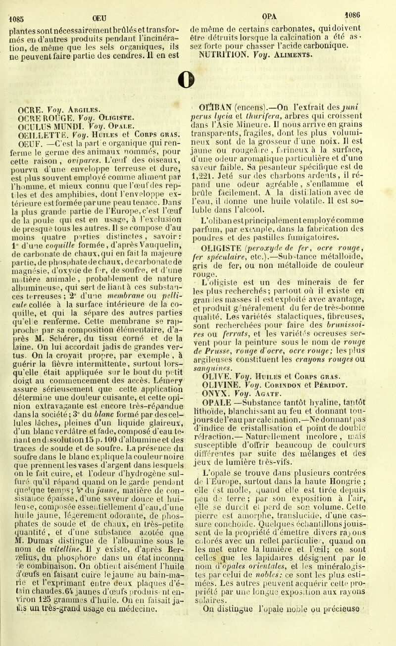1085 ŒU plantes sont nécessairement brûlés et transfor- més en d'autres produits pendant l'incinéra- tion, de même que les sels organiques, ils ne peuvent faire partie des cendres. Il en est OPA 1086 de même de certains carbonates, qui doivent être détruits lorsque la calcination a été as - sez forte pour chasser l'acide carbonique. NUTRITION. Voy. Aliments. o OCRE. Voi/. Argiles. OCRE ROÛGE. Vo7j. Oligiste. OCULUS MUNDI. Voy. Opale. OEILLETTE. Voy. Huiles et Corps gras. OEUF. —C'est la part e organique qui ren- ferme le germe des animaux nommés, pour cette raison, ovipares. L'œuf des oiseaux, pourvu d'une enveloppe terreuse et dure, est plus souvent employé comme aliment par l'homme, et mieux connu que l'œuf des rep- t les et des amphibies, dont l'enveloppe ex- térieure est formée par une peau tenace. Dans la plus grande partie de l'Europe, c'est l'œuf de la poule c[ui est en usage, à l'exclusion de presque tous les autres. 11 se compose d'au moins quatre p irties dislincfes, savoir : 1° d'une coquille formée, d'après Vauquelin, de carbonate de chaux, qui en fait la majeure partie, de phost)hate de chaux, de carbonate de magnésie, d'oxyde de f t, de soufre, et d'une m.tière animale, probablement de nature albumineuse, qui sei't de liant à ces substan- ces terreuses ; 2° d'une membrane ou pelli- cule collée à la surface intérieure de la co- quille, et qui la sépare des autres parties qu'el e renferme. Cette membrane se rap- procha par sa composition élémentaire, d'a- près M. Schérer, du tissu corné et de la laine. On lui accordait jadis de grandes ver- tus. On la croyait propre, par exemple , à guérir la fièvre intermittente, surtout lors- qu'elle était appliquée sur le bout du pi tit doigt au commencement des accès. Lémery assure sérieusement que cette application détermine une douleur cuisante, et cette opi- nion extravagante est encore Irès-répandue dans la société ; 3° du blanc formé par des cel- lules lâches, pleines d'un liquide glaireux, d'un blanc verdâtre et fade, composé d'eau te- nant endissolution 15 p. 100 d'albumine et des traces de soude et de soufre. La présence du soufre dans le blanc ex|iliquelacouleurnoire que prennent les vases d'argent dans lesquels on le fnit cuire, et l'odeur d'hydrogène sul- furé qu'il répand quand on le garde pend.mt que'que temps; dn jaune, matière de con- sistaiice épaisse, d'une saveur douce et hui- leu'^e, composée essei.tièdement d'eau,d'une huile jaune, légèrement odoiante, de phos- phates de soude et de chaux, en très-petite quantité, et d'une substance azotée que M. Dumas distingue de l'albumine sous le nom de vitelline. Il y existe, d'après Ber- '/.elius, du phosphor(î dans un état inconnu de combinaison. On obtieiit aisément l'huile q'œufs en faisant cuire lejaune au bain-ma- rie et l'exprimant entre deux plaques d'é- ta\n chaudes.6^1- jaunes d'œufs produis, nt en- viron 125 grammes d'huile. On en faisait ja- »lis un très-grand usage eu médecine. Ol!flBAN (encens).—On l'extrait des jwm perus lycia et thurifera, arbres qui croissent dans l'Asie Mineure. Il nous arrive en grains transparents, fragiles, dont les plus volumi- neux sont de la grosseur d une noix. Il est jaune ou rougeâ.rc , f .rineux à la surface, d'une odeur aromatique particulière et d'une saveur faible. Sa pesanteur spécifique est de 1,221. Jeté sur des charbons ardents, il ré- pand une odeur agréable, s'entlamme et brûle facilement. A la distillation avec de l'eau, il donne une huile volatile. 11 est so- luble dans l'alcool. L'oliban est principalement employé comme parfum, par excaîf^le, dans la fabrication des poudres et des pastilles fumigatoires. OLlGlSTFj (peroxyde de fer, ocre rouge, fer spéculaire, etc.).—Sub-tance métalloïde, gris de fer, ou non métalloïde de couleur rouge. L'oligiste est un des minerais de fer les plus recherchés; partout où il existe en gran les masses il est exploité avec avantage, et produit g -néraloment du fer de très-bonne qualité. Les variétés stalactiques, fibreuses, sont recherchées pour faire des brunissoi- res ou ferrats, et les variéti's ocreuses ser- vent pour la peinture sous le nom de rouge de Prusse, rouge d'ocre, ocre rouge; les plus argileuses constituent les crayons ronges ou sanguines. OLIVE. Voy. Huiles et Corps gras. OLIVINE. Voy. Corindon et Péridot. ONYX. Voy. Agate. OPALE —Substance tantôt hyaline, tantôt lithoïde, blanchissant au feu et donnant tou- jours de l'eau par calcination.—Ne donnant pas d'indice de cristallisation et point de double rétraction.— Naturellement incolore , mais susceptible d'offrir beaucoup de couleurs différentes par suite des mélanges et des jeux de lumière ti ès-vifs. L'opale se trouve dans plusieurs contrées dp l'Europe, surtout dans la haute Hongrie ; elle ( st molle, quand elle est tirée depuis peu do terre ; par son exposition à l'air, elle se durcit ei i)erd de son volume. Cette pierre est auiori)he, translucide, d'une cas- sure conchoide. Quelques échantillons jouis- sent de la propriété d'émettre divers rayons Ci.lorés avec un reflet parliculie.', quand on les met entre la lumière et l'œil; ce sont celles que les lapidaires désignent par le nom d'opales orientales, et !(^s minéralogis- tes par celui de nobles: ce sont les plus esti- mées. Les autres peuvent acquérir cette pro- priété par une longuo exposition aux rayons solaires. On distingue l'opale noble ou précieuse