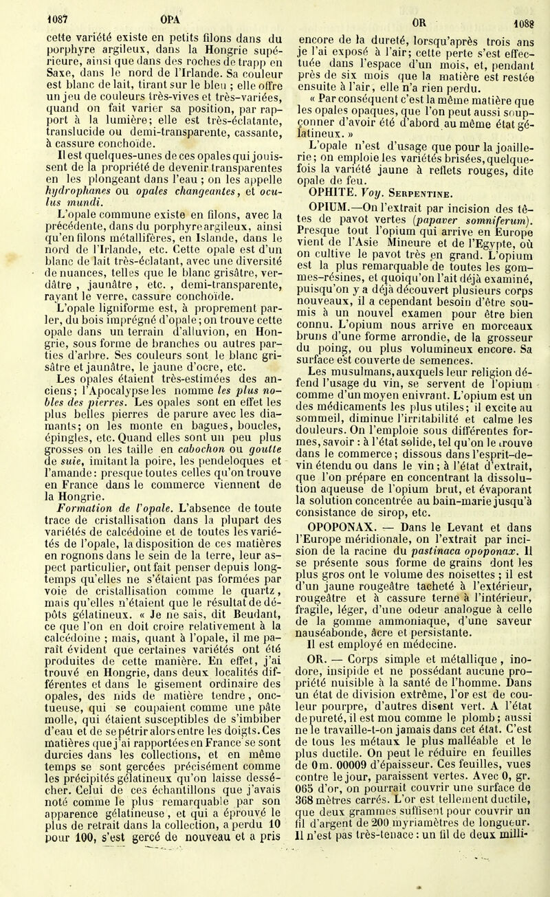 porphyre argileux, dans la Hongrie supé- rieure, ainsi que dans des roches de trapp en Saxe, dans le nord de l'Irlande. Sa couleur est blanc de lait, tirant sur le bleu ; elle offre un jeu de couleurs très-vives et très-variées, quand on fait varier sa position, par rap- port à la lumière; elle est très-éclatante, translucide ou demi-transparenle, cassante, à cassure conchoide. Il est quelques-unes de ces opales qui jouis- sent de la propriété de devenir transparentes en les plongeant dans l'eau ; on les appelle hydrophanes ou opales changeantes, et ocu- lus mundi. L'opale commune existe en fdons, avec la précédente, dans du porphyre argileux, ainsi qu'enfilons métallifères, en Islande, dans le nord de l'Irlande, etc. Cette opale est d'un blanc de lait très-éclatant, avec une diversité de nuances, telles que le blanc grisâtre, ver- dâtre , jaunâtre, etc. , demi-transparente, rayarrt le verre, cassure conchoide. L'opale ligniforme est, à proprement par- ler, du bois imprégné d'opale ; on trouve cette opale dans un terrain d'alluvion, en Hon- grie, sous forme de branches ou autres par- ties d'arbre. Ses couleurs sont le blanc gri- sâtre et jaunâtre, le jaune d'ocre, etc. Les opales étaient très-estimées des an- ciens; l'Apocalypse les nomme les plus no- bles des pierres. Les opales sont en effet les plus belles pierres de parure avec les dia- mants; on les monte en bagues, boucles, épingles, etc. Quand elles sont un peu plus grosses on les taille en cabochon ou goutte de suie, imitant la poire, les pendeloques et l'amande: presque toutes celles qu'on trouve en France dans le commerce viennent de la Hongrie. Formation de l'opale. L'absence de toute trace de cristallisation dans la plupart des variétés de calcédoine et de toutes les varié- tés de l'opale, la disposition de ces matières en rognons dans le sein de la terre, leur as- pect particulier, ont fait penser depuis long- temps qu'elles ne s'étaient pas formées par voie de cristallisation comme le quartz, mais qu'elles n'étaient que le résultat de dé- pôts gélatineux. « Je ne sais, dit Beudant, ce que l'on en doit croire relativement à la calcédoine ; mais, quant à l'opale, il me pa- raît évident que certaines variétés ont été produites de cette manière. En effet, j'ai trouvé en Hongrie, dans deux localités dif- férentes et dans le gisement ordinaire des opales, des nids de matière tendre, onc- tueuse, qui se coupaient comme une pâte molle, qui étaient susceptibles de s'imbiber d'eau et de se pétrir alors entre les doigts. Ces matières que j'ai rapportées en France'se sont durcies dans les collections, et en même temps se sont gercées précisément comme les précipités gélatineux qu'on laisse dessé- cher. Celui de ces échantillons que j'avais noté comme le plus remarquable par son apparence gélatineuse, et qui a éprouvé le plus de retrait dans la collection, a perdu 10 pour 100, s'est gercé de nouveau et a pris OR 1088 encore de la dureté, lorsqu'après trois ans je l'ai exposé à l'air; cette perte s'est effec- tuée dans l'espace d'un mois, et, pendant près de six mois que la matière est restée ensuite à l'air, elle n'a rien perdu. « Par conséquent c'est la même matière que les opales opaques, que l'on peut aussi soup- çonner d'avoir été d'abord au même état gé- latineux. » L'opale n'est d'usage que pour la joaille- rie; on emploie les variétés brisées, quelque- fois la variété jaune à reflets rouges, dite opale de feu. OPHITE. Voy. Serpentine. OPIUM.—On l'extrait par incision des tê- tes de pavot vertes {papaver somniferum). Presque tout l'opium qui arrive en Europe vient de l'Asie Mineure et de l'Egypte, où on cultive le pavot très en grand. L'opium est la plus remarquable de toutes les gom- mes-résines, et quoiqu'on l'ait déjà examiné, puisqu'on y a déjà découvert plusieurs corps nouveaux, il a cependant besoin d'être sou- mis à un nouvel examen pour être bien connu. L'opium nous arrive en morceaux bruns d'une forme arrondie, de la grosseur du poing, ou plus volumineux encore. Sa surface est couverte de semences. Les musulmans, auxquels leur religion dé- fend l'usage du vin, se servent de l'opium comme d'un moyen enivrant. L'opium est un des médicaments les plus utiles; il excite au sommeil, diminue l'irritabilité et calme les douleurs. On l'emploie sous différentes for- mes, savoir : à l'état solide, tel qu'on le trouve dans le commerce; dissous dans l'esprit-de- vin étendu ou dans le vin ; à l'état d'extrait, que l'on prépare en concentrant la dissolu- tion aqueuse de l'opium brut, et évaporant la solution concentrée au bain-marie jusqu'à consistance de sirop, etc. OPOPONAX. — Dans le Levant et dans l'Europe méridionale, on l'extrait par inci- sion de la racine du pastinaca opoponax. U se présente sous forme de grains dont les plus gros ont le volume des noisettes ; il est d'un jaune rougeâtre tacheté à l'extérieur, rougeâtre et à cassure terne à l'intérieur, fragile, léger, d'une odeur analogue à celle de la gomme ammoniaque, d'une saveur nauséabonde, âcre et persistante. Il est employé en médecine. OR. — Corps simple et métallique, ino- dore, insipide et ne possédant aucune pro- priété nuisible à la santé de l'homme. Dans un état de division extrême, l'or est de cou- leur pourpre, d'autres disent vert. A l'état de pureté, il est mou comme le plomb ; aussi ne le travaille-t-on jamais dans cet état. C'est de tous les métaux le plus malléable et le plus ductile. On peut le réduire en feuilles de Om. 00009 d'épaisseur. Ces feuilles, vues contre le jour, paraissent vertes. Avec 0, gr. 065 d'or, on pourrait couvrir une surface de 368 mètres carrés. L'or est tellement ductile, que deux grammes suffisent pour couvrir un fil d'argent de 200 myriamètres de longueur. Il n'est pas très-tenace : un fil de deux milli-