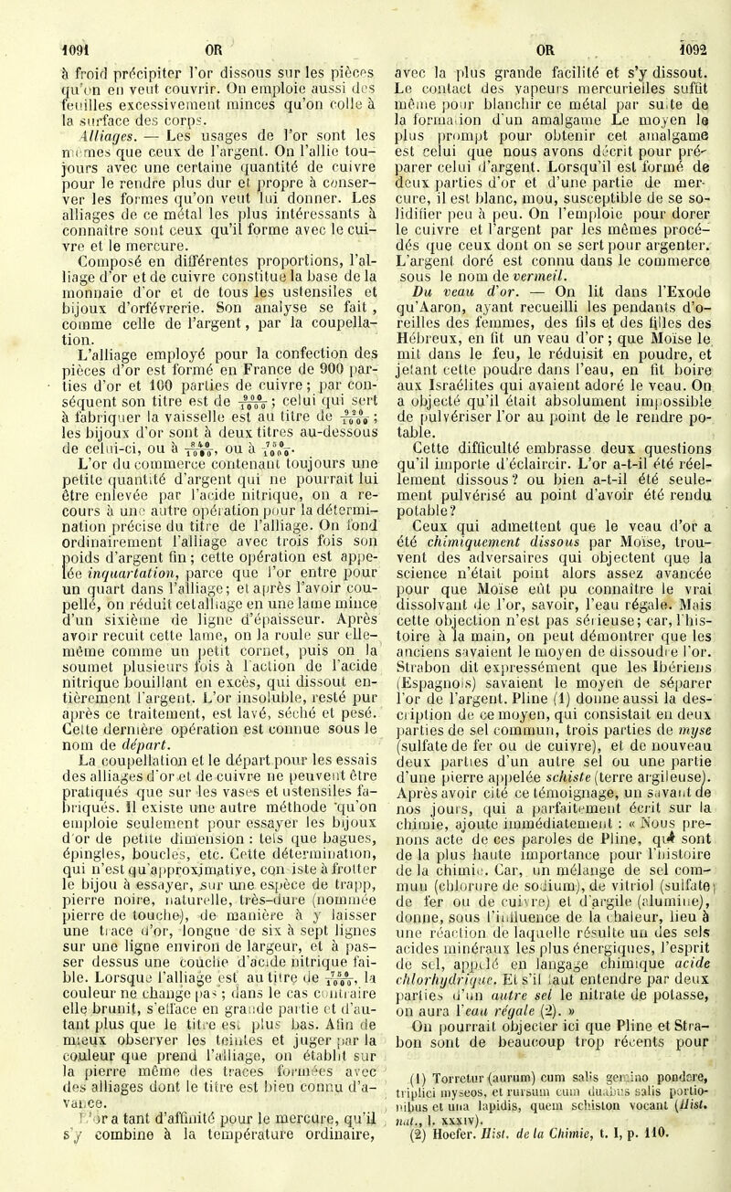 à froid précipiter For dissous sur les pièces qu'vn en veut couvrir. On emploie aussi des feuilles excessivement minces qu'on colle à la surface des corps. Alliages. — Les usages de l'or sont les riTcmes que ceux de l'argent. On l'allie tou- jours avec une certaine quantité de cuivre pour le rendre plus dur et propre à conser- ver les formes qu'on veut lui donner. Les alliages de ce métal les plus intéressants à connaître sont ceux qu'il forme avec le cui- vre et le mercure. Composé en différentes proportions, l'al- liage d'or et de cuivre constitue la base de la monnaie d'or et de tous les ustensiles et bijoux d'orfèvrerie. Son analyse se fait , comme celle de l'argent, par la coupella- tion. L'alliage employé pour la confection des pièces d'or est formé en France de 900 par- ties d'or et 100 parties de cuivre ; par con- séquent son titre est de ; celui qui sert à fabriquer la vaisselle est au titre de ttôV; les bijoux d'or sont à deux titres au-dessous de celui-ci, ou à ou à loo»- L'or du commerce contenant toujours une petite quantité d'argent qui ne pourrait lui être enlevée par l'acide nitrique, on a re- cours à uno autre opération pour la détermi- nation précise du titre de l'alliage. On fond ordinairement l'alliage avec trois fois son poids d'argent fin; cette opération est appe- lée inquartation, parce que l'or entre pour un quart dans l'alliage; et après l'avoir cou- pellé, on réduit celalliage en une lame mince d'un sixième de ligne d'épaisseur. Après avoir recuit cette lame, on la roule sur elle- même comme un petit cornet, puis on la soumet plusieurs fois à l'action de l'acide nitrique bouillant en excès, qui dissout en- tièrement l'argent. L'or insoluble, resté pur après ce traitement, est lavé, séché et pesé. Celte dernière opération est comme sous le nom de départ. La coupellation et le départ pour les essais des alliages d'or et de cuivre ne peuvent être pratiqués que sur les vases et ustensiles fa- briqués. Il existe une autre méthode qu'on emj)loie seulement pour essayer les bijoux d'or de petite dimension : tels que bagues, épingles, boucles, etc. Celte détermination, qui n'est qu'approximative, con iste à frotter le bijou à essayer, sur une espèce de trapp, pierre noire, naturelle, très-dure (nommée pierre de touche), de manière à y laisser une ti ace d'or, longue de six à sept lignes sur une ligne environ de largeur, et à pas- ser dessus une couche d'acide nitrique fai- ble. Lorsqui3 l'alliage est au titre de la couleur ne change [la-; ; dans le cas contraire elle brunit, s'ell'ace en grande partie et d'au- tant plus que le titt'e esi. plu? bas. Atîn de mieux observer les teintes et juger par la couleur que prend l'alliage, on établit sur la pierre même des traces for-mées avec des alliages dont le titre est bien connu d'a- vance. T.' 3r a tant d'affinité pour le mercure, qu'il s'y combine à la température ordinaire, avec la plus grande facilité et s'y dissout. Le contact des vapeuis mercurielles suffit même pour blanchir ce métal par suite de la formation d'un amalgame Le moyen la plus prompt pour obtenir cet amalgame est celui que nous avons décrit pour pré- parer celui d'argent. Lorsqu'il est formé de deux parties d'or et d'une partie de mer- cure, il est blanc, mou, susceptible de se so- lidifier peu à peu. On l'emploie pour dorer le cuivre et l'argent par les mêmes procé- dés que ceux dont on se sert pour argenter. L'argent doré est connu dans le commerce sous le nom de vermeil. Du veau d'or. — On lit dans l'Exode qu'Aaron, ayant recueilli les pendants d'o- reilles des femmes, des fils et des tilles des Hébreux, en fit un veau d'or ; que Moïse le. mit dans le feu, le réduisit en poudre, et jeîant cette poudre dans l'eau, en fit boire, aux Israélites qui avaient adoré le veau. On, a objecté qu'il était absolument impossible de pulvériser l'or au point de le rendre po- table. Cette difficulté embrasse deux questions qu'il importe d'éclaircir. L'or a-t-il été réel- lement dissous ? ou bien a-t-il été seule- ment pulvérisé au point d'avoir été rendu potable? Ceux qui admettent que le veau d'or a été chimiquement dissous par Moïse, trou- vent des adversaires qui objectent que la science n'était point alors assez avancée pour que Moïse eût pu connaître le vrai dissolvant de l'or, savoir, l'eau régale. Mais cette objection n'est pas sérieuse; car, l'his- toire à la main, on peut démontrer que les anciens savaient le moyen de dissoudi e l'or. Strabon dit expressément que les Ibériens (Espagnols) savaient le moyen de séparer l'or de l'argent. Pline (1) donne aussi la des- ci iption de ce moyen, qui consistait en deux parties de sel commun, trois parties de myse (sulfate de fer ou de cuivre), et de nouveau deux parties d'un autre sel ou une partie d'une pierre appelée schiste {terce argileuse). Après avoir cité ce témoignage, un Sdvant ae nos jours, qui a parfaitement écrit sur la chimie, ajoute immédiatement : « Nous pre- nons acte de ces paroles de Pline, qi4 sont de la plus haute importance pour l'iiistoire de la chimie. Car, un mélange de sel com- muu (chlorure de soàium),de vitriol (sulfate) de fer ou de cuivre) et d'argile (alumine), donne, sous l'iuiluence de la chaleur, lieu à une réaction de laquelle résulte un des sels acides minéraux les plus énergiques, l'esprit de sel, appelé en langage chimique acide chlorhydriqae. Et s'il iaut entendre par deux parties d'un autre sel le nitrate de potasse, on aura ïeau régale (2). » On pourrait objecter ici que Pline et Stra- bon sont de beaucoup trop récents pour (1) Torretur (aurum) cum salis ger;:lno pondsre, tviplici iiiyseos, et ruisuin ciun du.ibr.s salis portio- l'ibus et lina lapidis, quem schislon vocant [ilist, tut., |. xxxiv). (2) Hoefer. Hist. delà Chimie, t. 1, p. HO.