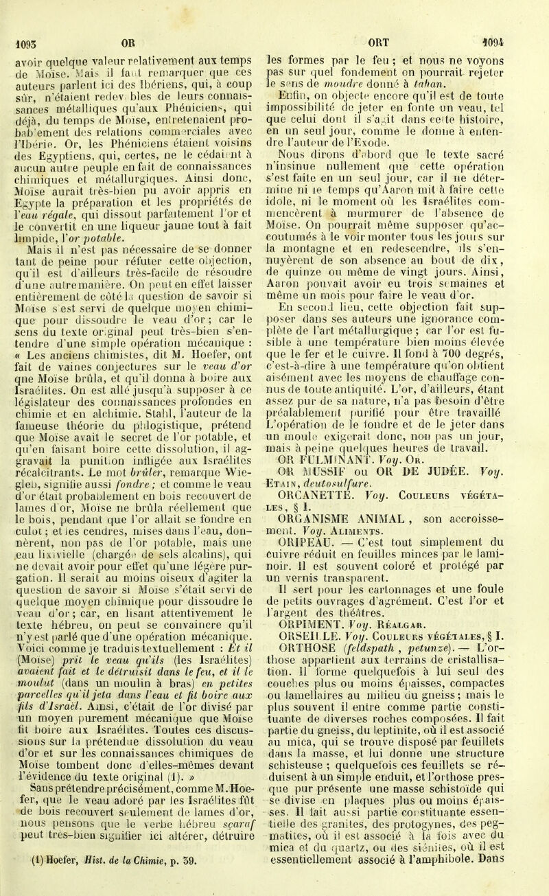 avoir quelque A^aleur relativement aux temps de rUoïse. ^îai.s il tai t remarquer que ces auteurs parlent ici des îbériens, qui, à coup sûr, n'étaient redev bles de leurs connais- sances métalliques qu'aux Phéniciens, qui déjà, du temps de Moise, entretenaient pro- bab ement des relations commerciales avec ribérie. Or, les Phéniciens étaient voisins des Egyptiens, qui, certes, ne le cédait iit à aucun autre peuple en fait de connaissances chimiques et métallurgiques. Ainsi donc, Moïse aurait tiès-bien pu avoir appris en Egypte la préparation et les propriétés de Venu régale, qui dissout parfaitement l'or et le convertit en une liqueur jaune tout à fait hmpide, l'or potable. Mais il n'est f)as nécessaire de se donner tant de peine pour réfuter cette oi)jeciion, qu'il est d'ailleurs très-facile de résoudre d'une autre manière. On peut en effet laisser entièrement de côtél:» question de savoir si Moïse s est servi de quelque oio.yen chimi- que pour dissoudre le veau d'or ; car le sens du texte original peut très-bien s'en- tendre d'une simple opération mécanique : « Les anciens chimistes, dit M. Hoefer, ont fait de vaines conjectures sur le veau d'or qne Moïse brûla, et qu'il donna à boire aux Israélites. On est allé jusqu'à supposer à ce législateur des connaissances profondes en chimie et en alchimie. Stalil, l'aulcur de la fameuse théorie du pldogistique, prétend que Moïse avait le secret de l'or [lotable, et qu'en faisant boire cette dissolution, il ag- gravait la punit.on infligée aux Israélites récalcitrants. Le mot brûler, remarque Wie- gleij, signifie aussi fondre ; et comme le veau d'ur était probablement en bois recouvert de lames d or, Moïse ne brûla réellement que le bois, pendant que l'or allait se fondre en culot; et les cendres, mises dans l'eau, don- nèrent, non pas de l'or potable, mais une eau lixivielle (chargéi^ de sels alcalins), qui ne devait avoir pour efl'et qu'une légère pur- gation. 11 serait au moins oiseux d'agiter la question de savoir si Moïse s'était servi de quelque moyen chimique pour dissoudre le veau (J'or ; car, en lisant attentivement le texte hébreu, on peut se convaincre qu'il n'y est |)arlé que d'une opération mécanique. Voici comme je traduis textuellement : Et il (Moïse) prit le veau qu'ils (les Israélites) avaient fait et le détruisit dans le feu, et il le moulut (dans un moulin à bras) en petites parcelles qu'il jeta dans Peau et fit boire aux fils d'Israël. Ainsi, c'était de l'or divisé par un moyen purement mécanique que Moïse fit boire aux Israélites. Toutes ces discus- sions Sur Ifi prétendue dissolution du veau d'or et sur les connaissances chimiques de Moïse tombent donc d'elles-mêmes devant l'évidence du texte original (1). » Sans prétendre précisément, comme M. Hoe- fer, (pie le veau adoré par les Israélites fût de bois recouvert seulement de lames d'or, nous pensons que le verbe liébreu sçaraf peut très-bien signifier ici altérer, détruire (1) Hoefer, Hist. de la Chimie, p. 59. les formes par le feu ; et nous ne voyons pas sur quel fondement on pourrait rejeter le sens de moudre doiuié à tahan. Enfin, on objecte encore qu'il e?t de toute impossibilité de jeter en fonte un veau, tel que celui dont il s'a^^it dans ce'te histoire, en un seul jour, comme le donne à enten- dre l'auteur de l'Exode. Nous dirons d';ibord que le texte sacré n'insinue nullement que cette ojiération s'est faite en un seul jour, car il ne déter- mine ni le temps qu'Aaron mit à faire cetlc idole, ni le moment où les Israélites com- mencèrent à murmurer de l'absence de Moïse. On pourrait même supposer qu'ac- coutumés à le voir monter tous les jouis sur la montagne et en redescendre, ils s'en- nuyèrent de son absence au bout de dix, de quinze ou même de vingt jours. Ainsi, Aaron pouvait avoir eu trois semaines et même un mois pour faire le veau d'or. En second lieu, cette objection fait sup- poser dans ses auteurs une ignorance com- l)lète de l'art métallurgique ; car l'or est fu- sible à une température bien moins élevée que le fer et le cuivre. Il fond à 700 degrés, c'est-à-dire à une température qu'on obtient aisément avec les moyens de chauffage con- nus de toute antiquité. L'or, d'ailleurs, étant assez pur de sa nature, n'a pas besoin d'être préalablement f)urifié pour être travaillé L'opération de le tondre et de le jeter dans un moule exigerait donc, non jias un jour, mais à peine quelques heures de travail. OR FULM^ANT. Foy. Or. OR ftiUSSIF ou OR DE JUDÉE. Vofj. Etain, deutosulfure. ORCANETÏE. Voy. Couleues végéta- les, § 1. ORGANISME ANIMAL , son accroisse- ment. Voy. Aliments. ORIPEAU. — C'est tout simplement du cuivre réduit en feuilles minces par le lami- noir, il est souvent coloré et protégé par un vernis transparent. Il sert pour les cartonnages et une foule de petits ouvrages d'agrément. C'est l'or et l'argent des théâtres. ORPIMENT. Voy. Réalgar. ORSEIf.LE. Voy. Couleurs végétales, § I. ORTHOSE {feldspath, petunze).— L'or- those appartient aux terrains de cristallisa- tion, il forme quelquefois à lui seul des couches plus ou moins épaisses, compactes ou lamellaires au milieu du gneiss; mais le plus souvent il entre comme partie consti- tuante de diverses roches composées. Il fait partie du gneiss, du leptinite, où il est associé au mica, qui se trouve disposé par feuillets dans la masse, et lui donne une structure schisteuse ; quelquefois ces feuillets se ré- duisent à un simple enduit, et l'ot those pres- que pur présente une masse schistoïde qui se divise en plaques plus ou moins épais- ses. Il fait aussi partie coi^siituante essen- tielle des granités, des protogynes, des peg- matiies, où il est associé à la fois avec du mica et du quartz, ou des siéniies, où il est essentiellement associé à l'amphibole. Dans