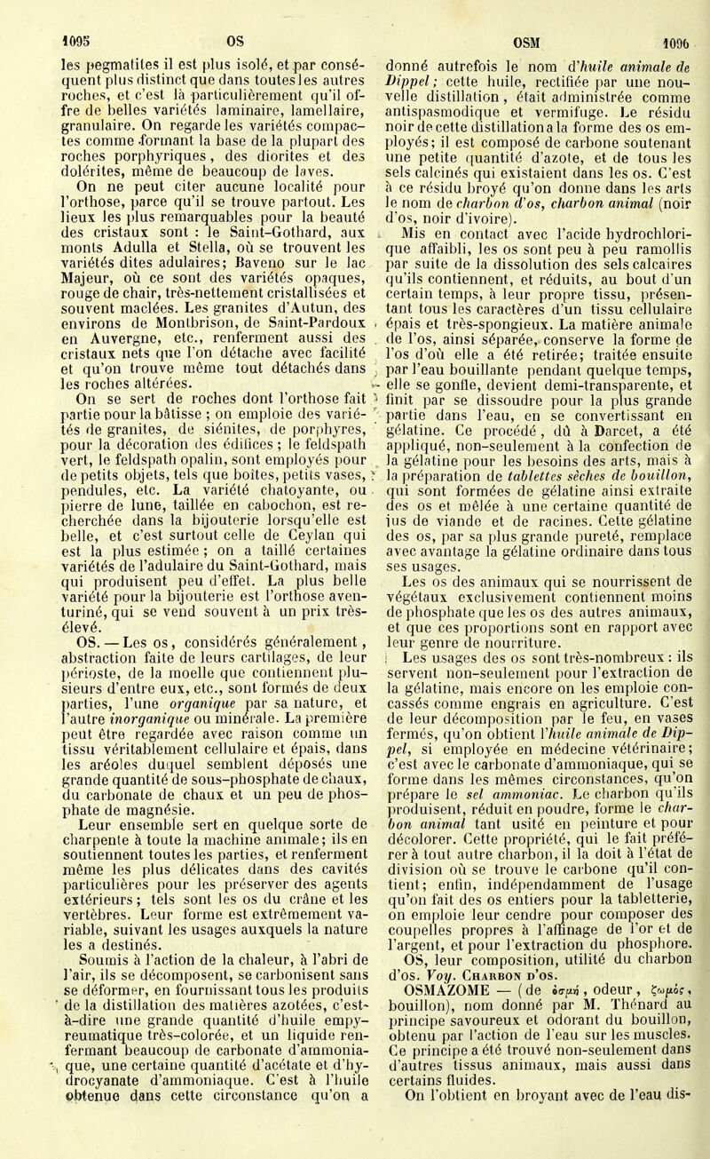les pegmatiles il est plus isolé, et par consé- quent plus distinct que dans toutes 1 es autres roches, et c'est là particulièrement qu'il of- fre de belles variétés laminaire, lamellaire, granulaire. On regarde les variétés compac- tes comme .formant la base de la plupart des roches porphyriques, des diorites et des dolérites, même de beaucoup de laves. On ne peut citer aucune localité pour l'orthose, parce qu'il se trouve partout. Les lieux les plus remarquables pour la beauté des cristaux sont : le Saiiit-Gothard, aux ; monts AduUa et Stella, où se trouvent les variétés dites adulaires; Baveno sur le lac Majeur, oii ce sont des variétés opaques, rouge de chair, très-nettement cristallisées et souvent maclées. Les granités d'Autun, des environs de Monlbrison, de Saint-Pardoux . en Auvergne, etc., renferment aussi des cristaux nets que l'on détache avec facilité et qu'on trouve même tout détachés dans les roches altérées. w On se sert de roches dont l'orthose fait '• partie Dour la bâtisse ; on emploie des varié- ; tés de granités, de siénites, de porjihyres, pour la décoration des édilices ; le feldspath vert, le feldspath opalin, sont employés pour _ de petits objets, tels que boîtes, petits vases, > pendules, etc. La variété chatoyante, ou. pierre de lune, taillée en cabochon, est re- cherchée dans la bijouterie lorsqu'elle est belle, et c'est surtout celle de Ceylan qui est la plus estimée ; on a taillé certaines variétés de l'adulaire du Saint-Gothard, mais qui produisent peu d'effet. La plus belle variété pour la bijouterie est l'orthose aven- turiné, qui se vend souvent à un prix très- élevé. OS. — Les os, considérés généralement, abstraction faite de leurs cartilages, de leur périoste, de la moelle que contiennent plu- sieurs d'entre eux, etc., sont formés de deux parties, l'une organique par sa nature, et l'autre inorganique ou minérale. La première peut être regardée avec raison comme un tissu véritablement cellulaire et épais, dans les aréoles duquel semblent déposés une grande quantité de sous-phosphate de chaux, du carbonate de chaux et un peu de phos- phate de magnésie. Leur ensemble sert en quelque sorte de charpente à toute la machine animale; ils en soutiennent toutes les parties, et renferment même les plus délicates dans des cavités particulières pour les préserver des agents extérieurs; tels sont les os du crâne et les vertèbres. Leur forme est extrêmement va- riable, suivant les usages auxquels la nature les a destinés. Soumis à l'action de la chaleur, à l'abri de l'air, ils se décomposent, se carbonisent sans se déformer, en fournissant tous les produits ' de la distillation des matières azotées, c'est- à-dire une grande quantité d'huile empy- reumatlque très-colorée, et un liquide ren- fermant beaucoup de carbonate d'amraonia- -, que, une certaine quantité d'acétate et d'hy- drocyanate d'ammoniaque. C'est à l'huile obtenue dans cette circonstance qu'on a donné autrefois le nom d'huile animale de Dippel ; cette huile, rectifiée par une nou- velle distillation , était administrée comme antispasmodique et vermifuge. Le résidu noir de cette distillation a la forme des os em- ployés; il est composé de carbone soutenant une petite quantité d'azote, et de tous les sels calcinés qui existaient dans les os. C'est à ce résidu broyé qu'on donne dans les arts le nom de charbon d'os, charbon animal (noir d'os, noir d'ivoire). Mis en contact avec l'acide hydrochlori- que affaibli, les os sont peu à peu ramollis par suite de la dissolution des sels calcaires qu'ils contiennent, et réduits, au bout d'un certain temps, à leur propre tissu, présen- tant tous les caractères d'un tissu cellulaire épais et très-spongieux. La matière animale de l'os, ainsi séparée, conserve la forme de l'os d'où elle a été retirée; traitée ensuite par l'eau bouillante pendant quelque temps, elle se gonfle, devient demi-transparente, et finit par se dissoudre pour la plus grande partie dans l'eau, en se convertissant en gélatine. Ce procédé , dû à Darcet, a été appliqué, non-seulement à la confection de la gélatine pour les besoins des arts, mais à la préparation de tablettes sèches de bouillon, qui sont formées de gélatine ainsi extraite des os et mêlée à une certaine quantité de jus de viande et de racines. Cette gélatine des os, par sa plus grande pureté, remplace avec avantage la gélatine ordinaire dans tous ses usages. Les os des animaux qui se nourrissent de végétaux exclusivement contiennent moins de phosphate que les os des autres animaux, et que ces proportions sont en rapport avec leur genre de nourriture. ! Les usages des os sont très-nombreux : ils servent non-seulement pour l'extraction de la gélatine, mais encore on les emploie con- cassés comme engrais en agriculture. C'est de leur décomposition par le feu, en vases fermés, qu'on obtient l'huile animale de Dip- pel, si employée en médecine vétérinaire ; c'est avec le carbonate d'ammoniaque, qui se forme dans les mêmes circonstances, qu'on prépare le sel ammoniac. Le charbon qu'ils produisent, réduit en poudre, forme le char- bon animal tant usité en peinture et pour décolorer. Cette propriété, qui le fait préfé- rer à tout autre charbon, il la doit à l'état de division où se trouve le carbone qu'il con- tient; enfin, indépendamment de l'usage qu'on fait des os entiers pour la tabletterie, on emploie leur cendre jpour composer des coupelles propres à l'affinage de i'or et de l'argent, et pour l'extraction du phosphore.. OS, leur composition, utilité du charbon d'os. Voy. Charbon d'os. OSMAZOME — ( de èirpn , odeur , Çcop?, bouillon), nom donné par M. Thénard au principe savoureux et odorant du bouillon, obtenu par l'action de l'eau sur les muscles. Ce principe a été trouvé non-seulement dans d'autres tissus animaux, mais aussi dans certains fluides. On l'obtient en broyant avec de l'eau dis-