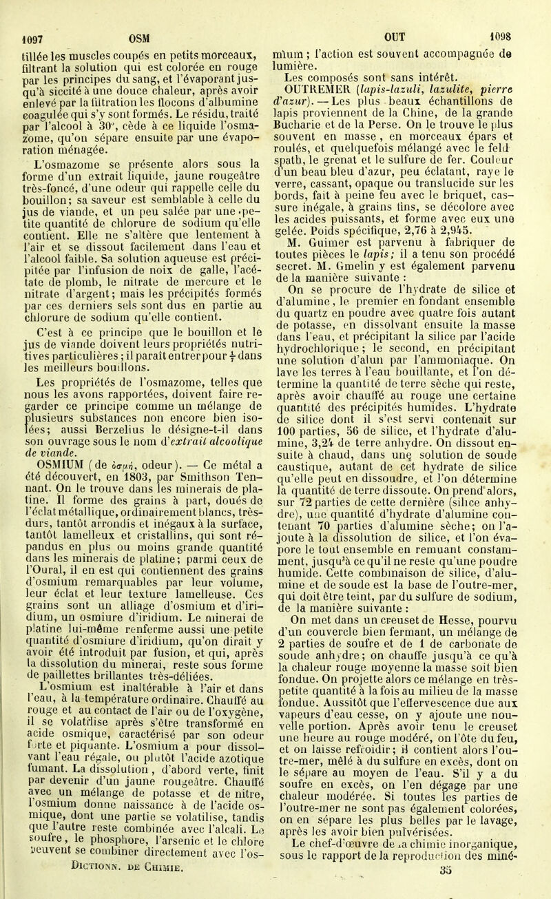 tillée les muscles coupés en petits morceaux, filtrant la solution qui est colorée en rouge par les principes du sang, et l'évaporant jus- qu'à siccité à une douce chaleur, après avoir enlevé par la liltration les flocons d'albumine coagulée qui s'y sont formés. Le résidu, traité par l'alcool à 30% cède à ce liquide l'osma- zome, qu'on sépare ensuite par une évapo- ration ménagée. L'osmazome se présente alors sous la forme d'un extrait liquide, jaune rougeâtre très-foncé, d'une odeur qui rappelle celle du bouillon; sa saveur est semblable h celle du jus de viande, et un peu salée par une.pe- tite quantité de chlorure de sodium qu'elle contient. Elle ne s'altère que lentement à l'air et se dissout facilement dans l'eau et l'alcool faible. Sa solution aqueuse est préci- pitée par l'infusion de noix de galle, l'acé- tate de plomb, le nitrate de mercure et le nitrate d'argent ; mais les précipités formés par ces derniers sels sont dus en partie au chlorure de sodium qu'elle contient. C'est à ce principe que le bouillon et le jus de vi.inde doivent leurs propriétés nutri- tives particulières ; il paraît entrer pour f dans les meilleurs bouillons. Les propriétés de l'osmazome, telles que nous les avons rapportées, doivent faire re- garder ce principe comme un mélange de plusieurs substances non encore bien iso- lées; aussi Berzelius le désigne-t-il dans son ouvrage sous le nom d'extrait alcoolique (le viande. OSMIUM (de èo-p^, odeur). — Ce métal a été découvert, en 1803, par Smithson Ten- nant. On le trouve dans les minerais de pla- tine, il forme des grains à part, doués de l'éclat métallique, ordinairement blancs, très- durs, tantôt arrondis et inégaux à la surface, tantôt lamelleux et cristallins, qui sont ré- pandus en plus ou moins grande quantité dans les rainerais de platine; parmi ceux de l'Oural, il en est qui contiennent des grains d'osmium remarquables par leur volume, leur éclat et leur texture lamelleuse. Ces grains sont un alliage d'osmium et d'iri- dium, un osmiure d'iridium. Le minerai de platine lui-môme renferme aussi une petite quantité d'osmiure d'iridium, qu'on dirait y avoir été introduit par fusion, et qui, après la dissolution du minerai, reste sous forme de paillettes brillantes très-déliées. L'osmium est inaltérable à l'air et dans l'eau, à la température ordinaire. Chautfé au rouge et au contact de l'air ou de l'oxygène, il se volati-lise après s'être transformé en acide osmique, caractérisé par son odeur f jrte et piquante. L'osmium a pour dissol- vant l'eau régale, ou plutôt l'acide azotique fumant. La dissolution , d'abord verte, finit par devenir d'un jaune rougeâtre. Chautfé avec un mélange de potasse et de nitre, l'osmium donne naissance à de l'acide os- mique, dont une partie se volatilise, tandis que l'autre reste combinée avec l'alcali. Le soufre, le phosphore, l'arsenic et le chlore peuvent se combiner directement avec l'os- DlGTIONN. CE GuiJÎIE. miura ; l'action est souvent accompagnée de lumière. Les composés sont sans intérêt. OUTREMER {lapis-lazuli, lazulite, pierre d'azur). — Les plus beaux échantillons de lapis proviennent de la Chine, de la grande Bucharie et de la Perse. On le trouve le {ilus souvent en masse , en morceaux épars et roulés, et quelquefois mélangé avec le feld spath, le grenat et le sulfure de fer. Couleur d'un beau bleu d'azur, peu éclatant, raye le verre, cassant, opaque ou translucide sur les bords, fait à peine feu avec le briquet, cas- sure inégale, à grains tins, se décolore avec les acides puissants, et forme avec eux uno gelée. Poids spécifique, 2,76 à 2,94-5. M. Guimer est parvenu à fabriquer de toutes pièces le lapis; il a tenu son procédé secret. M. Gmelin y est également parvenu de la manière suivante : On se procure de l'hydrate de silice et d'alumine, le premier en fondant ensemble du quartz en poudre avec quatre fois autant de potasse, en dissolvant ensuite la masse dans Teau, et précipitant la silice par l'acide hydrochlorique ; le second, en précipitant une solution d'alun par l'ammoniaque. On lave les terres à l'eau bouillante, et l'on dé- termine la quantité déterre sèche qui reste, après avoir chauffé au rouge une certaine Quantité des précipités humides. L'hydrate e silice dont il s'est servi contenait sur 100 parties, 56 de silice, et l'hydrate d'alu- mine, 3,2i de terre anhydre. On dissout en- suite à chaud, dans un§ solution de soude caustique, autant de cet hydrate de silice qu'elle peut en dissoudre, et l'on détermine la quantité de terre dissoute. On prend alors, sur 72 parties de cette dernière (silice anhy- dre), uue quantité d'hydrate d'alumine con- tenant 70 parties d'alumine sèche; on l'a- joute à la dissolution de silice, et l'on éva- pore le tout ensemble en remuant constam- ment, jusqu'à ce qu'il ne reste qu'une poudre humide. Cette combinaison de silice, d'alu- mine et de soude est la base de l'outre-mer, qui doit être teint, par du sulfure de sodium, de la manière suivante : On met dans un creuset de Hesse, pourvu d'un couvercle bien fermant, un mélange de 2 parties de soufre et de 1 de carbonate de soude anhydre; on chauffe jusqu'à ce qu'à la chaleur rouge moyenne la masse soit bien fondue. On projette alors ce mélange en très- petite quantité à la fois au milieu de la masse fondue. Aussitôt que l'eflervescence due aux vapeurs d'eau cesse, on y ajoute une nou- velle portion. Après avoir tenu le creuset une heure au rouge modéré, onl'ôte du feu, et on laisse refroidir; il contient alors l'ou- tre-mer, mêlé à du sulfure en excès, dont on le sépare au moyen de l'eau. S'il y a du soufre en excès, on l'en dégage par une chaleur modérée. Si toutes les parties de l'outre-mer ne sont pas également colorées, on en sépare les plus belles par le lavage, après les avoir bien pulvérisées. Le chef-d'œuvre de ^a chimie inorganique, sous le rapport delà reproduciion des miné- 33